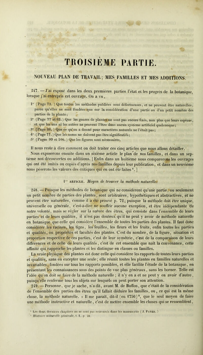 TROISIEME PARTIE. NOUVEAU PLAN DE TRAVAIL; MES FAMILLES ET MES ADDITIONS. 247. —J’ai exposé dans les deux premières parties l’état et les progrès de la botanique, lorsque j’ai entrepris cet ouvrage. On a vu , I (Page 73. ) Que toutes les métliodes publiées sont défectueuses, et ne peuvent être naturelles, parce qu’elles ne sont fondées que sur la considération d’une partie ou d’un petit nombre des parties de la plante; 2 (Page 77 et 83. ) Que les genres de plantes ne sont pas encore fixés, non plus que leurs espèces, et que les uns ni les autres ne peuvent l’être dans aucun système artificiel quelconque; 3“ (Page 88. ) Que ce qu’on a donné pour caractères naturels ne l’était pas ; 4“ (Page 77. ) Que les noms ne doivent pas être significatifs ; 5“ (Pages 99 et 106. ) Que les figures sont nécessaires. II nous reste à dire comment on doit traiter ces cinq articles que nous allons détailler. Nous exposerons ensuite dans un sixième article le plan'de nos familles, et dans un sep- tième nos découvertes ou additions. [ Enfin dans un huitième nous comparerons les ouvrages qui ont été imités ou copiés d’après nos familles depuis leur publication, et dans un neuvième nous pèserons les valeurs des critiques qui en ont été faites '. ] P“' ARTICLE. Morjen de trouver la méthode naturelle^ 248. — Puisque les méthodes de botanique qui ne considèrent qu’une partie,-ou seulement un petit nombre de parties des plantes, sont arbitraires, hypothétiques et abstractives, et ne peuvent être naturelles, comme il a été prouvé p. 72; puisque la méthode doit être unique, universelle ou générale, c’est-à-dire ne souffrir aucune exception, et être indépendante 'de notre volonté, mais se régler sur la nalure des êtres, qui consiste dans l’ensemble de leurs parties et de leurs qualités, il n’est pas douteux qu’il ne peut y avoir de méthode naturelle en botanique que celle qui considère l’ensemble de toutes les parties des plantes. Il faut donc considérer les racines, les tiges, les feuilles, les fleurs et les fruits, enfin toutes les parties et qualités, ou propriétés et facultés des plantes. C’est du nombre, de la figure, situation et proportion respective de ces parties, c’est de leur syniétrie, c’est de la comparaison de leurs différences et de celle de leurs qualités, c’est de cet ensemble que nait la convenance, cette affinité qui rapproche les plantes et les distingue en classes ou familles. La vraie ph^-sique des plantes est donc celle qui considère les rapports de toutes leurs parties et qualités, sans en excepter une seule; elle réunit toutes les plantes en familles naturelles et invariables, fondées sur tous les rapports possibles, et elle facilite l’étude de la botanique, en présentant les connaissances sous des .points de vue plus généraux, sans les borner. Telle est l’idée qu’on doit se faire de la méthode naturelle ; il n’y en a et ne peut y en avoir d'autre, puisqu’elle renferme tous les objets sur lesquels on peut porter son attention. 249. — Personne, que je sache, n’a dit, avant M. de Buffon, que c’était de la considération de l’ensemble des parties des êtres qu’il fallait déduire les familles, ou, ce qui est la même chose, la méthode naturelle. « Il me paraît, dit-il (en 1750)“, que le seul moyen de faire une méthode instructive et naturelle, c’est de mettre ensemble les choses qui se ressemblent. ‘ l.ps doux dcniicTs ilia|iiUos iic sc suiil jius rotrouvos duiis les imiimsails ( .1. l’.vvEii. ) - flistniir nriluri'lli' fiénéralc, l. p 21.
