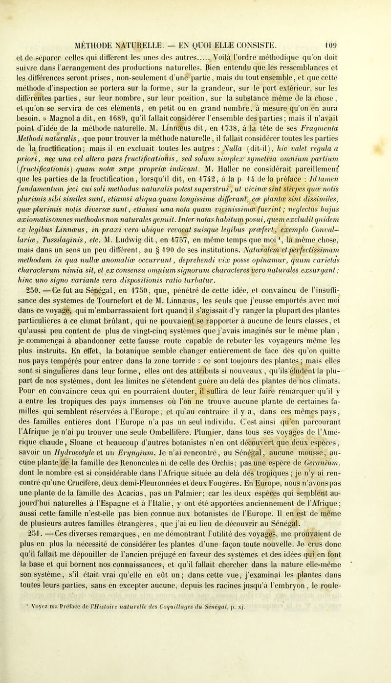et de séparer colles qui diffèrent les unes des autres Voilà l’ordre mélliodicpie qu’on doit suivre dans l’arrangement des productions naturelles. Bien entendu que les ressemblances et les différences seront prises, non-seulement d’une partie, mais du tout ensemble, et que cette méthode d’inspection se portera sur la forme, sur la grandeur, sur le port extérieur, sur les différentes parties, sur leur nombre, sur leur position, sur la substance même de la chose , et qu’on se servira de ces éléments, en petit ou en grand nombre, à mesure qu’on en aura besoin. » Magnol a dit, en 1689, qu’il fallait considérer l’ensemble des parties; mais il n’avait point d’idée de la méthode naturelle. M. Linnæus dit, en 1738, à la tête de ses Fragmenta Methodi naluralis, que pour trouver la méthode naturelle, il fallait considérer toutes les parties de la fructification; mais il en excluait toutes les autres ; Nulla (dit-il), hic valet régula a priori, nec una vel altéra pars fructificationis, sed solam simplex sgmelria omnium partium {fructificationis) quam notæ sœpe propriœ indicant. M. Haller ne considérait pareillement que les parties de la fructification, lorsqu’il dit, en '1742, à la p. 14 Je la préface ; Idtamen fundamentum jeci cui soli methodus naluralis potest superstrui, ut vicinœ sint stirpes quœ notis plurimis sihi similes sunl, etiamsi aliquaquam longissime différant, eæ plantæ sint dissimiles, quæ plui'imis notis diversœ sunt, etiamsi una nota quam vicinissimœ fuerint ; negleclus hujus axiornatisomnes methodosnon nalurales genuit. Inter notas habitum posai, quem excludit quidem ex legibus Linnæus, in praxi vero ubique revocat suisque legibus prœfert, exemplo Couvai— lariœ, Tussilaginis, etc. M. Ludwig dit, en 1757, en même temps que moi *, la même chose, mais dans un sens un peu différent, au § 190 de ses institutions. Naturalem etperfectissimam methodum in qua nullæ anomaliœ occurrunt, deprehendi vix passe opinamur, quum varietàs characterum nimia sit, et ex consensu omnium signorum characteresveronaturales exsurgant ; hinc uno signa variante vera dispositionis ratio turbatur. 250. —Ce fut au Sénégal, en 1750, que, pénétré de cette idée, et convaincu de l’insuffi- sance des systèmes de Tournefort et de M. Linnæus, les seuls que j’eusse emportés avec moi dans ce voyage, qui m’embarrassaient fort quand il s’agissait d’y ranger la plupart des plantes particulières à ce climat brûlant, qui ne pouvaient se rapporter à aucune de leurs classes, et qu’aussi peu content de plus de vingt-cinq systèmes que j’avais imaginés sur le même plan , je commençai à abandonner cette fausse route capable de rebuter les voyageurs même les plus instruits. En effet, la botanique semble changer entièrement de face dès qu’on quitte nos pays tempérés pour entrer dans la zone torride : ce sont toujours des plantes ; mais elles sont si singulières dans leur forme, elles ont des attributs si nouveaux , qu’ils éludent la plu- part de nos systèmes, dont les limites ne s’étendent guère au delà des plantes de nos climats. Pour en convaincre ceux qui en pourraient douter, il suffira de leur faire remarquer qu’il y a entre les tropiques des pays immenses où l’on ne trouve aucune plante de certaines fa- milles qui semblent réservées à l’Europe; et qu’au contraire il y a, dans ces mêmes pays, des familles entières dont l’Europe n’a pas un seul individu. C’est ainsi qu’en parcourant l’Afrique je n’ai pu trouver une seule Ombellifère. Plumier, dans tous ses voyages de l’Amé- rique chaude, Sloane et beaucoup d’autres botanistes n’en ont découvert que deux espèces, savoir un Hydrocotyle et un Eryngium. .le n’ai rencontré, au Sénégal, aucune mousse, au- cune plante de la famille des Renoncules ni de celle des Orchis; pas une espèce de Géranium. dont le nombre est si considérable dans l’Afrique située au delà des tropiques ; je n’y ai ren- conti'é qu’une Crucifère, deux demi-Fleuronnées et deux Fougères. En Europe, nous n’avons pas une plante de la famille des Acacias, pas un Palmier; car les deux espèces qui semblent au- jourd’hui naturelles à l’Espagne et à l’Italie, y ont été apportées anciennement de l’Afrique; aussi cette famille n’est-elle pas bien connue aux botanistes de l’Europe. Il en est de même de plusieurs autres familles étrangères, que j’ai eu lieu de découvrir au Sénégal. 251. — Ces diverses remarques, en me démontrant l’utilité des voyages, me prouvaient de plus en plus la nécessité de considérer les plantes d’une façon toute nouvelle. .le crus donc qu’il fallait me dépouiller de l’ancien préjugé en faveur des systèmes et des idées qui en font la base et qui bornent nos connaissances, et qu’il fallait chercher dans la nature elle-même son système, s’il était vrai qu’elle en eût un; dans cette vue, j’examinai les plantes dans toutes leurs parties, sans en excepter aucune, depuis les racines jusqu’à l’embryon, le roule- ' Voyez nia Préface de VHisloire naturelle des CoqutlUiijes du Sétiégal, p. xj.