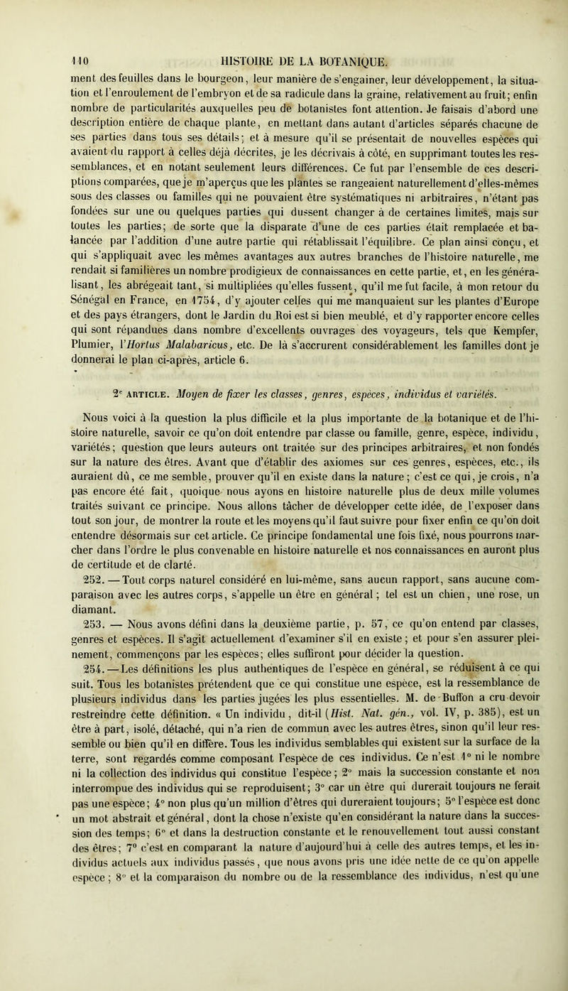 ment des feuilles dans le bourgeon, leur manière de s’engainer, leur développement, la situa- tion et l’enroulement de l’embryon et de sa radicule dans la graine, relativement au fruit; enfin nombre de particularités auxquelles peu de botanistes font attention. Je faisais d’abord une description entière de chaque plante, en mettant dans autant d’articles séparés chacune de ses parties dans tous ses détails; et à mesure qu’il se présentait de nouvelles espèces qui avaient du rapport à celles déjà décrites, je les décrivais à côté, en supprimant toutes les res- semblances, et en notant seulement leurs différences. Ce fut par l’ensemble de ces descri- ptions comparées, que je m’aperçus que les plantes se rangeaient naturellement d’elles-mêmes sous des classes ou familles qui ne pouvaient être systématiques ni arbitraires, n’étant pas fondées sur une ou quelques parties qui dussent changer à de certaines limites, mais sur toutes les parties; de sorte que la disparate d’une de ces parties était remplacée et ba- lancée par l’addition d’une autre partie qui rétablissait l’équilibre. Ce plan ainsi conçu, et qui s’appliquait avec les mêmes avantages aux autres branches de l’histoire naturelle, me rendait si familières un nombre prodigieux de connaissances en cette partie, et, en les généra- lisant , les abrégeait tant, si multipliées qu’elles fussent, qu’il me fut facile, à mon retour du Sénégal en France, en 1754, d’y ajouter celles qui me manquaient sur les plantes d’Europe et des pays étrangers, dont le Jardin du Roi est si bien meublé, et d’y rapporter encore celles qui sont répandues dans nombre d’excellents ouvrages des voyageurs, tels que Kempfer, Plumier, VHorlus Malabaricus, etc. De là s’accrurent considérablement les familles dont je donnerai le plan ci-après, article 6. 2' AivTicLE. Moyen de fixer les classes, genres, espèces, individus et variétés. Nous voici à la question 1a plus difficile et la plus importante de la botanique et de l’iii- sloire naturelle, savoir ce qu’on doit entendre par classe ou famille, genre, espèce, individu, variétés; question que leurs auteurs ont traitée sur des principes arbitraires, et non fondés sur la nature des êtres. Avant que d’établir des axiomes sur ces genres, espèces, etc., ils auraient dù, ce me semble, prouver qu’il en existe dans la nature ; c’est ce qui, je crois, n’a pas encore été fait, quoique nous ayons en histoire naturelle plus de deux mille volumes traités suivant ce principe. Nous allons tâcher de développer cette idée, de l’exposer dans tout son jour, de montrer la route et les moyens qu’il faut suivre pour fixer enfin ce qu’on doit entendre désormais sur cet article. Ce principe fondamental une fois fixé, nous pourrons mar- cher dans l’ordre le plus convenable en histoire naturelle et nos connaissances en auront plus de certitude et de clarté. 252. —Tout corps naturel considéré en lui-même, sans aucun rapport, sans aucune com- paraison avec les autres corps, s’appelle un être en général ; tel est un chien, une rose, un diamant. 253. — Nous avons défini dans la deuxième partie, p. 57, ce qu’on entend par classes, genres et espèces. Il s’agit actuellement d’examiner s’il en existe ; et pour s’en assurer plei- nement, commençons par les espèces; elles suffiront pour décider la question. 254. — Les définitions les plus authentiques de l’espèce en général, se réduisent à ce qui suit. Tous les botanistes prétendent que ce qui constitue une espèce, est la ressemblance de plusieurs individus dans les parties jugées les plus essentielles. M. de Buffon a cru devoir restreindre cette définition. « Un individu, dit-il {Hist. Nat. gén., vol. IV, p. 385), est un être à part, isolé, détaché, qui n’a rien de commun avec les autres êtres, sinon qu’il leur res- semble ou bien qu’il en diffère. Tous les individus semblables qui existent sur la surface de la terre, sont regardés comme composant l’espèce de ces individus. Ce n’est 1 ni le nombre ni la collection des individus qui constitue l’espèce ; 2° mais la succession constante et no.n interrompue des individus qui se reproduisent; 3° car un être qui durerait toujours ne ferait pas une espèce; 4° non plus qu’un million d’êtres qui dureraient toujours; 5 l’espèce est donc un mot abstrait et général, dont la chose n’existe qu’en considérant la nature dans la succes- sion des temps; 6 et dans la destruction constante et le renouvellement tout aussi constant des êtres; 7“ c’est en comparant la nature d’aujourd’hui à celle des autres temps, et les in- dividus actuels aux individus passés, que nous avons i)ris une idée nette de ce qu on appelle espèce ; 8 et la comparaison du nombre ou de la ressemblance des individus, n’est qu une