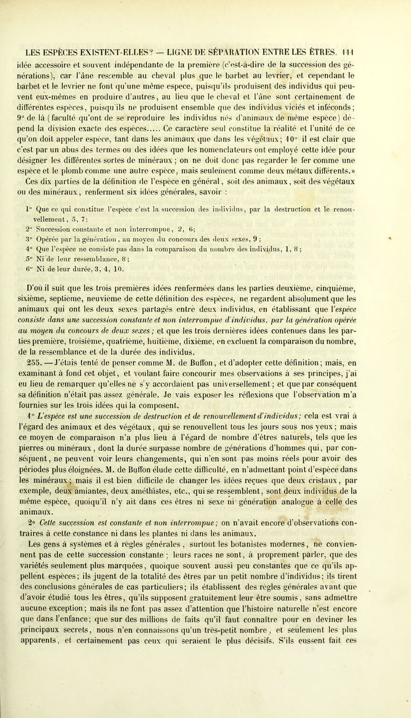 idée accessoire et souvent indépendante de la |)remitTo (c’est-à-dire de la succession des gé- nérations), car l’âne ressemble au cheval plus que le barbet au levrier, et cependant le barbet et le levrier ne font qu’une môme espece, puisqu’ils produisent des individus qui peu- vent eux-mêmes en produire d’autres, au lieu que le cheval et l’âne sont certainement de différentes espèces, puisqu ils ne produisent ensemble que des individus viciés et inféconds; 9° de là (faculté qu’ont de se reproduire les individus nés d’animaux de même espèce) dé- pend la division exacte des espèces Ce caractère seul constitue la réalité et l’unité de ce qu’on doit appeler espèce, tant dans les animaux que dans les végétaux; 10“ il est clair que c’est j)ar un abus des termes ou des idées que les nomenclateurs ont employé cette idée pour désigner les différentes sortes de minéraux ; on ne doit donc pas regarder le fer comme une espèce et le plomb comme une autre espèce, mais seulement comme deux métaux différents.» Ces dix parties de la définition de l’espèce en général, soit des animaux, soit des végétaux ou des minéraux, renferment six idées générales, savoir : 1“ Que ce qui constitue l’espèce c’est la succession des individus, par la cle,sti'uction et le renou- vellement, 5, 7; 2 Succession constante et non interrompue, 2, 6; 3 Opérée par la génération , au moyen du concours des deux sexes, 9 ; 4“ Que l’espèce ne consiste pas dans la comparaison du nombre des individus, 1,8; 5“ Ni de leur ressemblance, 8 ; 6“ Ni de leur durée, 3, 4, 10. D’où il suit que les trois premières idées renfermées dans les parties deuxième, cinquième, sixième, septième, neuvième de cette définition des espèce.s, ne regardent absolument que les animaux qui ont les deux sexes partagés entré deux individus, en établissant que l’espèce consiste dans une succession constante el non interrompue d'individus, par ta génération opérée au moyen du concours de deux sexes; et que les trois dernières idées contenues dans les par- ties première, troisième, quatrième, huitième, dixième, en excluent la comparaison du nombre, de la ressemblance et de la durée des individus. 255. —.l’étais tenté de penser comme M. de Buffon, et d’adopter cette définition; mais, en examinant à fond cet objet, et voulant faire concourir mes observations à ses principes, j’ai eu lieu de remarquer qu’elles ne s'y accordaient pas universellement; et que par conséquent sa définition n’était pas assez générale. Je vais exposer les réflexions que l’observation m’a fournies sur les trois idées qui la composent. 1° L’espèce est une successioti de destruction et lie renouvellement d’individus; cela est vrai à l’égard des animaux et des végétaux, qui se renouvellent tous les jours sous nos yeux; mais ce moyen de comparaison n’a plus lieu à l’égard de nombre d’êtres naturels, tels que les pierres ou minéraux, dont la durée surpasse nombre de générations d’hommes qui, par con- séquent, ne peuvent voir leurs changements, qui n’en sont pas moins réels pour avoir des périodes plus éloignées. M. de Buffon élude cette difficulté, en n’admettant point d’espèce dans les minéraux ; mais il est bien difficile de changer les idées reçues que deux cristaux, par exemple, deux amiantes, deux améthistes, etc., qui se ressemblent, sont deux individus de la même espèce, quoiqu’il n’y ait dans ces êtres ni sexe ni génération analogue à celle des animaux. 2» Cette succession est constante et non interrompue ; on n’avait encore d’observations con- traires à cette constance ni dans les plantes ni dans les animaux. Les gens à systèmes et à règles générales , surtout les botanistes modernes, ne convien- nent pas de cette succession constante ; leurs races ne sont, à proprement parler, que des variétés seulement plus marquées, quoique souvent aussi peu constantes que ce qu’ils ap- pellent espèces; ils jugent de la totalité des êtres par un petit nombre d’individus; ils tirent des conclusions générales de cas particuliers; ils établissent des règles générales avant que d’avoir étudié tous les êtres, qu’ils supposent gratuitement leur être soumis, sans admettre aucune exception; mais ils ne font pas assez d’attention que l’histoire naturelle n’est encore que dans l’enfance; que sur des millions de faits qu’il faut connaître pour en deviner les principaux secrets, nous n’en connaissons qu’un très-petit nombre , et seulement les plus apparents, et certainement pas ceux qui seraient le plus décisifs. S’ils eussent fait ces