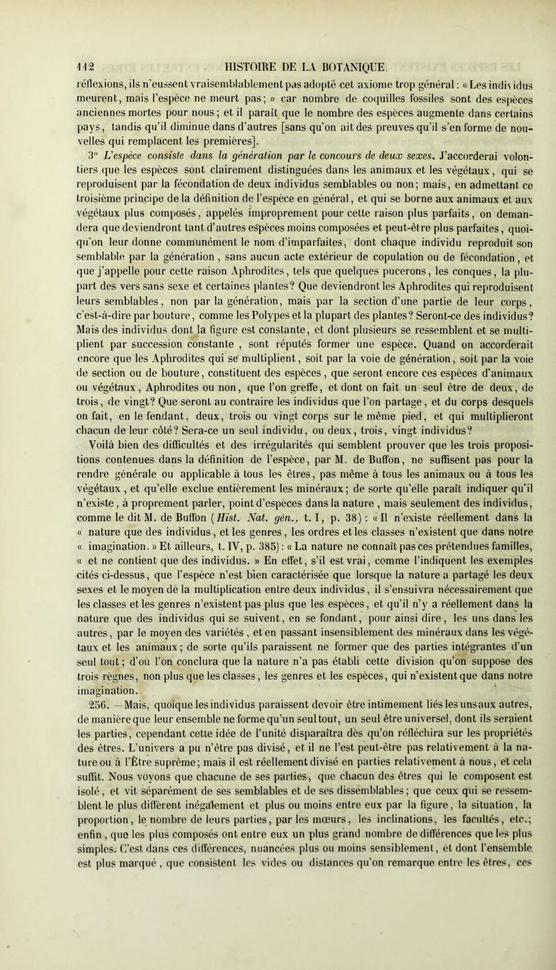 I éllexions, ils n’eussent vraisemblablement pas adopte cet axiome trop général ; « Les indiv idus meurent, mais l’espèce ne meurt pas; » car nombre de coquilles fossiles sont des espèces anciennes mortes pour nous; et il parait que le nombre des espèces augmente dans certains pays, tandis qu’il diminue dans d’autres [sans qu’on ait des preuves qu’il s’en forme de nou- velles qui remplacent les premières]. 3 L’espèce consiste dans la génération par le concours de deux sexes. J’accorderai volon- tiers que les espèces sont clairement distinguées dans les animaux et les végétaux, qui se reproduisent par la fécondation de deux individus semblables ou non; mais, en admettant ce troisième principe de la définition de l’espèce en général, et qui se borne aux animaux et aux végétaux plus composés, appelés improprement pour cette raison plus parfaits, on deman- dera que deviendront tant d’autres es'pèces moins composées et peut-être plus parfaites, quoi- qu’on leur donne communément le nom d’imparfaites, dont chaque individu reproduit son semblable par la génération , sans aucun acte extérieur de copulation ou de fécondation, et que j’appelle pour cette raison Aphrodites, tels que quelques pucerons, les conques, la plu- part des vers sans sexe et certaines plantes? Que deviendront les Aphrodites qui reproduisent leurs semblables, non par la génération, mais par la section d’une partie de leur corps, c’est-à-dire par bouture, comme les Polypes et la plupart des plantes? Seront-ce des individus? Mais des individus dont la figure est constante, et dont plusieurs se ressemblent et se multi- plient par succession constante , sont réputés former une espèce. Quand on accorderait encore que les Aphrodites qui se multiplient, soit par la voie de génération, soit par la voie de section ou de bouture, constituent des espèces, que seront encore ces espèces d’animaux ou végétaux, Aphrodites ou non, que l’on greffe, et dont on fait un seul être de deux, de trois, de vingt? Que seront au contraire les individus que l’on partage, et du corps desquels on fait, en le fendant, deux, trois ou vingt corps sur le même pied, et qui multiplieront chacun de leur côté? Sera-ce un seul individu, ou deux, trois, vingt individus? Voilà bien des difficultés et des irrégularités qui semblent prouver que les trois proposi- tions contenues dans la définition de l’espèce, par M. de Buffon, ne suffisent pas pour la rendre générale ou applicable à tous les êtres, pas même à tous les animaux ou à tous les végétaux , et qu’elle exclue entièrement les minéraux ; de sorte qu’elle paraît indiquer qu’il n’existe, à proprement parler, point d’espèces dans la nature , mais seulement des individus, comme le dit M. de Buffon {Hist. Nat. gèn., t. I, p. 38): «Il n’existe réellement dans la « nature que des individus, et les genres, les ordres et les classes n’existent que dans notre « imagination. » Et ailleurs, t. IV, p. 385) : « La nature ne connaît pas ces prétendues familles, « et ne contient que des individus. » En effet, s’il est vrai, comme l’indiquent les exemples cités ci-dessus, que l’espèce n’est bien caractérisée que lorsque la nature a partagé les deux sexes et le moyen dè la multiplication entre deux individus, il s’ensuivra nécessairement que les classes et les genres n’existent pas plus que les espèces, et qu’il n’y a réellement dans la nature que des individus qui se suivent, en se fondant, pour ainsi dire, les uns dans les autres, par le moyen des variétés , et en passant insensiblement des minéraux dans les végé- taux et les animaux ; de sorte qu’ils paraissent ne former que des parties intégrantes d’un seul tout; d’où l’on conclura que la nature n’a pas établi cette division qu’on suppose des trois règnes, non plus que les classes, les genres et les espèces, qui n’existent que dans notre imagination. 256. — Mais, quoique les individus paraissent devoir être intimement liés lesunsaux autres, de manière que leur ensemble ne forme qu’un seul tout, un seul être universel, dont ils seraient les parties, cependant cette idée de l’unité disparaîtra dès qu’on réfléchira sur les propriétés des êtres. L’univers a pu n’être pas divisé, et il ne l’est peut-être pas relativement à la na- ture ou à l’Être suprême; mais il est réellement divisé en parties relativement à nous, et cela suffît. Nous voyons que chacune de ses parties, que chacun des êtres qui le composent est isolé, et vit séparément de ses semblables et de ses dissemblables; que ceux qui se ressem- blent le plus diffèrent inégalement et plus ou moins entre eux par la figure, la situation, la proportion, le nombre de leurs parties, par les mœurs, les inclinations, les facultés, etc.; enfin , que les plus composés ont entre eux un plus grand nombre de différences que les plus simples. C’est dans ces différences, nuancées plus ou moins sensiblement, et dont l’ensemble est plus marqué , que consistent les vides ou distances qu’on remarque entre les êtres, ces