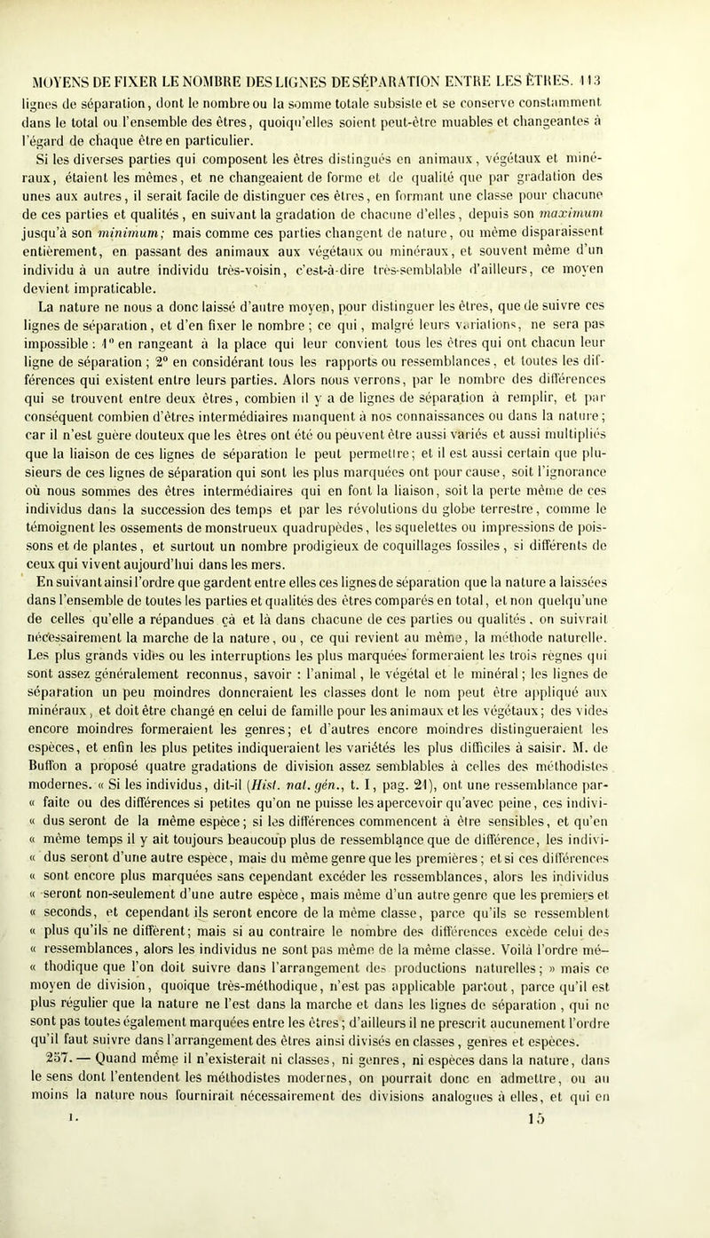 lignes de séparation, dont le nombre ou la somme totale subsiste et se conserve constamment dans le total ou l’ensemble des êtres, quoiqu’elles soient peut-être muables et changeantes à l’égard de chaque être en particulier. Si les diverses parties qui composent les êtres distingués en animau.x, végétaux et miné- raux, étaient les mêmes, et ne changeaient de forme et de qualité que par gradation des unes aux autres, il serait facile de distinguer ces êtres, en formant une classe pour chacune de ces parties et qualités , en suivant la gradation de chacune d’elles, depuis son maximum jusqu’à son minimum; mais comme ces parties changent de nature, ou même disparaissent entièrement, en passant des animaux aux végétaux ou minéraux, et souvent même d’un individu à un autre individu très-voisin, c’est-à-dire très-semblable d’ailleurs, ce moyen devient impraticable. La nature ne nous a donc laissé d’autre moyen, pour distinguer les êtres, que de suivre ces lignes de séparation, et d’en fixer le nombre ; ce qui, malgré leurs Viuiations, ne sera pas impossible : P’ en rangeant à la place qui leur convient tous les êtres qui ont chacun leur ligne de séparation ; 2® en considérant tous les rapports ou ressemblances, et toutes les dif- férences qui existent entre leurs parties. Alors nous verrons, par le nombre des dift'érences qui se trouvent entre deux êtres, combien il y a de lignes de séparation à remplir, et par conséquent combien d’êtres intermédiaires manquent à nos connaissances ou dans la natuie ; car il n’est guère douteux que les êtres ont été ou peuvent être aussi variés et aussi multipliés que la liaison de ces lignes de séparation le peut permetire; et il est aussi certain que plu- sieurs de ces lignes de séparation qui sont les plus marquées ont pour cause, soit l’ignorance où nous sommes des êtres intermédiaires qui en font la liaison, soit la perte même de ces individus dans la succession des temps et par les révolutions du globe terrestre, comme le témoignent les ossements de monstrueux quadrupèdes, les squelettes ou impressions de pois- sons et de plantes, et surtout un nombre prodigieux de coquillages fossiles , si différents de ceux qui vivent aujourd’hui dans les mers. En suivant ainsi l’ordre que gardent entre elles ces lignes de séparation que la nature a laissées dans l’ensemble de toutes les parties et qualités des êtres comparés en total, et non quelqu’une de celles qu’elle a répandues çà et là dans chacune de ces parties ou qualités . on suivrait riééessairement la marche de la nature, ou, ce qui revient au même, la méthode naturelle. Les plus grands vides ou les interruptions les plus marquées formeraient les trois règnes qui sont assez généralement reconnus, savoir : l’animal, le végétal et le minéral ; les lignes de séparation un peu moindres donneraient les classes dont le nom peut être appliqué aux minéraux, et doit être changé en celui de famille pour les animaux et les végétaux; des vides encore moindres formeraient les genres; et d’autres encore moindres distingueraient les espèces, et enfin les plus petites indiqueraient les variétés les plus difficiles à saisir. M. de Buffon a proposé quatre gradations de division assez semblables à celles des méthodistes modernes. « Si les individus, dit-il [Hist. nat.gén., t. I, pag. 21), ont une ressemhlance (lar- « faite ou des différences si petites qu’on ne puisse les apercevoir qu’avec peine, ces indivi- « dus seront de la même espèce; si les différences commencent à être sensibles, et qu’en « même temps il y ait toujours beaucoup plus de ressemblance que de différence, les indivi- « dus seront d’une autre espece, mais du même genre que les premières; et si ces différences « sont encore plus marquées sans cependant excéder les ressemblances, alors les individus « seront non-seulement d’une autre espèce, mais même d’un autre genre que les premiers et « seconds, et cependant ils seront encore de la même classe, parce qu’ils se ressemblent « plus qu’ils ne diffèrent; mais si au contraire le nombre des différences excède celui de.s « ressemblances, alors les individus ne sont pas même de la même classe. Voilà l’ordre mé- « thodique que l’on doit suivre dans l’arrangement des productions naturelles; » mais ce moyen de division, quoique très-méthodique, n’est pas applicable partout, parce qu’il est plus régulier que la nature ne l’est dans la marche et dans les lignes de séparation , qui ne sont pas toutes également marquées entre les êtres ; d’ailleurs il ne prescrit aucunement l’ordre qu’il faut suivre dans l’arrangement des êtres ainsi divisés en classes, genres et espèces. 257. — Quand même il n’existerait ni classes, ni genres, ni espèces dans la nature, dans le sens dont l’entendent les méthodistes modernes, on pourrait donc en admettre, ou au moins la nature nous fournirait nécessairement des divisions analogues à elles, et qui en I.