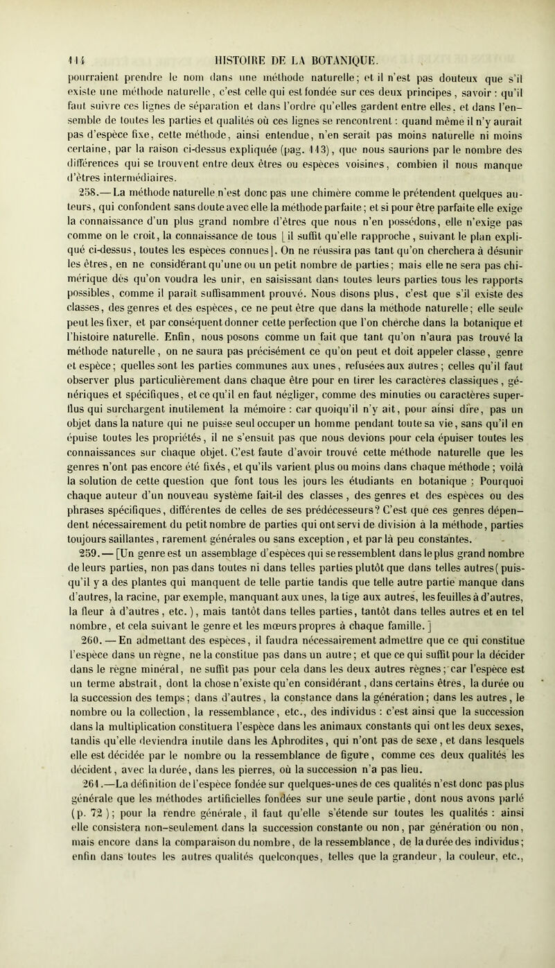 l)Oiirraient prendre le nom dans une méthode naturelle; et il n’est pas douteux que s’il existe une méthode naturelle, c’est celle qui est fondée sur ces deux principes , savoir ; qu’il faut suivre ces lignes de séparation et dans l’ordre qu’elles gardent entre elles, et dans l’en- semble de toutes les parties et qualités où ces lignes se rencontrent ; quand même il n’y aurait pas d’espèce fixe, cette métiiode, ainsi entendue, n’en serait pas moins naturelle ni moins certaine, par la raison ci-dessus expliquée (pag. M3), que nous saurions par le nombre des différences qui se trouvent entre deux êtres ou espèces voisines, combien il nous manque d’êtres intermédiaires. 238.— La méthode naturelle n’est donc pas une chimère comme le prétendent quelques au- teurs, qui confondent sans doute avec elle la méthode parfaite; et si pour être parfaite elle exige la connaissance d’un plus grand nombre d’êtres que nous n’en possédons, elle n’exige pas comme on le croit, la connaissance de tous [il suffit qu’elle rapproche, suivant le plan expli- qué ci-dessus, toutes les espèces connues]. On ne réussira pas tant qu’on cherchera à désunir les êtres, en ne considérant qu’une ou un petit nombre de parties; mais elle ne sera pas chi- mérique dès qu’on voudra les unir, en saisissant dans toutes leurs parties tous les rapports possibles, comme il parait suffisamment prouvé. Nous disons plus, c’est que s’il existe des classes, des genres et des espèces, ce ne peut être que dans la méthode naturelle; elle seule peut les fixer, et par conséquent donner cette perfection que l’on chérche dans la botanique et l’histoire naturelle. Enfin, nous posons comme un fait que tant qu’on n’aura pas trouvé la méthode naturelle, on ne saura pas précisément ce qu’on peut et doit appeler classe, genre et espèce; quelles sont les parties communes aux unes, refusées aux autres; celles qu’il faut observer plus particulièrement dans chaque être pour en tirer les caractères classiques , gé- nériques et spécifiques, et ce qu’il en faut négliger, comme des minuties ou caractères super- flus qui surchargent inutilement la mémoire : car quoiqu’il n’y ait, pour ainsi dire, pas un objet dans la nature qui ne puisse seul occuper un homme pendant toute sa vie, sans qu’il en épuise toutes les propriétés, il ne s’ensuit pas que nous devions pour cela épuiser toutes les connaissances sur chaque objet. C’est faute d’avoir trouvé cette méthode naturelle que les genres n’ont pas encore été fixés, et qu’ils varient plus ou moins dans chaque méthode ; voilà la solution de cette question que font tous les jours les étudiants en botanique ; Pourquoi chaque auteur d’un nouveau système fait-il des classes, des genres et des espèces ou des phrases spécifiques, différentes de celles de ses prédécesseurs? C’est que ces genres dépen- dent nécessairement du petit nombre de parties qui ont servi de division à la méthode, parties toujours saillantes, rarement générales ou sans exception, et par là peu constantes. 259. — [Un genre est un assemblage d’espèces qui se ressemblent dans le plus grand nombre de leurs parties, non pas dans toutes ni dans telles parties plutôt que dans telles autres( puis- qu’il y a des plantes qui manquent de telle partie tandis que telle autre partie manque dans d’autres, la racine, par exemple, manquant aux unes, la tige aux autres, les feuilles à d’autres, la fleur à d’autres, etc. ), mais tantôt dans telles parties, tantôt dans telles autres et en tel nombre, et cela suivant le genre et les mœurs propres à chaque famille. ] 260. —En admettant des espèces, il faudra nécessairement admettre que ce qui constitue l’espèce dans un règne, ne la constitue pas dans un autre; et que ce qui suffit pour la décider dans le règne minéral, ne suffit pas pour cela dans les deux autres règnes; car l’espèce est un terme abstrait, dont la chose n’existe qu’en considérant, dans certains êtres, la durée ou la succession des temps ; dans d’autres, la constance dans la génération ; dans les autres, le nombre ou la collection, la ressemblance, etc., des individus : c’est ainsi que la succession dans la multiplication constituera l’espèce dans les animaux constants qui ont les deux sexes, tandis qu’elle deviendra inutile dans les Aphrodites, qui n’ont pas de sexe, et dans lesquels elle est décidée par le nombre ou la ressemblance de figure, comme ces deux qualités les décident, avec la durée, dans les pierres, où la succession n’a pas lieu. 261. —La définition de l’espèce fondée sur quelques-unes de ces qualités n’est donc pas plus générale que les méthodes artificielles fondées sur une seule partie, dont nous avons y)arlé (p. 72); pour la rendre générale, il faut qu’elle s’étende sur toutes les qualités : ainsi elle consistera non-seulement dans la succession constante ou non, par génération ou non, mais encore dans la comparaison du nombre, de la ressemblance, de laduréedes individus; enfin dans toutes les autres qualités quelcomyues, telles que la grandeur, la couleur, etc.,