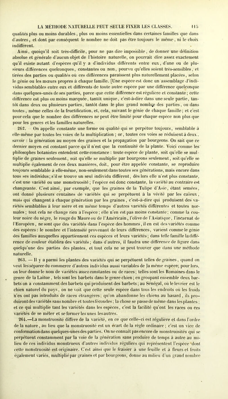 qualités plus ou moins durables , plus ou moins essentielles dans certaines l'amilles que dans d’autres, et dont par conséquent le nombre ne doit pas être toujours le même , ni le choix indifférent. Ainsi, quoiqu’il soit très-difficile, pour ne pas dire impossible, de donner une définition absolue et générale d’aucun objet de l’histoire naturelle, on pourrait dire assez exactement qu’il existe autant d’espèces qu’il y a d’individus différents entre eux, d’une ou de plu- sieurs différences quelconques, constantes ou non, pourvu qu’elles soient très-sensibles, et tirées des parties ou qualités où ces différences paraissent plus naturellement placées, selon le génie ou les mœurs propres à chaque famille. [Une espèce est donc un assemblage d’indi- vidus semblables entre eux et différents de toute autre espèce par une différence quelconque dans quelques-unes de ses parties, parce que cette différence est régulière et constante ; cette différence est plus ou moins marquée, tantôt unique, c’est-à-dire dans une seule partie, tan- tôt dans deux ou plusieurs parties, tantôt dans lé plus grand nombge des parties, ou dans toutes, même celles de la fructification, et, cela, suivant le génie de chaque famille; et c’est pour cela que le nombre des différences ne peut être limité pour chaque espèce non plus que pour les genres et les familles naturelles. 262. On appelle constante une forme ou qualité qui se perpétue toujours, semblable à elle-même par toutes les voies de la multiplication ; or, toutes ces voies se réduisent à deux, savoir : la génération au moyen des graines et la propagation par bourgeons. On sait que ce dernier moyen est constant parce qu’il n’est que la continuité de la plante. Voici comme les philosophes botanistes entendent cette constance ; toute espèce de plante, soit qu’elle se mul- tiplie de graines seulement, soit qu’elle se multiplie par bourgeons seulement, soit qu’elle se multiplie également de ces deux manières, doit, pour être appelée constante, se reproduire toujours semblable à elle-même, non-seulement dans toutes ses générations, mais encore dans tous ses individus; s’il se trouve un seul individu différent, dès lors elle n’est plus constante, c’est une variété ou une monstruosité; l’espèce est donc constante, la variété au contraire est changeante. C’est ainsi, par exemple, que les graines de la Tulipe d’Asie, étant semées, ont donné plusieurs centaines de variétés qui se perpétuent à la vérité par les ca’ieux, mais qui changent à chaque génération par les graines, c’est-à-dire qui produisent des va- riétés semblables à leur mère et en même temps d’autres variétés différentes et toutes nor- males ; tout cela ne change rien a l’espèce ; elle n’en est pas moins constanle; comme la cou- leur noire du nègre, le rouge du Maure ou de l’Américain, l’olive de l’Asiatique, l’incarnat de l’Européen, ne sont que des variétés dans l’espèce des hommes, il en est des variétés comme des espèces: le nombre et l’intensité provenant de leurs différences, varient comme le génie des familles auxquelles appartiennent ces espèces et leurs variétés; dans telle famille ladiffé- rence de couleur établira des variétés; dans d’autres, il faudra une différence de figure dans quelqu’une des parties des plantes, et tout cela ne se peut trouver que ilans une méthode naturelle. 26,3. — Il y a parmi les plantes des variétés qui se perpétuent telles de graines, quand on veut lesséparerdu commerce d’autres individus aussi variables de ja même espèce; pour lors, on leur donne le nom de variétés assez constantes ou de races; telles sont les Romaines dans le genre de la Laitue , tels sont les barbets dans le genre chien ; en groupant ensemble deux bar- bets on a constamment des barbets qui produisent des barbets ; au Sénégal, où le levrier est le chien naturel du pays, on ne voit que cette seule espèce dans tous les endroits où les froids h’en ont pas introduits de races étrangères; qu’on abandonne les chiens au hasard , ils pro- duirontdes variétés sansnombre et toutes fécondes; la chose se passedemême dans lesplantes ; et ce qui multiplie tant les variétés dans les espèces, c’est la facilité qu’ont les races ou ces variétés de se mêler et se former les unes les autres. 264.—La monstruosité diffère de la variété, en ce que celle-ci est régulière et dans l’ordre de la nature, au lieu que la monstruosité est un écart de la règle ordinaire ; c’est un vice de conformationdansquelques-unesdesparties. Onneconnaît pasencorede monstruosités qui se perpétuent constamment par la voie de la génération sans produire de temps à autre au mi- lieu de ces individus monstrueux d’autres individus réguliers qui représentent l’espèce dont cette monstruosité est originaire. C’est ainsi que le fraisier à une feuille et à Heurs et fruits également variés, multiplié par graines et par bourgeons, donne au milieu d'un grand nombre