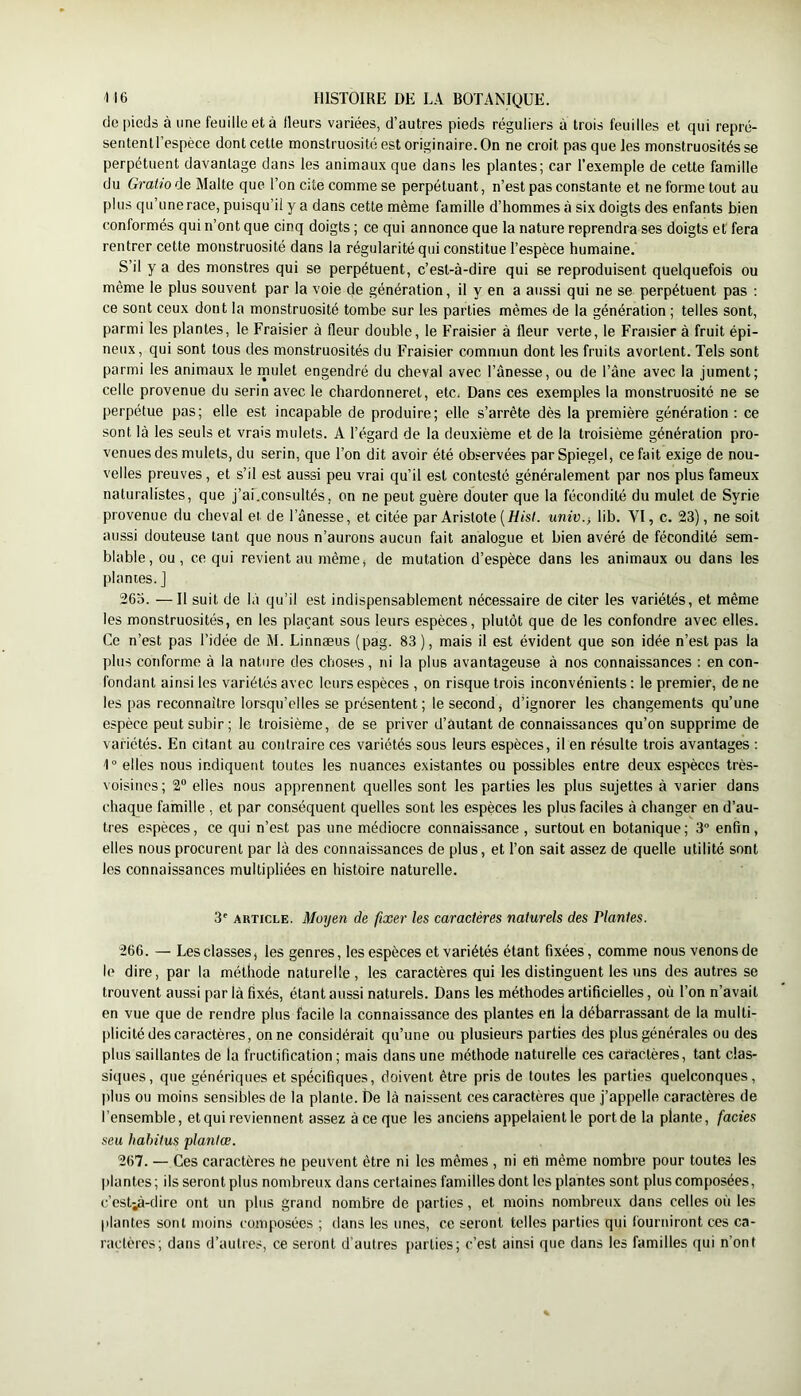 de pieds à une feuille et à fleurs variées, d’autres pieds réguliers à trois feuilles et qui repré- sentenU’espèce dont cette monstruosité est originaire. On ne croit pas que les monstruosités se perpétuent davantage dans les animaux que dans les plantes; car l’exemple de cette famille du Gratio de Malte que l’on cite comme se perpétuant, n’est pas constante et ne forme tout au plus qu’une race, puisqu’il y a dans cette même famille d’hommes à six doigts des enfants bien conformés qui n’ont que cinq doigts ; ce qui annonce que la nature reprendra ses doigts et fera rentrer cette monstruosité dans la régularité qui constitue l’espèce humaine. S’il y a des monstres qui se perpétuent, c’est-à-dire qui se reproduisent quelquefois ou même le plus souvent par la voie de génération, il y en a aussi qui ne se perpétuent pas : ce sont ceux dont la monstruosité tombe sur les parties mêmes de la génération ; telles sont, parmi les plantes, le Fraisier à fleur double, le Fraisier à fleur verte, le Fraisier à fruit épi- neux, qui sont tous des monstruosités du Fraisier commun dont les fruits avortent. Tels sont parmi les animaux le mulet engendré du cheval avec l’ânesse, ou de l’àne avec la jument; celle provenue du serin avec le chardonneret, etc. Dans ces exemples la monstruosité ne se perpétue pas; elle est incapable de produire; elle s’arrête dès la première génération : ce sont là les seuls et vra's mulets. A l’égard de la deuxième et de la troisième génération pro- venues des mulets, du serin, que l’on dit avoir été observées par Spiegel, ce fait exige de nou- velles preuves, et s’il est aussi peu vrai qu’il est contesté généralement par nos plus fameux naturalistes, que j’ai.consultés, on ne peut guère douter que la fécondité du mulet de Syrie provenue du cheval et de l’ànesse, et citée par Aristote ( Hisl. univ.j lib. VI, c. 23), ne soit aussi douteuse tant que nous n’aurons aucun fait analogue et bien avéré de fécondité sem- blable, ou, ce qui revient au même, de mutation d’espèce dans les animaux ou dans les plantes. J 265. —Il suit de là qu’il est indispensablement nécessaire de citer les variétés, et même les monstruosités, en les plaçant sous leurs espèces, plutôt que de les confondre avec elles. Ce n’est pas l’idée de M. Linnæus (pag. 83 ), mais il est évident que son idée n’est pas la plus conforme à la nature des choses, ni la plus avantageuse à nos connaissances ; en con- fondant ainsi les variétés avec leurs espèces , on risque trois inconvénients : le premier, de ne les pas reconnaître lorsqu’elles se présentent; le second, d’ignorer les changements qu’une espèce peut subir; le troisième, de se priver d’autant de connaissances qu’on supprime de variétés. En citant au contraire ces variétés sous leurs espèces, il en résulte trois avantages : 1° elles nous indiquent toutes les nuances existantes ou possibles entre deux espèces très- voisines; 2 elles nous apprennent quelles sont les parties les plus sujettes à varier dans chaque famille , et par conséquent quelles sont les espèces les plus faciles à changer en d’au- tres espèces, ce qui n’est pas une médiocre connaissance, surtout en botanique; 3“ enfin, elles nous procurent par là des connaissances de plus, et l’on sait assez de quelle utilité sont les connaissances multipliées en histoire naturelle. 3' ARTICLE. Moyen de fixer les caractères naturels des Plantes. 266. — Les classes, les genres, les espèces et variétés étant fixées, comme nous venons de le dire, par la méthode naturelle, les caractères qui les distinguent les uns des autres se trouvent aussi par là fixés, étant aussi naturels. Dans les méthodes artificielles, où l’on n’avait en vue que de rendre plus facile la connaissance des plantes en la débarrassant de la multi- plicité des caractères, on ne considérait qu’une ou plusieurs parties des plus générales ou des plus saillantes de la fructification ; mais dans une méthode naturelle ces caractères, tant clas- siques, que génériques et spécifiques, doivent être pris de toutes les parties quelconques, plus ou moins sensibles de la plante. De là naissent ces caractères que j’appelle caractères de l’ensemble, et qui reviennent assez à ce que les anciens appelaient le port de la plante, fades seu habitus planlœ. 267. — Ces caractères he peuvent être ni les mêmes , ni eti même nombre pour toutes les plantes; ils seront plus nombreux dans certaines familles dont les plantes sont plus composées, c’est^-dire ont un plus grand nombre de parties, et moins nombreux dans celles où les plantes sont moins composées ; dans les unes, ce seront telles parties qui fourniront ces ca- ractères; dans d’autres, ce seront d’autres parties; c’est ainsi que dans les familles qui n’ont