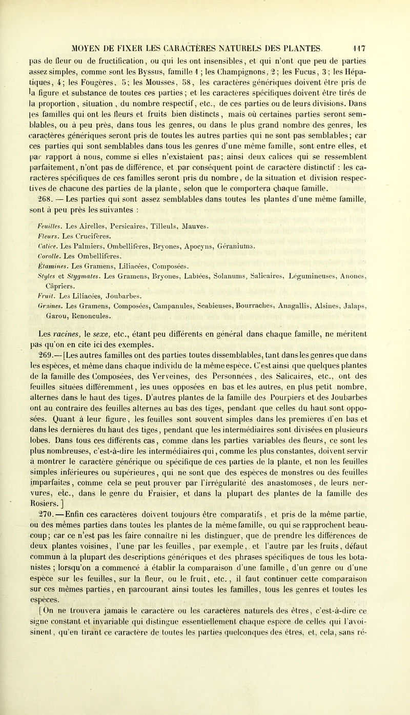 m MOYEN DE FIXER LES CARACTÈRES NATURELS DES PLANTES, pas de lleur ou de fruclificalion, ou qui les ont insensibles, et qui n’ont que peu de parties assez simples, comme sont les Byssus, famille 1 ; les (Champignons, 2 ; les Fucus, 3; les Hépa- tiques, 4; les Fougères, 5; les Mousses, B8, les caractères génériques doivent être pris de 'a figure et substance de toutes ces parties ; et les caractères spécifiques doivent être tirés de la proportion, situation , du nombre respectif, etc., de ces parties ou de leurs divisions. Dans les familles qui ont les fleurs et fruits bien distincts, mais où certaines parties seront sem- blables, ou à peu près, dans tous les genres, ou dans le plus grand nombre des genres, les caractères génériques seront pris de toutes les autres parties qui ne sont pas semblables; car ces parties qui sont semblables dans tous les genres d’une même famille, sont entre elles, et par rapport à nous, comme si elles n’existaient pas; ainsi deux calices qui se ressemblent parfaitement, n’ont pas de différence, et par conséquent point de caractère distinctif : les ca- ractères spécifiques de ces familles seront pris du nombre, de la situation et division respec- tives de chacune des parties de la plante, selon que le comportera chaque famille. 268. —Les parties qui sont assez semblables dans toutes les plantes d’une même famille, sont à peu près les suivantes : Feuilles. Les Airelles, Persicaires, Tilleuls, Mauves. Fleurs. Les Crucifères. Calice. Les Palmiers, Ombellifëres, Bryones, Apocyus, Géraniums. Corolle. Les Ombellifères. Etamines. Les Gramens, Liliacées, Composées. Styles et Shjgmates. Les Gramens, Bryones, Labiées, Solanums, Salivaires, Légumineuses, Anones, Câpriers. Fruit. Les Liliacées, Joubarbes. Graines. Les Gramens, Composées, Campanules, Soabieuses, Bourraches, Anagallis, Alsines, Jalaps, Garou, Renoncules. Les racines, le sexe, etc., étant peu différents en général dans chaque famille, ne méritent pas qu’on en cite ici des exemples. 269. — [Les autres familles ont des parties toutes dissemblables, tant dans les genres que dans les espèces, et même dans chaque individu de la même espèce. C’est ainsi que quelques plantes de la famille des Composées, des Verveines, des Personnées, des Salicaires, etc., ont des feuilles situées différemment, les unes opposées en bas et les autres, en plus petit nombre, alternes dans le haut des tiges. D’autres plantes de la famille des Pourpiers et des Joubarbes ont au contraire des feuilles alternes au bas des tiges, pendant que celles du haut sont oppo- sées. Quant à leur figure, les feuilles sont souvent simples dans les premières d’en bas et dans les dernières du haut des tiges, pendant que les intermédiaires sont divisées en plusieurs lobes. Dans tous ces différents cas, comme dans les parties variables des fleurs, ce sont les plus nombreuses, c’est-à-dire les intermédiaires qui, comme les plus constantes, doivent servir à montrer le caractère générique ou spécifique de ces parties de la plante, et non les feuilles simples inférieures ou supérieures, qui ne sont que des espèces de monstres ou des feuilles imparfaites, cotnme cela se peut prouver par l’irrégularité des anastomoses, de leurs ner- vures, etc., dans le genre du Fraisier, et dans la plupart des plantes de la famille des Rosiers. ] 270. —Enfin ces caractères doivent toujours être comparatifs, et pris de la même partie, ou des mêmes parties dans toutes les plantes de la même famille, ou qui se rapprochent beau- coup; car ce n'est pas les faire connaître ni les distinguer, que de prendre les différences de deux plantes voisines, l’une par les feuilles, par exemple, et l’autre par les fruits, défaut commun à la plupart des descriptions génériques et des phrases spécifiques de tous les bota- nistes ; lorsqu’on a commencé à établir la comparaison d’une famille, d’un genre ou d’une espèce sur les feuilles, sur la fleur, ou le fruit, etc., il faut continuer cette comparaison sur ces mêmes parties, en parcourant ainsi toutes les familles, tous les genres et toutes les espèces. [On ne trouvera jamais le caractère ou les caractères naturels des êtres, c’est-à-dire ce signe constant et invariable qui distingue essentiellement chaque espèce de celles qui l’avoi- sinent, qu’en tirant ce caractère de toutes les parties (pielcon(]ues des êtres, et, cela, sans ré-