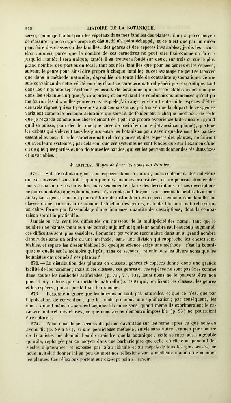 serve, comme je l’ai fait pour les végétaux dans mes familles des plantes; il n’y a que ce moyen de s’assurer que ce signe propre et distinctif n’a point échappé, et ce n’est que par lui qu’on peut faire des classes ou des familles, des genres et des espèces invariables; je dis les carac- tères naturels, parce que le nombre de ces caractères ne peut être fixé comme on l’a cru jusqu’ici; tantôt il sera unique, tantôt il se trouvera fondé sur deux, sur trois ou sur le plus grand nombre des parties du total, tant pour les familles que pour les genres et les espèces, suivant le genre pour ainsi dire propre à chaque famille; et cet avantage ne peut se trouver que dans la méthode naturelle, dépouillée de toute idée de contrainte systématique, .le me suis convaincu de cette vérité en cherchant ce caractère naturel générique et spécifique, tant dans les cinquante-sept systèmes généraux de botanique qui ont été établis avant moi que dans les soixante-cinq que j’y ai ajoutés; et en variant les combinaisons immenses qu’ont pu me fournir les dix milles genres sous lesquels j’ai rangé environ trente mille espèces d’êtres des trois règnes qui sont parvenus à ma connaissance, j’ai trouvé que la plupart de ces genres variaient comme le principe arbitraire qui servait de fondement à chaque méthode, de sorte que je regarde comme une chose démontrée ( par ma propre expérience faite aussi en grand qu’il se puisse, pour décider quelque chose de positif sur un sujet aussi compliqué), quêtons les débats qui s’élèvent tous les jours entre les botanistes pour savoir quelles sont les parties essentielles pour tirer le caractère naturel des genres et des espèces des plantes, ne finiront qu’avec leurs systèmes ; par cela seul que ces systèmes ne sont fondés que sur l’examen d’une ou de quelques parties et non de toutes les parties, qui seules peuvent donner des résultats fixes et invariables. ) 4 ARTICLE. Moyen de fixer les noms des Plantes. 271. — S’il n’existait ni genres ni espèces dans la nature, mais seulement des individus qui se suivissent sans interruption par des nuances insensibles, on ne pourrait donner des noms à chacun de ces individus, mais seulement en faire des descriptions; et ces descriptions ne pourraient être que volumineuses, n’y ayant point de genre qui formât de petites divisions ; ainsi, sans genres, on ne pourrait faire de distinction des espèces, comme sans familles ou classes on ne pourrait faire aucune distinction des genres, et toute l’histoire naturelle serait un cahos formé par l’assemblage d’une immense quantité de descriptions, dont la compa- raison serait impraticable. Jamais on n’a senti les difficultés qui naissent de la multiplicité des noms, tant que le nombre des plantes connues a été borné ; aujourd’hui que leur nombre est beaucoup augmenté, ces difficultés sont plus sensibles. Comment pouvoir se reconnaître dans un si grand nombre d’individus sans un ordre ou une méthode, sans une division qui rapproche les choses sem- blables, et sépare les dissemblables? Si quelque science exige une méthode, c’est la botani- que; et quelle est la mémoire qui pût, sans ce secours, retenir tous les divers noms que les botanistes ont donnés à ces plantes ? 272. — La distribution des plantes en classes, genres et espèces donne donc une grande facilité de les nommer ; mais si ces classes, ces genres et ces espèces ne sont pas fixés comme dans toutes les méthodes artificielles (p. 73, 77, 83), leurs noms ne le peuvent être non plus. Il n’y a donc que la méthode naturelle (p. 109) qui, en fixant les classes, les genres et les espèces, puisse par là fixer leurs noms. 273. — Personne n’ignore que les langues ne sont pas naturelles, et que ce n’est que par l’application de convention, que les mots prennent une signification ; par conséquent, les noms, quand même ils seraient significatifs en ce sens, quand même ils exprimeraient le ca- ractère naturel des choses, ce que nous avons démontré impossible (p. 93) ne pourraient être naturels. 274. — Nous nous dispenserions de parler davantage sur les noms après ce que nous en avons dit (p. 89 à 94), si une pernicieuse méthode, suivie sans autre e.xamen par nombre de botanistes, ne donnait lieu de craindre que la botanique, cette science aussi agréable qu’utile, replongée par ce moyen dans une barbarie pire que celle où elle était pendant les siècles d’ignorance, et exposée par là'au ridicule et au mépris de tous les gens sensés, no nous invitait à donner ici en peu de mots nos réflexions sur la meilleure manière de nommer les plantes. Ces réflexions portent sur dix-sept points, savoir ;