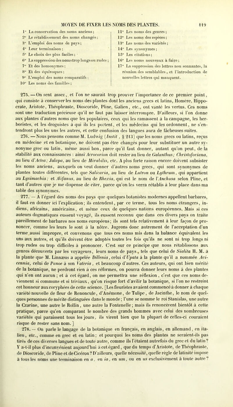 1“ La conservation des noms anciens; 2“ Le rétablissement des noms changés ; .3 L’emploi des noms de pays ; 4“ Leur terminaison ; •5 Le choix des pins faciles ; ■ 6“ Lasuppressiondesnomstroplongsou rndes ; 7 Et des homonymes ; 8“ Et des équivoques ; 9 L’emploi des noms comparatifs ; 10“ Les noms des familles; 11 Los noms des genres ; 12“ Les noms des espèces; 1.3 Les noms des variétés ; 14“ Les synonymes ; 15“ Les citations ; 16“ Les noms nouveaux à faire; 17“ La suppression des lettres non sonnantes, la réunion des semblables, et l’introduction de nouvelles lettres qui manquent. 275. — On sent assez, et l’on ne saurait trop prouver l’imitortance de ce premier point, qui consiste à conserveries noms des plantes dont les anciens grecs et latins, Homère, Hippo- crate, Aristote, Théophraste, Dioscoride, Pline, Galien, etc., ont vanté les vertus. Ces noms sont une traduction précieuse qu’il ne faut pas laisser interrompre. D’ailleurs, si l’on donne aux plantes d’autres noms que les populaires, ceux qui les ramassent à la campagne, les her- boristes, et les droguistes à qui ils les portent, et les médecins qui les ordonnent, ne s’en- tendront plus les uns les autres, et cette confusion des langues aura de fâcheuses suites. 276. —Nous pensons commeM. Ludwig [InsHt, § 213) que les noms grecs ou latins, reçus en médecine et en botanique, ne doivent pas être changés pour leur substituer un autre sy- nonyme grec ou latin, même aussi bon, parce qu’il faut donner, autant qu’on peut, de la stabilité aux connaissances : ainsi v4crocorfon doit rester au lieu de Galanthus; Christoforiana, au lieu û’Actea; Jalapa, au lieu de Mirabilis, etc. A plus forte raison encore doivent subsister les noms anciens, auxquels on veut donner d’autres noms grecs, qui sont synonymes de plantes toutes différentes, tels que Salicaria, au lieu de iMlron ou Lythrum, qui appartient au Lysimachia: el Alifanus, au lieu de lihexia, qui est le nom de VAnchusa selon Pline, et tant d’autres que je me dispense de citer, parce qu’on les verra rétablis à leur place dans ma table des synonymes. 277. — A l’égard des noms des pays que quelques botanistes modernes appellent barbares, il faut en donner ici l’explication; ils entendent, par ce terme, tous les noms étrangers, in- diens, africains, américains, et même ceux de quelques nations européennes. Mais si ces auteurs dogmatiques eussent voyagé, ils eussent reconnu que dans ces divers pays on traite pareillement de barbares nos noms européens; ils sont tels relativement à leur façon de pro- noncer, comme les leurs le sont à la nôtre. Jugeons donc autrement de l’acceptation d’un terme_aussi impropre, et convenons que tous ces noms mis dons la balance équivalent les uns aux autres, et qu’ils doivent être adoptés toutes les fois qu’ils ne sont ni trop longs ni trop rudes ou trop dilTiciles à prononcer. C’est sur ce principe que nous rétablissons aux genres découverts par les voyageurs, leurs noms de pays , tels que celui de Sialita H. M. à la plante que M. Linnæus a appelée DiUenia, celui d'Upata à la plante qu’il a nommée Avi- cennia, celui de Panoe à son Vateria, et beaucoup d’autres. Ces auteurs, qui ont bien mérité de la botanique, ne perdront rien à ces réformes, on pourra donner leurs noms à des plantes qui n’en ont aucun ; et à cet égard, on me permettra une réflexion , c'est que ces noms de- viennent si communs et si triviaux, qu’on risque fort d’avilir la botanique, si l’on ne restreint cet honneur aux coryphées de cette science. [Les fleuristes avaient commencé à donner à chaque variété nouvelle de fleur de Renoncule, d’Anémone, de Tulipe, de Jacinthe, le nom de quel- ques personnes de mérite distinguées dans le monde ; l’une se nomme le roi Stanislas, une autre la Czarine, une autre le Rollin, une autre la Fontenelle ; mais ils renoncèrent bientôt à cette pratique, parce qu’en comparant le nombre des grands hommes avec celui des nombreuses variétés qui paraissent tous les jours, ils virent bien que la plupart de celles-ci couraient risque de rester sans nom. ] 278. ~ On parle le langage de la botanique en français, en anglais, en allemand, en ita- lien, etc., comme en grec et en latin; et pourquoi les noms des plantes ne seraient-ils pas tirés de ces diverses langues et de toute autre, comme ils l’étaient autrefois du grec et du latin? Y a-t-il plus d’inconvénient aujourd’hui à cet égard, que du temps d’Aristote, de Théophraste, de Dioscoride, de Pline et de Cicéron? D’ailleurs, quelle nécessité, quelle règle de latinité impose à tous les noms une terminaison en a, en ia, en um, ou en us exclusivement à toute autre?
