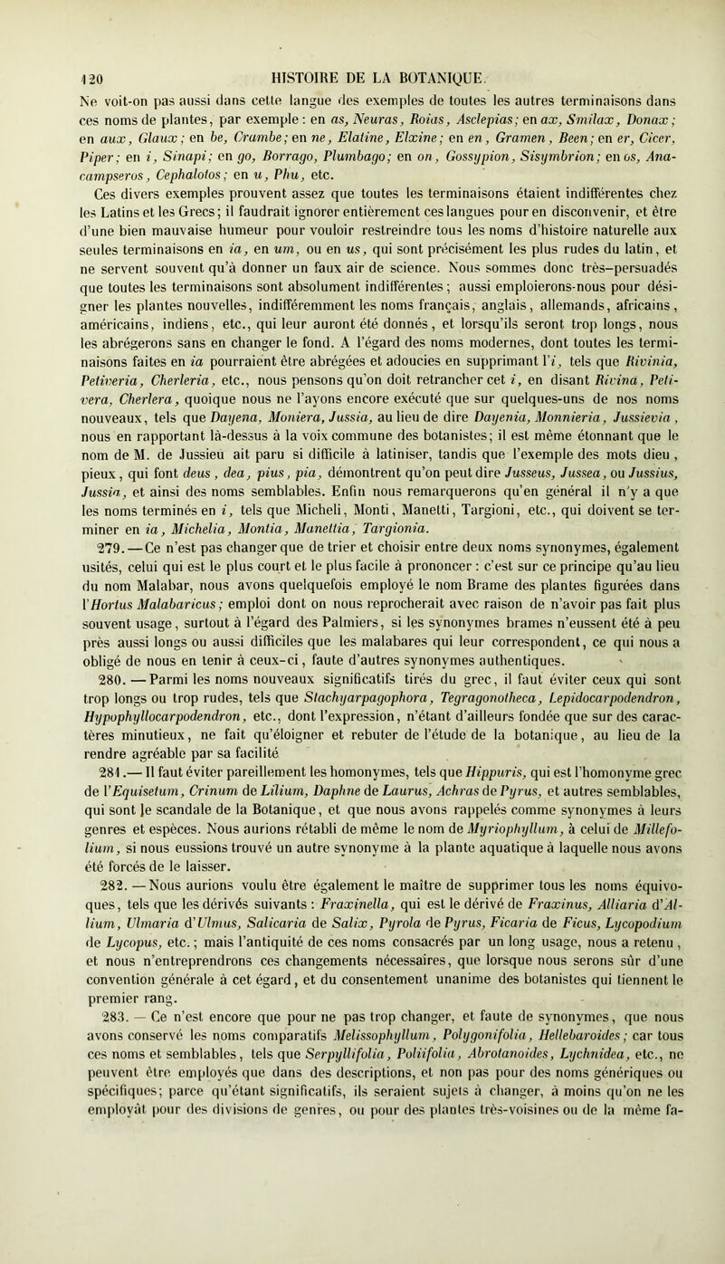 Ne voit-on pas aussi dans celle langue des exemples de toutes les autres terminaisons dans ces noms de plantes, par exemple ; en as, Neuras, Roias, Asdepias; en ax, Smilax, Donax; en aux, Glaux; en be, Crambe;en ne, Elaiine, Elxine; en en, Gramen, Been;en er, Cicer, Piper; en i, Sinapi; en go, Borrago, Plumbago; en on, Gossgpion, Sisymbrion; en os, Ana- campseros, Cephalotos ; en u, Pku, etc. Ces divers exemples prouvent assez que toutes les terminaisons étaient indifférentes chez les Latins et les Grecs ; il faudrait ignorer entièrement ces langues pour en disconvenir, et être d’une bien mauvaise humeur pour vouloir restreindre tous les noms d’histoire naturelle aux seules terminaisons en ta, en um, ou en us, qui sont précisément les plus rudes du latin, et ne servent souvent qu’à donner un faux air de science. Nous sommes donc très-persuadés que toutes les terminaisons sont absolument indifférentes ; aussi emploierons-nous pour dési- gner les plantes nouvelles, indifféremment les noms français, anglais, allemands, africains, américains, indiens, etc., qui leur auront été donnés, et lorsqu’ils seront trop longs, nous les abrégerons sans en changer le fond. A l’égard des noms modernes, dont toutes les termi- naisons faites en ia pourraient être abrégées et adoucies en supprimant l’f, tels que Bivinia, Petiveria, Cherleria, etc., nous pensons qu’on doit retrancher cet i, en disant Bivina, Peii- vera, Chei'lera, quoique nous ne l’ayons encore exécuté que sur quelques-uns de nos noms nouveaux, tels que Dayena, Moniera, Jussia, au lieu de dire Dayenia, Monnieria, Jussievia, nous en rapportant là-dessus à la voix commune des botanistes; il est même étonnant que le nom de M. de Jussieu ait paru si difficile à latiniser, tandis que l’exemple des mots dieu , pieux, qui font deus, dea, pius, pia, démontrent qu’on peut dire Jusseus, Jussea, ou Jussius, Jussia, et ainsi des noms semblables. Enfin nous remarquerons qu’en général il n'y a que les noms terminés en i, tels que Micheli, Monti, Manelti, Targioni, etc., qui doivent se ter- miner en ia, Michelia, Monlia, Manellia, Targionia. 279. —Ce n’est pas changer que de trier et choisir entre deux noms synonymes, également usités, celui qui est le plus court et le plus facile à prononcer : c’est sur ce principe qu’au lieu du nom Malabar, nous avons quelquefois employé le nom Brame des plantes figurées dans [’Hortus Malabaricus; emploi dont on nous reprocherait avec raison de n’avoir pas fait plus souvent usage, surtout à l’égard des Palmiers, si les synonymes brames n’eussent été à peu près aussi longs ou aussi difficiles que les malabares qui leur correspondent, ce qui nous a obligé de nous en tenir à ceux-ci, faute d’autres synonymes authentiques. 280. —Parmi les noms nouveaux significatifs tirés du grec, il faut éviter ceux qui sont trop longs ou trop rudes, tels que Slachyarpagophora, Tegragonotheca, Lepidocarpodendron, Hypophyllocarpodendron, etc., dont l’expression, n’étant d’ailleurs fondée que sur des carac- tères minutieux, ne fait qu’éloigner et rebuter de l’étude de la botanique, au lieu de la rendre agréable par sa facilité 281. —11 faut éviter pareillement les homonymes, tels que Hippuris, qui est l’homonyme grec de VEquisetum, Crinum de Lilium, Daphné de Laurus, Achras de Pyrus, et autres semblables, qui sont Je scandale de la Botanique, et que nous avons rappelés comme synonymes à leurs genres et espèces. Nous aurions rétabli de même le nom de Myriophyllum, à celui de Millefo- liuin, si nous eussions trouvé un autre synonyme à la plante aquatique à laquelle nous avons été forcés de le laisser. 282. — Nous aurions voulu être également le maître de supprimer tous les noms équivo- ques, tels que les dérivés suivants ; Fraxinella, qui est le dérivé de Fraxinus, AUiaria d’A/- iium, Ulrnaria d’Ulmus, Salicaria de Salix, Pyrola de Pyrus, Ficaria de Ficus, Lycopodium de Lycopus, etc. ; mais l’antiquité de ces noms consacrés par un long usage, nous a retenu , et nous n’entreprendrons ces changements nécessaires, que lorsque nous serons sûr d’une convention générale à cet égard, et du consentement unanime des botanistes qui tiennent le premier rang. 283. — Ce n’est encore que pour ne pas trop changer, et faute de synonymes, que nous avons conservé les noms comparatifs Melissophyllum, Polygonifolia, Hellebaroides ; car tous ces noms et semblables, tels que SerpylUfolia, Poliifolia, Abrotanoides, Lychnidm, etc., ne peuvent être employés que dans des descriptions, et non pas pour des noms génériques ou spécifiques; parce qu’étant significatifs, ils seraient sujets à changer, à moins qu’on ne les employât pour des divisions de genres, ou pour des plantes très-voisines ou de la même fa-