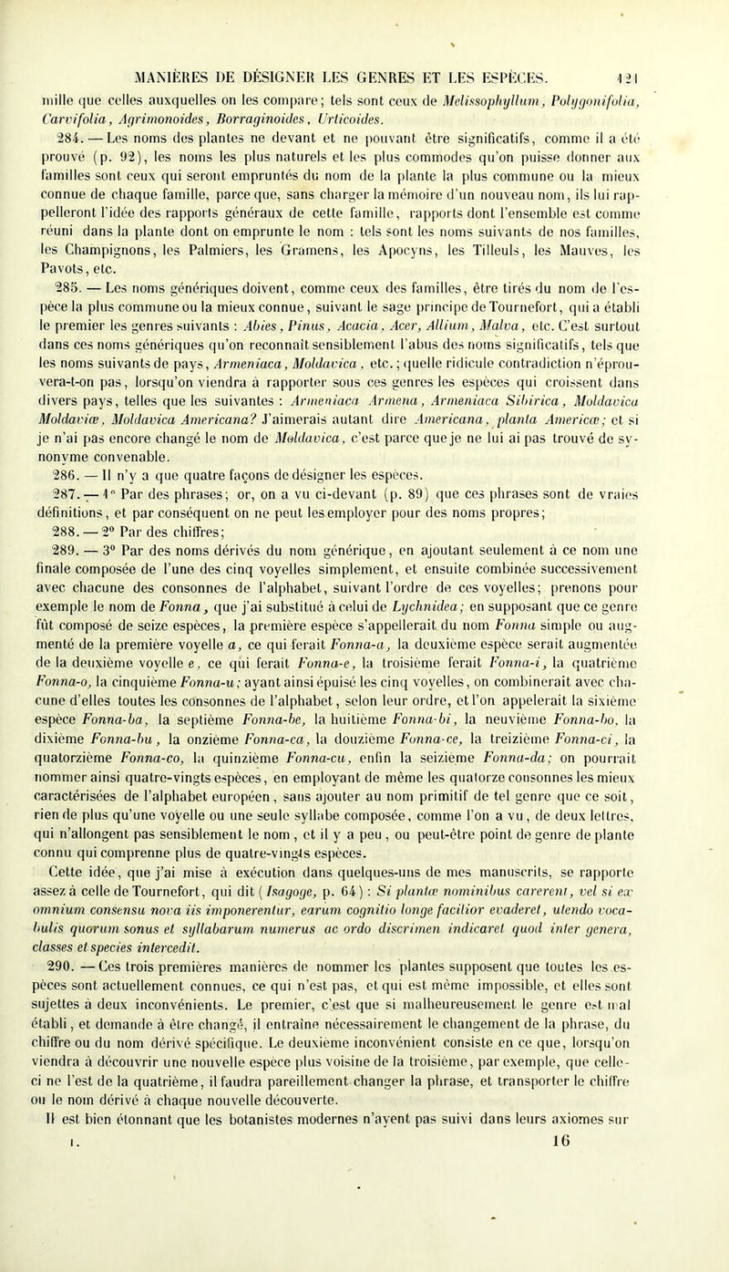mille que celles auxquelles on les compare; tels sont ceux de Mclmoplujllum, Puhjgonifulia, Carvifolia, Agrimonoides, Borraginoides, Urticoides. '284. — Les noms dos plantes ne devant et ne pouvant être significatifs, comme il a été prouvé (p. 92), les noms les plus naturels et les plus commodes qu’on puisse donner aux familles sont ceux qui seront empruntés du nom de la plante la plus commune ou la mieux connue de chaque famille, parce que, sans charger la mémoire d’un nouveau nom, ils lui rap- pelleront l’idée des rapports généraux de cette famille, rapports dont l’ensemble est comme réuni dans la plante dont on emprunte le nom : tels sont les noms suivants de nos familles, les Champignons, les Palmiers, les Gramens, les Apocyns, les Tilleuls, les Mauves, les Pavots, etc. 285. — Les noms génériques doivent, comme ceux des familles, être tirés du nom de l'es- pèce la plus commune ou la mieux connue, suivant le sage principe deTournefort, qui a établi le premier les genres suivants ; Abies, Pinus, Acacia, Acer, Alliuni, Malva, etc. C’est surtout dans ces noms génériques qu’on reconnaît sensiblement l’abus des noms significatifs, tels que les noms suivants de pays, Armeniaca, Moldavica , etc. ; ipielle ridicule contradiction n’éprou- vera-t-on pas, lorsqu’on viendra à rapporter sous ces genres les espèces qui croissent dans divers pays, telles que les suivantes : Armeniaca Annena, Armeniaca Sibirica, Moldavica Moldaviœ, Moldavica Americana? J’aimerais autant dire Americana, planta Americœ; et si je n’ai pas encore changé le nom de Moldavica, c’est parce que je ne lui ai pas trouvé de sy- nonyme convenable. 286. — Il n’y a que quatre façons de désigner les espèces. 287. — 1 Par des phrases; or, on a vu ci-devant (p. 89) que ces phrases sont de vraies définitions, et par conséquent on ne peut les employer pour des noms propres; 288. — 2“ Par des chiffres; 289. — 3“ Par des noms dérivés du nom générique, en ajoutant seulement à ce nom une finale composée de l’une des cinq voyelles simplement, et ensuite combinée successivement avec chacune des consonnes de l’alphabet, suivant l’ordre de ces voyelles; prenons pour exemple le nom de Fonna, que j’ai substitué à celui de Lychnidea; en supposant que ce genre fût composé de seize espèces, la première espèce s’appellerait du nom Fonna simple ou aug- menté de la première voyelle a, ce qui ferait Fonna-a, la deuxième espèce serait augmentée de la deuxième voyelle e, ce qui ferait Fonna-e, la troisième ferait Fonna-i, la quatrième Fonna-o, la cinquième fonna-u,- ayant ainsi épuisé les cinq voyelles, on combinerait avec cha- cune d’elles toutes les consonnes de l’alphabet, selon leur ordre, et l’on appelerait la sixième espèce Fonna-ba, la septième Fonna-be, la huitième Fonna-bi, la neuvième Fonna-bo, la dixième Fonna-hu, la onzième Fonna-ca, la douzième fonno-ce, la treizième Fonna-ci, la quatorzième Fonna-co, la quinzième Fonna-cu, enfin la seizième Fonna-da; on pourrait nommer ainsi quatre-vingts espèces, en employant de même les quatorze consonnes les mieux caractérisées de l’alphabet européen, sans ajouter au nom primitif de tel genre que ce soit, rien de plus qu’une voyelle ou une seule syllabe composée, comme l’on a vu , de deux lettres, qui n’allongent pas sensiblement le nom , et il y a peu , ou peut-être point de genre de plante connu qui comprenne plus de quatre-vingJs espèces. Cette idée, que j’ai mise à exécution dans quelques-uns de mes manuscrits, se rap()orte assez à celle deTournefort, qui dit ( Ixagoge, p. 64) : Si planUv nominibus carerent, vel si ex omnium consensu nova iis imponerenlur, earum cognitio longe facUior evaderet, utendo voca- bulis quorum sonus et syllabarum numerus ac ordo discrimen indicaret quod inter généra, classes et species intercedit. 290. —Ces trois premières manières de nommer les plantes supposent que toutes les es- pèces sont actuellement connues, ce qui n’est pas, et qui est même impossible, et elles sont sujettes à deux inconvénients. Le premier, c’est que si malheureusement le genre e.-t mal établi, et demande à être changé, il entraîne nécessairement le changement de la phrase, du chiffre ou du nom dérivé spécifique. Le deuxième inconvénient consiste en ce que, lorsqu’on viendra à découvrir une nouvelle espèce plus voisine de la troisième, par exemple, que celle- ci ne l’est de la quatrième, il faudra pareillement changer la phrase, et transporter le chiffre ou le nom dérivé à chaque nouvelle découverte. Il est bien étonnant que tes botanistes modernes n’ayent pas suivi dans leurs axiomes sur I. 16
