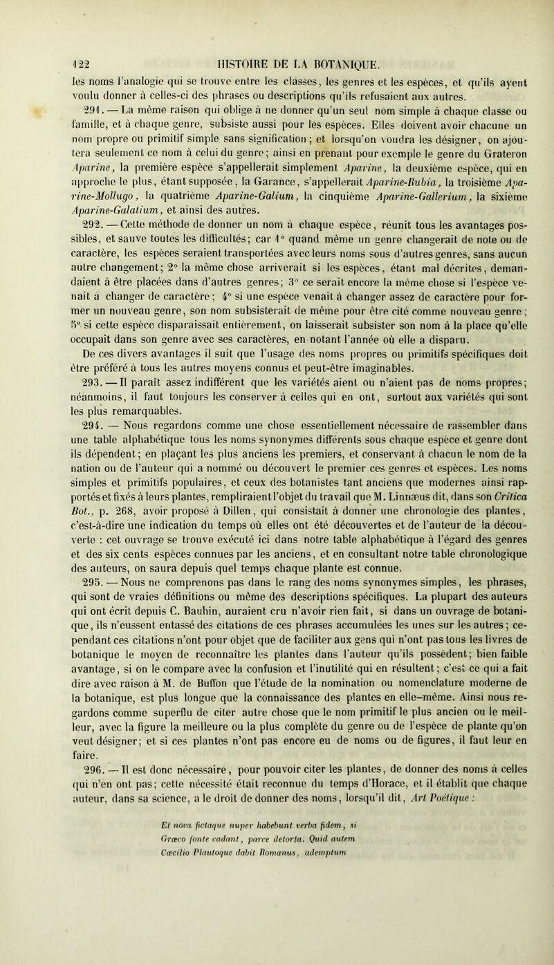 les noms l’imalogie qui se trouve entre les classes, les genres et les espèces, et qu’ils ayent voulu donner à celles-ci des phrases ou descriptions qu’ils refusaient aux autres. 291. — La même raison qui oblige à ne donner qu’un seul nom simple à chaque classe ou famille, et à chaque genre, subsiste aussi pour les espèces. Elles doivent avoir chacune un nom propre ou primitif simple sans signification; et lorsqu’on voudra les désigner, on ajou- tera seulement ce nom à celui du genre; ainsi en prenant pour exemple le genre du Grateron Aparine, la première espèce s’appellerait simplement Aparine, la deuxième espèce, qui en a|)proche le plus, étant supposée , la Garance, s’appellerait HpaTràe-/lu6m, la troisième Apa- rine-Mollugo, la quatrième Aparine-GaUum, la cinquième Aparine-Gallerium, la sixième Aparine-Galalium, et ainsi des autres. 292. — Cette méthode de donner un nom à chaque espèce, réunit tous les avantages pos- sibles, et sauve toutes les difficultés; car 1“ quand même un genre changerait de note ou de caractère, les espèces seraient transportées avec leurs noms sous d’autres genres, sans aucun autre changement; 2° la même chose arriverait si les espèces, étant mal décrites, deman- daient à être placées dans d’autres genres; 3’ ce serait encore la même chose si l’espèce ve- nait a changer de caractère; 4 si une espèce venait à changer assez de caractère pour for- mer un nouveau genre, son nom subsisterait de même pour être cité comme nouveau genre ; 5° si cette espèce disparaissait entièrement, on laisserait subsister son nom à la place qu’elle occupait dans son genre avec ses caractères, en notant l’année où elle a disparu. De ces divers avantages il suit que l’usage des noms propres ou primitifs spécifiques doit être préféré à tous les autres moyens connus et peut-être imaginables. 293. — Il paraît assez indifférent que les variétés aient ou n’aient pas de noms propres; néanmoins, il faut toujours les conserver à celles qui en ont, surtout aux variétés qui sont les plus remarquables. 294. — Nous regardons comme une chose essentiellement nécessaire de rassembler dans une table alphabétique tous les noms synonymes différents sous chaque espèce et genre dont ils dépendent; en plaçant les plus anciens les premiers, et conservant <à chacun le nom de la nation ou de l’auteur qui a nommé ou découvert le premier ces genres et espèces. Les noms simples et primitifs populaires, et ceux des botanistes tant anciens que modernes ainsi rap- portés et fixés à leurs plantes, rempliraient l’objet du travail que M. Linnæus dit, dans son Critica Bot., p. 268, avoir proposé à Dillen, qui consistait à donner une chronologie des plantes, c’est-à-dire une indication du temps où elles ont été découvertes et de l’auteur de la décou- verte ; cet ouvrage se trouve exécuté ici dans notre table alphabétique à l’égard des genres et des six cents espèces connues par les anciens, et en consultant notre table chronologique des auteurs, on saura depuis quel temps chaque plante est connue. 295. —Nous ne comprenons pas dans le rang des noms synonymes simples, les phrases, qui sont de vraies définitions ou même des descriptions spécifiques. La plupart des auteurs qui ont écrit depuis G. Bauhin, auraient cru n’avoir rien fait, si dans un ouvrage de botani- que, ils n’eussent entassé des citations de ces phrases accumulées les unes sur les autres; ce- pendant ces citations n’ont pour objet que de faciliter aux gens qui n’ont pas tous les livres de botanique le moyen de reconnaître les plantes dans l'auteur qu’ils possèdent; bien faible avantage, si on le compare avec la confusion et l’inutilité qui en résultent; c’est ce qui a fait dire avec raison à M. de Buffon que l’étude de la nomination ou nomenclature moderne de la botanique, est plus longue que la connaissance des plantes en elle-même. Ainsi nous re- gardons comme superflu de citer autre chose que le nom primitif le plus ancien ou le meil- leur, avec la figure la meilleure ou la plus complète du genre ou de l’espèce de plante qu’on veut désigner; et si ces plantes n’ont pas encore eu de noms ou de figures, il faut leur en faire. 296. —11 est donc nécessaire, pour pouvoir citer les plantes, de donner des noms à celles qui n’en ont pas; cette nécessité était reconnue du temps d’Horace, et il établit que chaque auteur, dans sa science, a le droit de donner des noms, lorsqu’il dit. Art Poptiqiie : Et nova ficlaque nuper hahebunt verba fidem, si Grœco fonte codant, parce detorta. Quid autem Cæcitio PInuloque dabit itomanus, ademptum