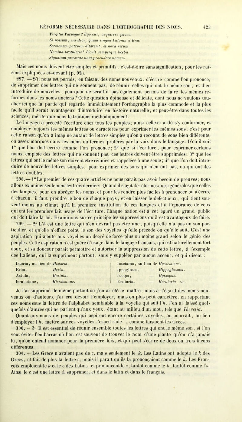 Virrjilio Varioque ? Ego cur, acquirerc pauca Si possum, ini'ideor, quum liiigua Catonis et Enni Sermonem patrium ditaverit, et nova rerum Nomina protulerit ? Licuit semperque licebil Signatum jiræsente nota procudere nomen. Mais ces noms doivent être simples et primitifs , c’est-à-dire sans signification, pour les rai- sons expliquées ci-devant (p. 92). 297. — S’il nous est permis, en faisant des noms nouveaux, d’écrire comme l’on prononce, de supprimer des lettres qui ne sonnent pas, de réunir celles qui ont le même son , et d’en introduire de nouvelles , pourquoi ne serait-il pas également permis de faire les mêmes ré- formes dans les noms anciens? Cette question épineuse et délicate, dont nous ne voulons tou- cher ici que la partie qui regarde immédiatement l’orthographe la plus commode et la plus facile qu’il serait avantageux d’introduire en histoire naturelle-, et peut-être dans toutes les sciences, mérite que nous la traitions méthodiquement. Le langage a précédé l’écriture chez tous les peuples; ainsi celle-ci a dù s’y conformer, et employer toujours les mêmes lettres ou caractères pour exprimer les mêmes sons; c’est pour cette raison qu’on a imaginé autant de lettres simples qu’on a reconnu de sons bien différents, ou assez marqués dans les noms ou termes proférés par la voix dans le langage. D’où il suit 1 que l’on doit écrire comme l’on prononce; 2® que si l’écriture, pour exprimer certains noms, emploie des lettres qui ne sonnent pas, ces lettres doivent être supprimées; 3“ que les lettres qui ont le même son doivent être réunies et rappelées à une seule ; 4“ que l’on doit intro- duire de nouvelles lettres simples, pour exprimer des sons qui n’en ont pas, ou qui ont des lettres doubles. 298. — I Le premier de ces quatre articles ne nous paraît pas avoir besoin de preuves ; nous allons exiiminerseulementles trois derniers. Quand il s’agit de réformes aussi générales que celles des langues, pour en abréger les noms, et pour les rendre plus faciles à prononcer ou à écrire à chacun, il faut prendre le bon de chaque pays, et en laisser le défeclucux, qui tient sou- vent moins au climat qu’à la première institution de ces langues et à l’ignorance de ceux qui ont les premiers fait usage de l’écriture. Chaque nation est à cet égard un grand public qui doit faire la loi. Examinons sur ce principe les suppressions qu’il est avantageux de faire. 299. —2° L’/i est une lettre qui n’en devrait pas être une, [)uirqii’elle n'a pas un son par- ticulier, et qu’elle n’efface point le son des voyelles qu’elle précède ou qu’elle suit. C’est une aspiration qui ajoute aux voyelles un degré de force plus ou moins grand selon le génie des peuples. Cette aspiration n’est guère d’usage dans le langage français, qui est naturellement fort doux, et sa douceur paraît permettre et autoriser la suppression de cette lettre, à l’exemple des Italiens, qui la suppriment partout, sans y suppléer par aucun accent, et qui disent : Istoria, au lieu de llisloria. Evba, — Uerba. Astula, — Hastula. lerabotane, — Hierabotane. losciamo, au lieu de Ifyosciamus. Ippoglosso, — Hippoglossum. Issppo, — Hyssopus. Erniaria, — Herniaria, etc. Je l’ai supprimé de même partout où j’en ai été le maître; mais à l’égard des noms nou- veaux ou d’auteurs, j’ai cru devoir l’employer, mais en plus petit caractère, en rapportant ces noms sous la lettre de l’alphabet semblable à la voyelle qui suit Yh. J’en ai laissé quel- quefois d’autres qui ne parlent qu’aux yeux , étant au milieu d’un mot, tels que Thevelia. Quant aux noms de peuples qui aspirent encore certaines voyelles, on pourrait, au lieu d’employer Y h, mettre sur ces voyelles l’esprit rude ', comme faisaient les Grecs. 300. — 3“ H est essentiel de réunir ensemble loutes les lettres qui ont le même son, si l’on veut éviter fembarras où l’on est souvent de trouver le nom d’une plante qu’on n’a jamais lu, qu’on entend nommer pour la première fois, et qui peut s’écrire de deux ou trois façons différentes. 301. — Les Grecs n’avaient pas de c, mais seulement le k. Les Latins ont adopté le k des Grecs, et fait de plus la lettre c, mais il paraît qu’ils la prononçaient comme le k. Les Fran- çois emploient le k et le c des Latins, et prononcent le c, tantôt comme le k, tantôt comme l’.s. Ainsi le c est une lettre à supprimer, et dans le latin et dans le français.