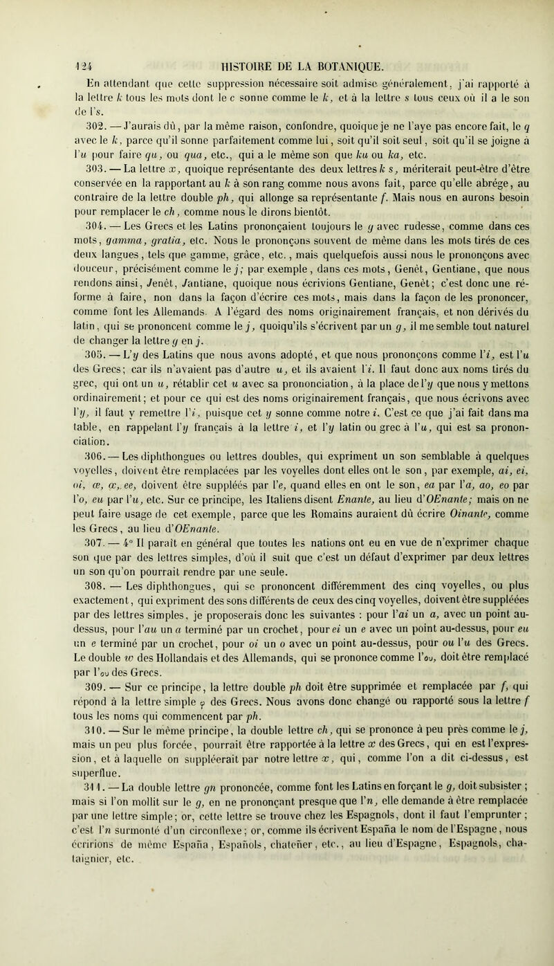 En altendant que celte suppression nécessaire soit admise généralement, j'ai rapporté à la lettre k tous les mots dont le c sonne comme le k, et à la lettre s tous ceux où il a le son de l’s. 302. —J’aurais dû, par la même raison, confondre, quoique je ne l’aye pas encore fait, le 9 avec le k, parce qu’il sonne parfaitement comme lui, soit qu’il soit seul, soit qu’il se joigne à Tu pour faire qii, ou qua, etc., qui a le même son que ku ou ka, etc. 303. — La lettre x, quoique représentante des deux lettres fc s, mériterait peut-être d’être conservée en la rapportant au fc à son rang comme nous avons fait, parce qu’elle abrège, au contraire de la lettre double ph, qui allonge sa représentante f. Mais nous en aurons besoin pour remplacer le ch, comme nous le dirons bientôt. 304. — Les Grecs et les Latins prononçaient toujours le g avec rudesse, comme dans ces mots, gamma, graiia, etc. Nous le prononçons souvent de même dans les mots tirés de ces deux langues, tels que gamme, grâce, etc., mais quelquefois aussi nous le prononçons avec douceur, précisément comme lej; par exemple, dans ces mots. Genêt, Gentiane, que nous rendons ainsi, Jenêt, /antiane, quoique nous écrivions Gentiane, Genêt; c’est donc une ré- forme à faire, non dans la façon d’écrire ces mots, mais dans la façon de les prononcer, comme font les Allemands. A l’égard des noms originairement français, et non dérivés du latin, qui se prononcent comme le j, quoiqu’ils s’écrivent par un g, il me semble tout naturel de changer la lettre g en j. 305. — L’y des Latins que nous avons adopté, et que nous prononçons comme \'i, est Vu des Grecs; car ils n’avaient pas d’autre u, et ils avaient Vi. Il faut donc aux noms tirés du grec, qui ont un u, rétablir cet u avec sa prononciation, à la place de l’y que nous y mettons ordinairement; et pour ce qui est des noms originairement français, que nous écrivons avec l’y, il faut y remettre Vi, puisque cet y sonne comme notre L C’est ce que j’ai fait dans ma table, en rappelant l’y français à la lettre G et l’y latin ou grec à l’u, qui est sa pronon- ciation. 306. — Les diplithongues ou lettres doubles, qui expriment un son semblable à quelques voyelles, doivent être remplacées par les voyelles dont elles ont le son, par exemple, ai, ci, ai, œ, œ,.ee, doivent être suppléés par l’e, quand elles en ont le son, ea par l’a, ao, eo par l’o, eu par l’it, etc. Sur ce principe, les Italiens disent Enante, au lieu d’OEnante; mais on ne peut faire usage de cet exemple, parce que les Romains auraient dù écrire Oinante, comme les Grecs, au lieu d'OEnanle. 307. — 4° Il parait en général que toutes les nations ont eu en vue de n’exprimer chaque son que par des lettres simples, d’où il suit que c’est un défaut d’exprimer par deux lettres un son qu’on pourrait rendre par une seule. 308. — Les diplithongues, qui se prononcent différemment des cinq voyelles, ou plus exactement, qui expriment des sons différents de ceux des cinq voyelles, doivent être suppléées par des lettres simples, je proposerais donc les suivantes ; pour Vai un a, avec un point au- dessus, pour Vau un a terminé par un crochet, pouref un e avec un point au-dessus, pour eu un e terminé par un crochet, pour oi un 0 avec un point au-dessus, pour ou Tu des Grecs. Le double 10 des Hollandais et des Allemands, qui se prononce comme Tsu, doit être remplacé par Tou des Grecs. 309. — Sur ce principe, la lettre double ph doit être supprimée et remplacée par f, qui répond à la lettre simple <f des Grecs. Nous avons donc changé ou rapporté sous la lettre f tous les noms qui commencent par ph, 310. — Sur le même principe, la double lettre ch, qui se prononce à peu près comme lej, mais un peu plus forcée, pourrait être rapportée à la lettre £C des Grecs, qui en est l’expres- sion, et à laquelle on siq3pléerait par notre lettre-t, qui, comme Ton a dit ci-dessus, est superflue. 311. — La double lettre gn prononcée, comme font les Latins en forçant le g, doit subsister ; mais si Ton mollit sur le g, en ne prononçant presque que Vn, elle demande à être remplacée par une lettre simple; or, cette lettre se trouve chez les Espagnols, dont il faut l’emprunter ; c’est Vn surmonté d’un circonllexe; or, comme ils écrivent Espana le nom de l’Espagne, nous écririons de même Espana, Espanols, chateher, etc., au lieu d’Espagne, Espagnols, châ- taignier, etc.