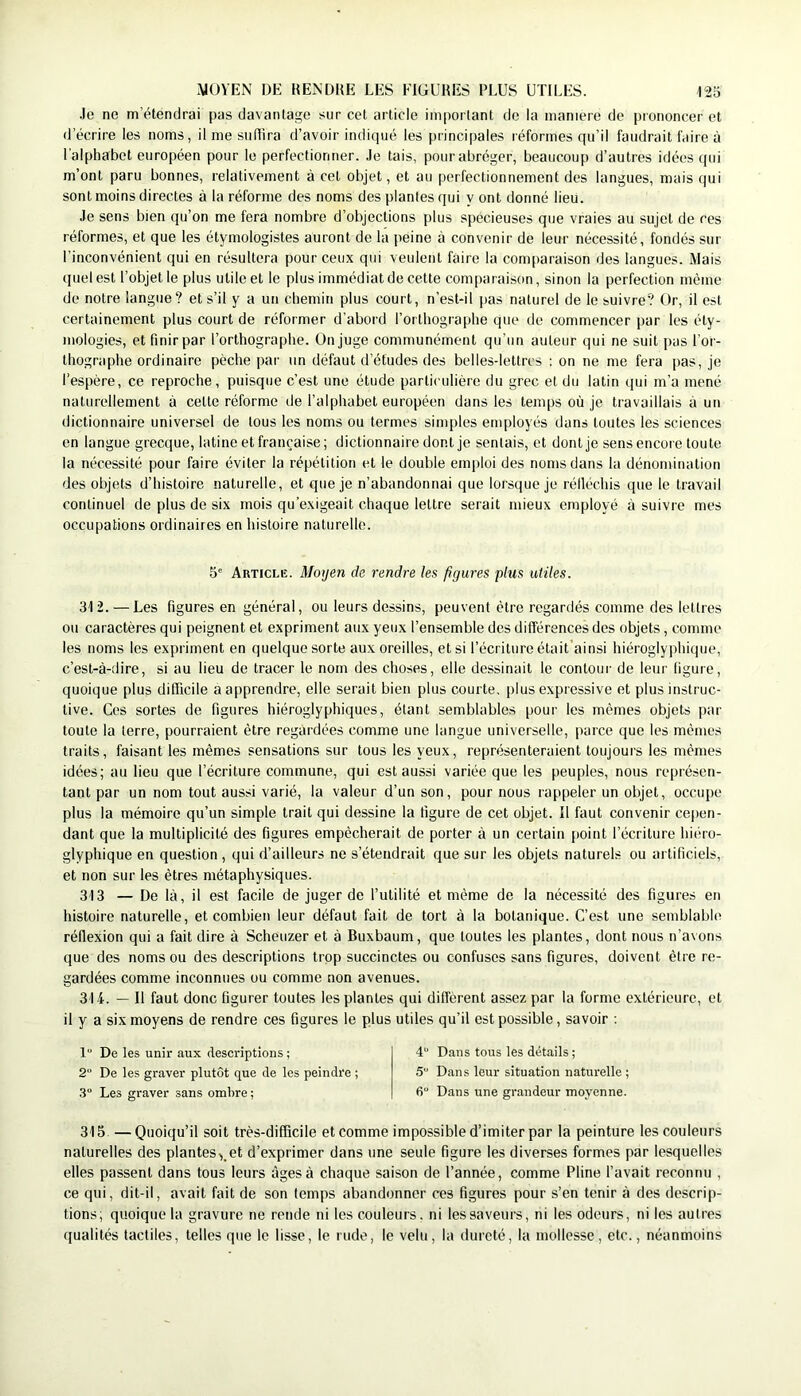 .le ne m’étendrai pas davantage sur cet article important de la maniéré de prononcer et d’écrire les noms, il me su dira d’avoir indiqué les principales réformes qu’il faudrait faire à l’alphabet européen pour le perfectionner, .le tais, pour abréger, beaucoup d’autres idées ijui m’ont paru bonnes, relativement à cet objet, et au perfectionnement des langues, mais qui sont moins directes à la réforme des noms des plantes qui y ont donné lieu. .Je sens bien qu’on me fera nombre d’objections plus spécieuses que vraies au sujet de ces réformes, et que les étymologistes auront de la peine à convenir de leur nécessité, fondés sur l’inconvénient qui en résultera pour ceux qui veulent faire la comparaison des langues. Mais quel est l’objet le plus utile et le plus immédiat de cette comparaison, sinon la perfection même de notre langue? et s’il y a un chemin plus court, n’est-il pas naturel de le suivre? Or, il est certainement plus court de réformer d’abord l’orthographe que de commencer par les éty- mologies, et finir par l’orthographe. On juge communément qu'un auteur qui ne suit pas l’or- thographe ordinaire pèche par un défaut d’études des belles-lettres : on ne me fera pas, je l’espère, ce reproche, puisque c’est une étude particulière du grec et du latin ijui m’a mené naturellement à cette réforme de l’alphabet européen dans les temps où je travaillais à un dictionnaire universel de tous les noms ou termes simples employés dans toutes les sciences en langue grecque, latine et française; dictionnaire dont je sentais, et dont je sens encore toute la nécessité pour faire éviter la répétition et le double emploi des noms dans la dénomination des objets d’histoire naturelle, et que je n’abandonnai que lorsque je rélléchis que le travail continuel de plus de six mois qu’exigeait chaque lettre serait mieux employé à suivre mes occupations ordinaires en histoire naturelle. 5' Article. Moyen de rendre les figures plus utiles. 312. — Les figures en général, ou leurs dessins, peuvent être regardés comme des lettres ou caractères qui peignent et expriment aux yeux l’ensemble des différences des objets, comme les noms les expriment en quelque sorte aux oreilles, et si l’écriture était’ainsi hiéroglyphique, c’est-à-dire, si au lieu de tracer le nom des choses, elle dessinait le contour de leur ligure, quoique plus difficile a apprendre, elle serait bien plus courte, plus expressive et plus instruc- tive. Ces sortes de figures hiéroglyphiques, étant semblables pour les mêmes objets par toute la terre, pourraient être regardées comme une langue universelle, parce que les mêmes traits, faisant les mêmes sensations sur tous les yeux, représenteraient toujours les mêmes idées; au lieu que l’écriture commune, qui est aussi variée que les peuples, nous représen- tant par un nom tout aussi varié, la valeur d’un son, pour nous rappeler un objet, occupe plus la mémoire qu’un simple trait qui dessine la figure de cet objet. Il faut convenir cepen- dant que la multiplicité des figures empêcherait de porter à un certain point l’écriture hiéro- glyphique en question, qui d’ailleurs ne s’étendrait que sur les objets naturels ou artificiels, et non sur les êtres métaphysiques. 313 — De là, il est facile de juger de l’utilité et même de la nécessité des figures en histoire naturelle, et combien leur défaut fait de tort à la botanique. C’est une semblable réflexion qui a fait dire à Scheuzer et à Buxbaum, que toutes les plantes, dont nous n’avons que des noms ou des descriptions trop succinctes ou confuses sans figures, doivent être re- gardées comme inconnues ou comme non avenues. 314. — Il faut donc figurer toutes les plantes qui diffèrent assez par la forme extérieure, et il y a six moyens de rendre ces figures le plus utiles qu’il est possible, savoir ; 1“ De les unir aux descriptions ; 2 De les graver plutôt que de les peindre ; 3“ Les graver sans ombre ; 4“ Dans tous les détails ; 5“ Dans leur situation naturelle ; 6“ Dans une grandeur moyenne. 315. —Quoiqu’il soit très-difficile et comme impossible d’imiter par la peinture les couleurs naturelles des plantes,.et d’exprimer dans une seule figure les diverses formes par lesquelles elles passent dans tous leurs âges à chaque saison de l’année, comme Pline l’avait reconnu , ce qui, dit-il, avait fait de son temps abandonner ces figures pour s’en tenir à des descrip- tions; quoique la gravure ne ronde ni les couleurs, ni les saveurs, ni les odeurs, ni les autres qualités tactiles, telles que le lisse, le rude, le velu, la dureté, la mollesse, etc., néanmoins
