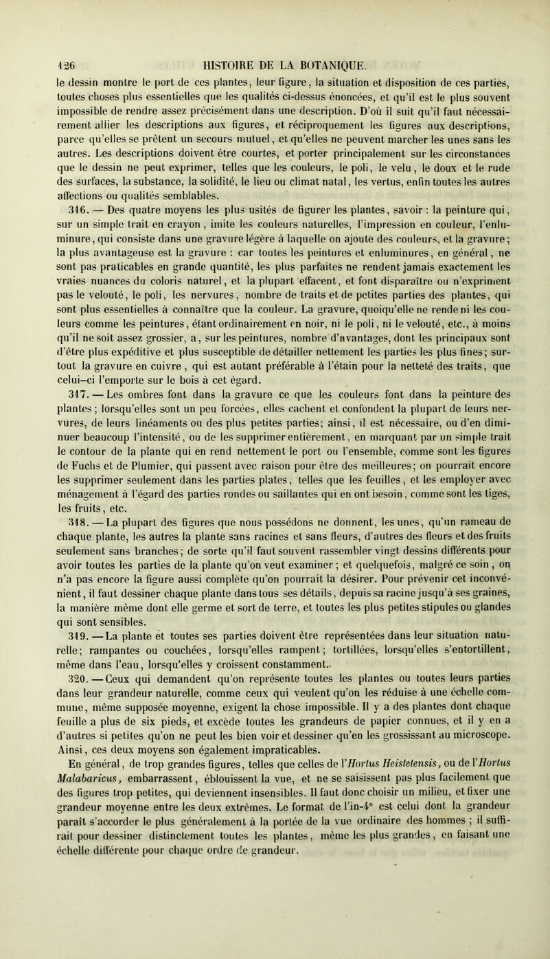 le dessin montre le port de ces plantes, leur figure, la situation et disposition de ces parties, toutes choses plus essentielles que les qualités ci-dessus énoncées, et qu’il est le plus souvent impossible de rendre assez précisément dans une description. D’où il suit qu’il faut nécessai- rement allier les descriptions aux figures, et réciproquement les figures aux descriptions, parce qu’elles se prêtent un secours mutuel, et qu’elles ne peuvent marcher les unes sans les autres. Les descriptions doivent être courtes, et porter principalement sur les circonstances que le dessin ne peut exprimer, telles que les couleurs, le poli, le velu, le doux et le rude des surfaces, la substance, la solidité, le lieu ou climat natal, les vertus, enfin toutes les autres affections ou qualités semblables. 316. — Des quatre moyens les plus usités de figurer les plantes, savoir ; la peinture qui, sur un simple trait en crayon, imite les couleurs naturelles, l’impression en couleur, l’enlu- minure, qui consiste dans une gravure légère à laquelle on ajoute des couleurs, et la gravure; la plus avantageuse est la gravure ; car toutes les peintures et enluminures, en général, ne sont pas praticables en grande quantité, les plus parfaites ne rendent jamais exactement les vraies nuances du coloris naturel, et la plupart effacent, et font disparaître ou n’expriment pas le velouté, le poli, les nervures, nombre de traits et de petites parties des plantes, qui sont plus essentielles à connaître que la couleur. La gravure, quoiqu’elle ne rende ni les cou- leurs comme les peintures, étant ordinairement en noir, ni le poli, ni le velouté, etc., à moins qu’il ne soit assez grossier, a, sur les peintures, nombre d’avantages, dont les principaux sont d’être plus expéditive et plus susceptible de détailler nettement les parties les plus fines; sur- tout la gravure en cuivre , qui est autant préférable à l’étain pour la netteté des traits, que celui-ci l’emporte sur le bois à cet égard. 317. — Les ombres font dans la gravure ce que les couleurs font dans la peinture des plantes ; lorsqu’elles sont un peu forcées, elles cachent et confondent la plupart de leurs ner- vures, de leurs linéaments ou des plus petites parties; ainsi, il est nécessaire, ou d’en dimi- nuer beaucoup l’intensité, ou de les supprimer entièrement, en marquant par un simple trait le contour de la plante qui en rend nettement le port ou l’ensemble, comme sont les figures de Fuchs et de Plumier, qui passent avec raison pour être dos meilleures; on pourrait encore les supprimer seulement dans les parties plates, telles que les feuilles, et les employer avec ménagement à l’égard des parties rondes ou saillantes qui en ont besoin, comme sont les tiges, les fruits, etc. 318. — La plupart des figures que nous po.ssédons ne donnent, les unes, qu’un rameau de chaque plante, les autres la plante sans racines et sans fleurs, d’autres des fleurs et des fruits seulement sans branches; de sorte qu’il faut souvent rassembler vingt dessins différents pour avoir toutes les parties de la plante qu’on veut examiner ; et quelquefois, malgré ce soin, on n’a pas encore la figure aussi complète qu’on pourrait la désirer. Pour prévenir cet inconvé- nient, il faut dessiner chaque plante dans tous ses détails, depuis sa racine jusqu’à ses graines, la manière même dont elle germe et sort de terre, et toutes les plus petites stipules ou glandes qui sont sensibles. 319. —La plante et toutes ses parties doivent être représentées dans leur situation natu- relle; rampantes ou couchées, lorsqu’elles rampent; tortillées, lorsqu’elles s’entortillent, même dans l’eau, lorsqu’elles y croissent constamment.. 320. —Ceux qui demandent qu’on représente toutes les plantes ou toutes leurs parties dans leur grandeur naturelle, comme ceux qui veulent qu’on les réduise à une échelle com- mune, même supposée moyenne, exigent la chose impossible. Il y a des plantes dont chaque feuille a plus de six pieds, et excède toutes les grandeurs de papier connues, et il y en a d’autres si petites qu’on ne peut les bien voir et dessiner qu’en les grossissant au microscope. Ainsi, ces deux moyens son également impraticables. En général, de trop grandes figures, telles que celles de VHortus Heistetensis, ou de VHortus Malabaricus, embarrassent, éblouissent la vue, et ne se saisissent pas plus facilement que des figures trop petites, qui deviennent insensibles. Il faut donc choisir un milieu, et fixer une grandeur moyenne entre les deux extrêmes. Le format de l’in-4° est celui dont la grandeur paraît s’accorder le plus généralement à la portée de la vue ordinaire des hommes ; il suffi- rait pour dessiner distinctement toutes les plantes, même les plus grandes, en faisant une échelle différente pour chaque ordre de grandeur.