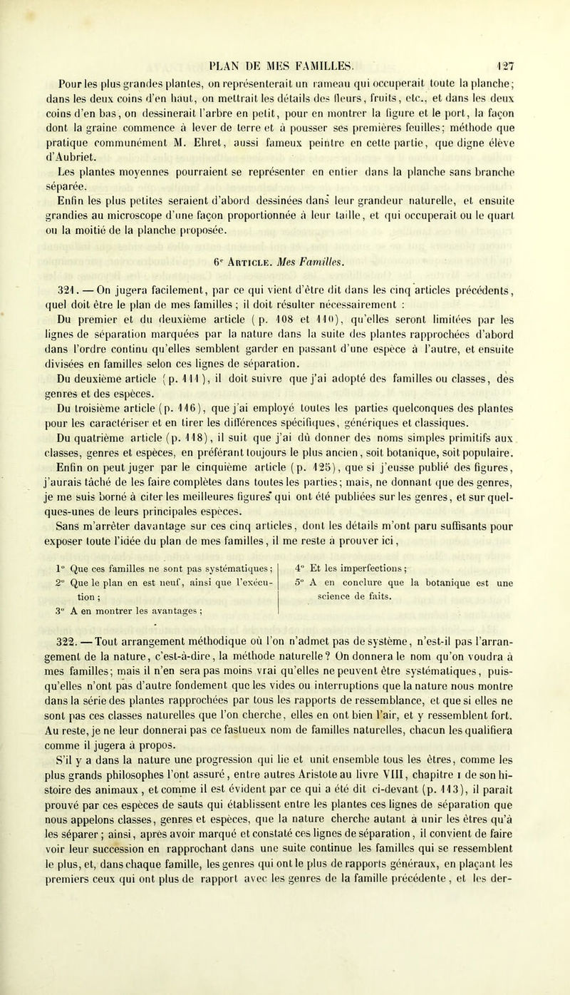 Pour les plus grandes piailles, on représenterait un rameau qui occuperait toute laplanclie; dans les deux coins d’en haut, on mettrait les détails dos Heurs, fruits, etc., et dans les deux coins d’en bas, on dessinerait l’arbre en petit, pour en montrer la figure et le port, la façon dont la graine commence à lever de terre et à pousser ses premières feuilles; méthode que pratique communément M. Ehret, aussi fameux peintre en cette partie, que digne élève d’Aubriet. Les plantes moyennes pourraient se représenter en entier dans la planche sans branche séparée. Enfin les plus petites seraient d’abord dessinées dans' leur grandeur naturelle, et ensuite grandies au microscope d’une façon proportionnée à leur tadle, et qui occuperait ou le quart ou la moitié de la planche pr oposée. 6' Article. Mes Familles. 321. — On jugera facilement, par ce qui vient d’être dit dans les cinq articles précédents, quel doit être le plan de mes familles; il doit résulter nécessairement ; Du premier et du deuxième article ( p. 108 et IKt), qu’elles seront limitées par les lignes de séparation marquées par la nature dans la suite des plantes rapprochées d’abord dans l’ordre continu qu’elles semblent garder en passant d’une espèce à l’autre, et ensuite divisées en familles selon ces lignes de séparation. Du deuxième article (p. 111), il doit suivre que j’ai adopté des familles ou classes, des genres et des espèces. Du troisième article (p. 116), que j’ai employé toutes les parties quelconques des plantes pour les caractériser et en tirer les différences spécifuiues, génériques et classiques. Du quatrième article (p. 118), il suit que j’ai dû donner des noms simples primitifs aux classes, genres et espèces, en préférant toujours le plus ancien, soit botanique, soit populaire. Enfin on peut juger par le cinquième article (p. 125), que si j’eusse publié des figures, j’aurais tâché de les faire complètes dans toutes les parties; mais, ne donnant que des genres, je me suis borné à citer les meilleures figures qui ont été publiées sur les genres, et sur quel- ques-unes de leurs principales espèces. Sans m’arrêter davantage sur ces cinq articles, dont les détails m’ont paru suffisants pour exposer toute l’idée du plan de mes familles, il me reste à prouver ici, 1 Que ces familles ne sont pas systématiques ; 2 Que le plan en est neuf, ainsi que l’exécu- tion ; .3“ A en montrer les avantages ; 322. — Tout arrangement méthodique où l’on n’admet pas de système, n’est-il pas l’arran- gement de la nature, c’est-à-dire, la méthode naturelle? ün donnera le nom qu’on voudra à mes familles; mais il n’en sera pas moins vrai qu’elles ne peuvent être systématiques, puis- qu’elles n’ont pas d’autre fondement que les vides ou interruptions que la nature nous montre dans la série des plantes rapprochées par tous les rapports de ressemblance, et que si elles ne sont pas ces classes naturelles que l’on cherche, elles en ont bien l’air, et y ressemblent fort. Au reste, je ne leur donnerai pas ce fastueux nom de familles naturelles, chacun les qualifiera comme il jugera à propos. S’il y a dans la nature une progression qui lie et unit ensemble tous les êtres, comme les plus grands philosophes l’ont assuré, entre autres Aristote au livre VIII, chapitre i de son hi- stoire des animaux , et comme il est évident par ce qui a été dit ci-devant (p. 113), il parait prouvé par ces espèces de sauts qui établissent entre les plantes ces lignes de séparation que nous appelons classes, genres et espèces, que la nature cherche autant a unir les êtres qu’à les séparer ; ainsi, après avoir marqué et constaté ces lignes de séparation, il convient de faire voir leur succession en rapprochant dans une suite continue les familles qui se ressemblent le plus, et, dans chaque famille, les genres qui ont le plus de rapports généraux, en plaçant les premiers ceux qui ont plus de rapport avec les genres de la famille précédente , et les der- 4“ Et les imperfections ; 5“ A en conclure que la botanique est une science de faits.