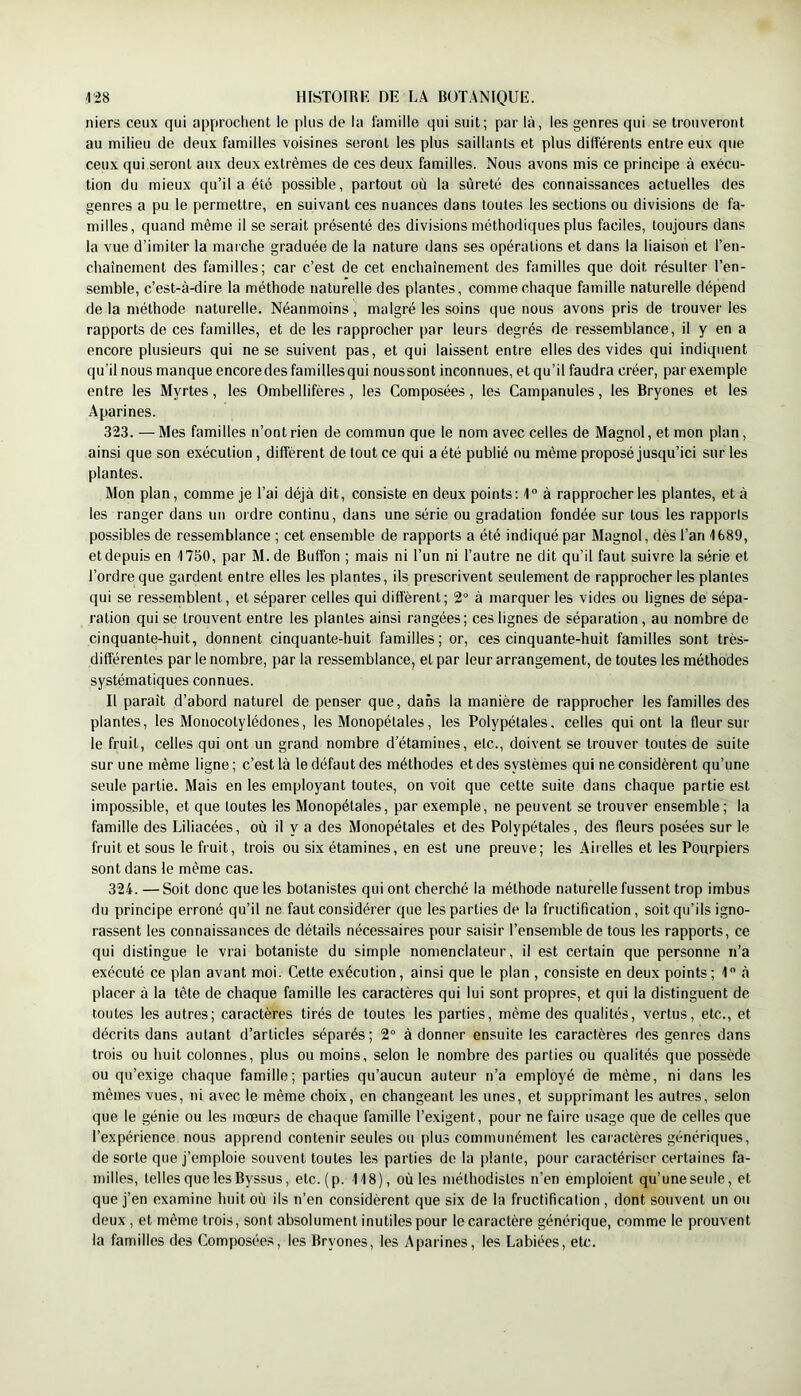 niers ceux qui approchent le plus de la famille qui suit; par là, les genres qui se trouveront au milieu de deux familles voisines seront les plus saillants et plus différents entre eux que ceux qui seront aux deux extrêmes de ces deux familles. Nous avons mis ce principe à exécu- tion du mieux qu’il a été possible, partout où la sûreté des connaissances actuelles des genres a pu le permettre, en suivant ces nuances dans toutes les sections ou divisions de fa- milles, quand même il se serait présenté des divisions méthodiques plus faciles, toujours dans la vue d’imiter la marche graduée de la nature dans ses opérations et dans la liaison et l’en- chaînement des familles; car c’est de cet enchaînement des familles que doit résulter l’en- semble, c’est-à-dire la méthode naturelle des plantes, comme chaque famille naturelle dépend delà méthode naturelle. Néanmoins, malgré les soins que nous avons pris de trouver les rapports de ces familles, et de les rapprocher par leurs degrés de ressemblance, il y en a encore plusieurs qui ne se suivent pas, et qui laissent entre elles des vides qui indiquent qu’il nous manque encoredes famillesqui noussont inconnues, et qu’il faudra créer, par exemple entre les Myrtes, les Ombellifères, les Composées, les Campanules, les Bryones et les Aparines. 323. — Mes familles u’ont rien de commun que le nom avec celles de Magnol, et mon plan, ainsi que son exécution, diffèrent de tout ce qui a été publié ou même proposé jusqu’ici sur les plantes. Mon plan, comme je l’ai déjà dit, consiste en deux points; 1 à rapprocher les plantes, et à les ranger dans uti ordre continu, dans une série ou gradation fondée sur tous les rapports possibles de ressemblance ; cet ensemble de rapports a été indiqué par Magnol, dès l’an 1689, et depuis en 1750, par M.de Butfon ; mais ni l’un ni l’autre ne dit qu’il faut suivre la série et l’ordre que gardent entre elles les plantes, ils prescrivent seulement de rapprocher les plantes qui se ressemblent, et séparer celles qui diffèrent; 2° à marquer les vides ou lignes de sépa- ration qui se trouvent entre les plantes ainsi rangées; ces lignes de séparation, au nombre de cinquante-huit, donnent cinquante-huit familles; or, ces cinquante-huit familles sont très- différentes par le nombre, par la ressemblance, et par leur arrangement, de toutes les méthodes systématiques connues. Il paraît d’abord naturel de penser que, dans la manière de rapprocher les familles des plantes, les Monocotylédones, les Monopétales, les Polypétales. celles qui ont la fleur sur le fruit, celles qui ont un grand nombre d’étamines, etc., doivent se trouver toutes de suite sur une même ligne; c’est là le défaut des méthodes et des systèmes qui ne considèrent qu’une seule partie. Mais en les employant toutes, on voit que cette suite dans chaque partie est impossible, et que toutes les Monopétales, par exemple, ne peuvent se trouver ensemble; la famille des Liliacées, où il y a des Monopétales et des Polypétales, des fleurs posées sur le fruit et sous le fruit, trois ou six étamines, en est une preuve; les Airelles et les Pourpiers sont dans le même cas. 324. — Soit donc que les botanistes qui ont cherché la méthode naturelle fussent trop imbus du principe erroné qu’il ne faut considérer que les parties de 1a fructification, soit qu’ils igno- rassent les connaissances de détails nécessaires pour saisir l’ensemble de tous les rapports, ce qui distingue le vrai botaniste du simple nomenclateur, il est certain que personne n’a exécuté ce plan avant moi. Cette exécution, ainsi que le plan , consiste en deux points; 1 à placer à la tête de chaque famille les caractères qui lui sont propres, et qui la distinguent de toutes les autres; caractères tirés de toutes les parties, même des qualités, vertus, etc., et décrits dans autant d’articles séparés; 2“ à donner ensuite les caractères des genres dans trois ou huit colonnes, plus ou moins, selon le nombre des parties ou qualités que possède ou qu’exige chaque famille; parties qu’aucun auteur n’a employé de même, ni dans les mêmes vues, ni avec le même choix, en changeant les unes, et supprimant les autres, selon que le génie ou les mœurs de chaque famille l’exigent, pour ne faire usage que de celles que l’expérience nous apprend contenir seules ou plus communément les caractères génériques, de sorte que j’emploie souvent toutes les parties de la jdanle, pour caractériser certaines fa- milles, telles que les Byssus, etc. (p. 118), où les méthodistes n’en emploient qu’une seule, et que j’en examine huit où ils n’en considèrent que six de la fructification , dont souvent un ou deux , et même trois, sont absolument inutiles pour le caractère générique, comme le prouvent la familles des Composées, les Bryones, les Aparines, les Labiées, etc.