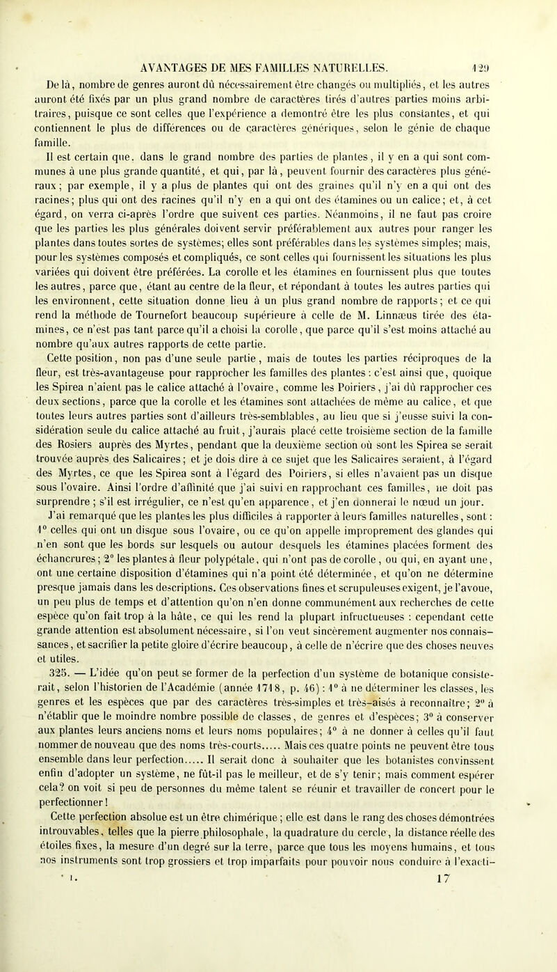 De là, nombre de genres auront dû nécessairement être changés ou multipliés, et les autres auront été fixés par un plus grand nombre de caractères tirés d’autres parties moins arbi- traires, puisque ce sont celles que l’expérience a démontré être les plus constantes, et qui contiennent le plus de différences ou de caractères génériques, selon le génie de chaque famille. Il est certain que. dans le grand nombre des parties de plantes, il y en a qui sont com- munes à une plus grande quantité, et qui, par là, peuvent fournir des caractères plus géné- raux; par exemple, il y a plus de plantes qui ont des graines qu’il n’y en a qui ont des racines; plus qui ont des racines qu’il n’y en a qui ont des étamines ou un calice; et, à cet égard, on verra ci-après l’ordre que suivent ces parties. Néanmoins, il ne faut pas croire que les parties les plus générales doivent servir préférablement aux autres pour ranger les plantes dans toutes sortes de systèmes; elles sont préférables dans les systèmes simples; mais, pour les systèmes composés et compliqués, ce sont celles qui fournissent les situations les plus variées qui doivent être préférées. La corolle et les étamines en fournissent plus que toutes les autres, parce que, étant au centre de la fleur, et répondant à toutes les autres parties qui les environnent, cette situation donne lieu à un plus grand nombre de rapports; et ce qui rend la méthode de Tournefort beaucoup supérieure à celle de M. Linnæus tirée des éta- mines, ce n’est pas tant parce qu’il a choisi la corolle, que parce qu’il s’est moins attaché au nombre qu’aux autres rapports de cette partie. Cette position, non pas d’une seule partie, mais de toutes les parties réciproques de la fleur, est très-avantageuse pour rapprocher les familles des plantes : c’est ainsi que, quoique les Spirea n’aient pas le calice attaché à l’ovaire, comme les Poiriers , j’ai dû rapprocher ces deux sections, parce que la corolle et les étamines sont attachées de même au calice, et que toutes leurs autres parties sont d’ailleurs très-semblables, au lieu que si j’eusse suivi la con- sidération seule du calice attaché au fruit, j’aurais placé cette troisième section de la famille des Rosiers auprès des Myrtes, pendant que la deuxième section où sont les Spirea se serait trouvée auprès des Salicaires; et je dois dire à ce sujet que les Salicaires seraient, à l’égard des Myrtes, ce que les Spirea sont à l’égard des Poiriers, si elles n’avaient pas un disque sous l’ovaire. Ainsi l’ordre d’affinité que j’ai suivi en rapprochant ces familles, ne doit pas surprendre ; s’il est irrégulier, ce n’est qu’en apparence, et j’en oonnerai le nœud un jour. J’ai remarqué que les plantes les plus difficiles à rapporter à leurs familles naturelles, sont : 1“ celles qui ont un disque sous l’ovaire, ou ce qu’on appelle improprement des glandes qui n’en sont que les bords sur lesquels ou autour desquels les étamines placées forment des échancrures; 2“ les plantes à fleur polypétale, qui n’ont pas de corolle , ou qui, en ayant une, ont une certaine disposition d’étamines qui n’a point été déterminée, et qu’on ne détermine presque jamais dans les descriptions. Ces observations fines et scrupuleuses exigent, je l’avoue, un peu plus de temps et d’attention qu’on n’en donne communément aux recherches de cette espèce qu’on fait trop à la hâte, ce qui les rend la plupart infructueuses ; cependant cette grande attention est absolument nécessaire, si l’on veut sincèrement augmenter nos connais- sances, et sacrifier la petite gloire d’écrire beaucoup, à celle de n’écrire que des choses neuves et utiles. 325. — L’idée qu’on peut se former de la perfection d’un système de botanique consiste- rait, selon l’historien de l’Académie (année 1718, p. 46) : 1“ à ne déterminer les classes, les genres et les espèces que par des caractères très-simples et très-aisés à reconnaître; 2 à n’établir que le moindre nombre possible de classes, de genres et d’espèces; 3“ à conserver aux plantes leurs anciens noms et leurs noms populaires; 4“ à ne donner à celles qu’il faut nommer de nouveau que des noms très-courts Mais ces quatre points ne peuvent être tous ensemble dans leur perfection Il serait donc à souhaiter que les botanistes convinssent enfin d’adopter un système, ne fùt-il pas le meilleur, et de s’y tenir; mais comment espérer cela? on voit si peu de personnes du même talent se réunir et travailler de concert pour le perfectionner ! Cette perfection absolue est un être chimérique ; elle est dans le rang des choses démontrées introuvables, telles que la pierre philosophale, la quadrature du cercle, la distance réelle des étoiles fixes, la mesure d’un degré sur la terre, parce que tous les moyens humains, et tous nos instruments sont trop grossiers et trop imparfaits pour pouvoir nous conduire à l’exacti- • I. 17