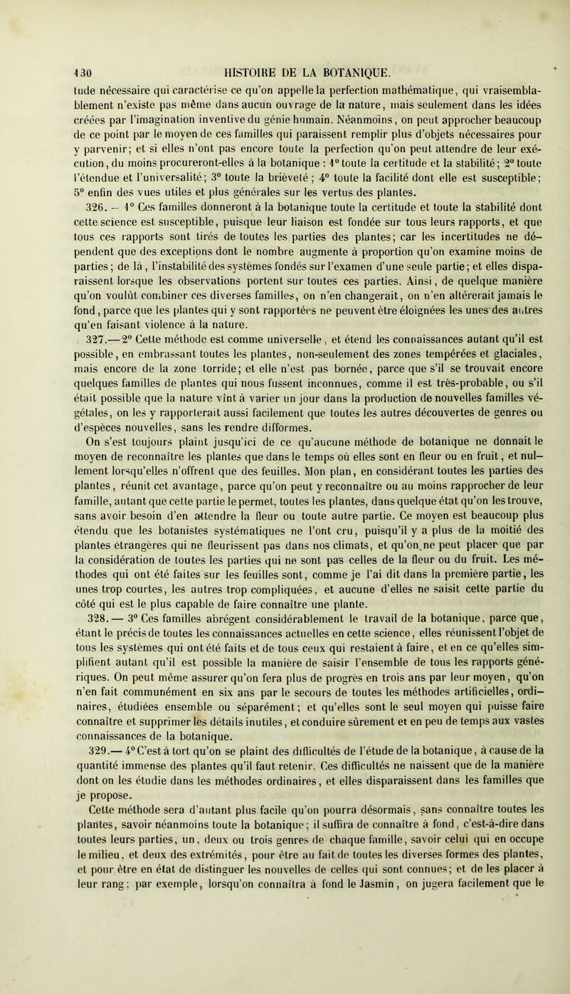 Uide nécessaire qui caractérise ce qu’on appelle la perfection mathématique, qui vraisembla- blement n’existe pas même dans aucun ouvrage de la nature, mais seulement dans les idées créées par l’imagination inventive du génie humain. Néanmoins, on peut approcher beaucoup de ce point par le moyen de ces familles qui paraissent remplir plus d’objets nécessaires pour y parvenir; et si elles n’ont pas encore toute la perfection qu’on peut attendre de leur exé- cution , du moins procureront-elles à la botanique : 4^ toute la certitude et la stabilité; 2 toute l’étendue et l’universalité; 3® toute la brièveté ; 4® toute la facilité dont elle est susceptible; 5® enfin des vues utiles et plus générales sur les vertus des plantes. 326. — 4® Ces familles donneront à la botanique toute la certitude et toute la stabilité dont cette science est susceptible, puisque leur liaison est fondée sur tous leurs rapports, et que tous ces rapports sont tirés de toutes les parties des plantes; car les incertitudes ne dé- pendent que des exceptions dont le nombre augmente à proportion qu’on examine moins de parties; de là, l’instabilité des systèmes fondés sur l’examen d’une seule partie; et elles dispa- raissent lorsque les observations portent sur toutes ces parties. Ainsi, de quelque manière qu’on voulût combiner ces diverses familles, on n’en changerait, on n’en altérerait jamais le fond, parce que les plantes qui y sont rapportées ne peuvent être éloignées les unes des autres qu’en faisant violence à la nature. 327. —2® Cette méthode est comme universelle , et étend les connaissances autant qu’il est possible, en embrassant toutes les plantes, non-seulement des zones tempérées et glaciales, mais encore de la zone torride; et elle n’est pas bornée, parce que s’il se trouvait encore quelques familles de plantes qui nous fussent inconnues, comme il est très-probable, ou s’il était possible que la nature vînt à varier un jour dans la production de nouvelles familles vé- gétales, on les y rapporterait aussi facilement que toutes les autres découvertes de genres ou d’espèces nouvelles, sans les rendre difformes. On s’est toujours plaint jusqu’ici de ce qu’aucune méthode de botanique ne donnait le moyen de reconnaître les plantes que dans le temps où elles sont en fleur ou en fruit, et nul- lement lorsqu’elles n’offrent que des feuilles. Mon plan, en considérant toutes les parties des plantes, réunit cet avantage, parce qu’on peut y reconnaître ou au moins rapprocher de leur famille, autant que cette partie le permet, toutes les plantes, dans quelque état qu’on les trouve, sans avoir besoin d’en attendre la fleur ou toute autre partie. Ce moyen est beaucoup plus étendu que les botanistes systématiques ne l’ont cru, puisqu’il y a plus de la moitié des plantes étrangères qui ne fleurissent pas dans nos climats, et qu’on.ne peut placer que par la considération de toutes les parties qui ne sont pas celles de la fleur ou du fruit. Les mé- thodes qui ont été faites sur les feuilles sont, comme je l’ai dit dans la première partie, les unes trop courtes, les autres trop compliquées, et aucune d’elles ne saisit cette partie du côté qui est le plus capable de faire connaître une plante. 328. — 3® Ces familles abrègent considérablement le travail de la botanique, parce que, étant le précis de toutes les connaissances actuelles en cette science, elles réunissent l’objet de tous les systèmes qui ont été faits et de tous ceux qui restaient à faire, et en ce qu’elles sim- plifient autant qu’il est possible la manière de saisir l’ensemble de tous les rapports géné- riques. On peut même assurer qu’on fera plus de progrès en trois ans par leur moyen, qu’on n’en fait communément en six ans par le secours de toutes les méthodes artificielles, ordi- naires, étudiées ensemble ou séparément; et qu’elles sentie seul moyen qui puisse faire connaître et supprimer les détails inutiles, et conduire sûrement et en peu de temps aux vastes connaissances de la botanique. 329. — 4® C’est à tort qu’on se plaint des difficultés de l’étude de la botanique, à cause de la quantité immense des plantes qu’il faut retenir. Ces difficultés ne naissent que de la manière dont on les étudie dans les méthodes ordinaires, et elles disparaissent dans les familles que je propose. Cette méthode sera d’autant plus facile qu’on pourra désormais, sans connaître toutes les plantes, savoir néanmoins toute la botanique ; il suffira de connaître à fond, c’est-à-dire dans toutes leurs parties, un, deux ou trois genres de chaque famille, savoir celui qui en occupe le milieu, et deux des extrémités, pour être au fait de toutes les diverses formes des plantes, et pour être en état de distinguer les nouvelles de celles (|ui sont connues; et de les placer à leur rang; par exemple, lorsqu’on connaîtra à fond le Jasmin, on jugera facilement que le