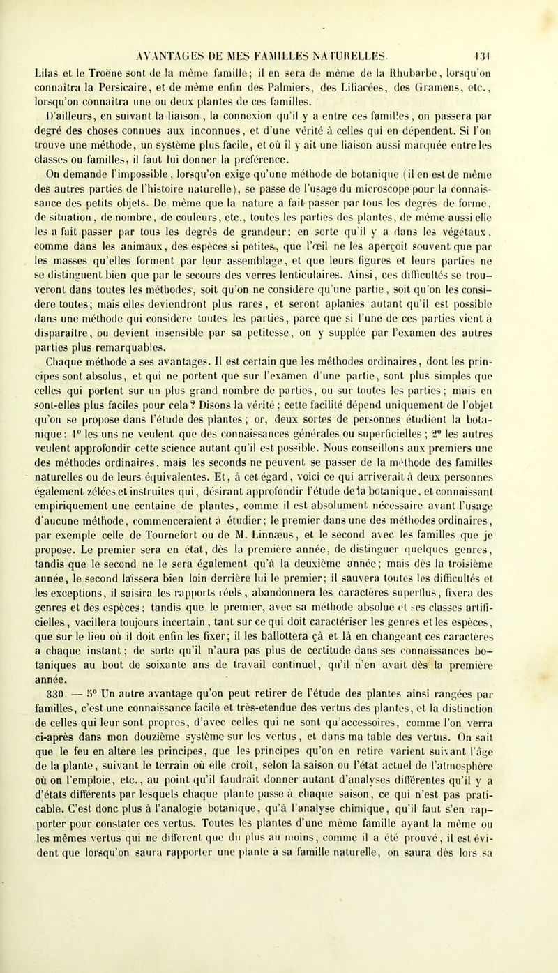Lilas et le Troène sont de la même famille; il en sera de même de la lUuiljarbe, lorsqu’on connaîtra la Persicaire, et de même enfin des Palmiers, des Liliarées, des Gramens, elc., lorsqu’on connaîtra une ou deux plantes de ces familles. D’ailleurs, en suivant la liaison , la connexion qu’il y a entre ces familles, on passera par degré des choses connues aux inconnues, et d’une vérité à celles qui en dépendent. Si l’on trouve une méthode, un système plus facile, et où il y ait une liaison aussi marquée entre les classes ou familles, il faut lui donner la préférence. On demande l’impossible, lorsqu’on exige qu’une méthode de botanique (il en est de même des autres parties de l’histoire naturelle), se passe de l’usage du microscope pour la connais- sance des petits objets. De même que la nature a fait passer par tous les degrés de forme, de situation, dénombré, de couleurs, etc., toutes les parties des plantes, de même aussi elle les a fait passer par tous les degrés de grandeur; en sorte qu’il y a dans les végétaux, comme dans les animaux, des espèces si petites., que l’œil ne les aperçoit souvent que par les masses qu’elles forment par leur assemblage, et que leurs figures et leurs parties ne se distinguent bien que par le secours des verres lenticulaires. Ainsi, ces difiicultés se trou- veront dans toutes les méthodes-, soit qu’on ne considère qu’une partie, soit qu’on les consi- dère toutes; mais elles deviendront plus rares, et seront aplanies autant qu’il est possible dans une méthode qui considère toutes les parties, parce que si l’une de ces parties vient à disparaître, ou devient insensible par sa petitesse, on y supplée par l’examen des autres parties plus remarquables. Chaque méthode a ses avantages. Il est certain que les méthodes ordinaires, dont les prin- cipes sont absolus, et qui ne portent que sur l’examen d’une partie, sont plus simples que celles qui portent sur un plus grand nombre de parties, ou sur toutes les parties; mais en sont-elles plus faciles pour cela? Disons la vérité; cette facilité dépend uniquement de l’objet qu’on se propose dans l’étude des plantes; or, deux sortes de personnes étudient la bota- nique: 1® les uns ne veulent que des connaissances générales ou superficielles ; 2® les autres veulent approfondir cette science autant qu’il est possible. Nous conseillons aux premiers une des méthodes ordinaires, mais les seconds ne peuvent se passer de la méthode des familles naturelles ou de leurs équivalentes. Et, à cet égard, voici ce qui arriverait à deux personnes également zélées et instruites qui, désirant approfondir l’étude delà botanique, et connaissant empiriquement une centaine de plantes, comme il est absolument nécessaire avant l’usage d’aucune méthode, commenceraient à étudier; le premier dans une des méthodes ordinaires, par exemple celle de Tournefort ou de M. Linnæus, et le second avec les familles que je propose. Le premier sera en état, dès la première année, de distinguer quelques genres, tandis que le second ne le sera également qu’à la deuxième année; mais dès la troisième année, le second laissera bien loin derrière lui le premier; il sauvera toutes les difficultés et les exceptions, il saisira les rapports réels, abandonnera les caractères supertlus, fixera des genres et des espèces; tandis que le premier, avec sa méthode absolue et ses classes artifi- cielles , vacillera toujours incertain , tant sur ce qui doit caractériser les genres et les espèces, que sur le lieu où il doit enfin les fixer; il les ballottera çà et là en changeant ces caractères à chaque instant ; de sorte qu’il n’aura pas plus de certitude dans ses connaissances bo- taniques au bout de soixante ans de travail continuel, qu’il n’en avait dès la première année. 330. — 5® Un autre avantage qu’on peut retirer de l’étude des plantes ainsi rangées par familles, c’est une connaissance facile et très-étendue des vertus des plantes, et la distinction de celles qui leur sont propres, d’avec celles qui ne sont qu’accessoires, comme l’on verra ci-après dans mon douzième système sur les vertus, et dans ma table des vertus. On sait que le feu en altère les principes, que les principes qu’on en retire varient suivant l’àge de la plante, suivant le terrain où elle croît, selon la saison ou l’état actuel de l’atmosphère où on l’emploie, etc., au point qu’il faudrait donner autant d’analyses différentes qu’il y a d’états différents par lesquels chaque plante passe à chaque saison, ce qui n’est pas prati- cable. C’est donc plus à l’analogie botanique, qu’à l’analyse chimique, qu’il faut s’en rap- porter pour constater ces vertus. Toutes les plantes d’une même famille ayant la même ou les mêmes vertus qui ne diffèrent que du jilus au moins, comme il a été prouvé, il est évi- dent que lorsqu’on saura rapporter une plante à sa famille naturelle, on saura dès lors sa