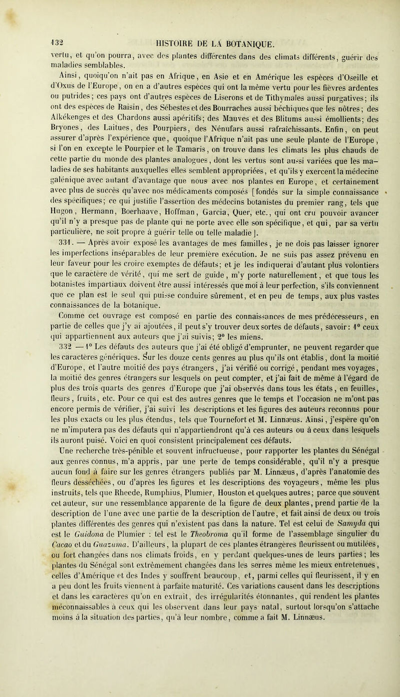 verlu, et qii on pourra, avec dos plantes différentes dans des climats différents, guérir des maladies semblables. Ainsi, quoiqu’on n’ait pas en Afrique, en Asie et en Amérique les espèces d’Oseille et d O.xus de 1 Europe, on en a d’autres espèces qui ont la même vertu pour les fièvres ardentes ou putrides; ces pays ont d’autres espèces de Liserons et de Tithymales aussi purgatives; ils ont des espèces de Raisin, des Sébestes et des Bourraches aussi béchiquesque les nôtres; des Alkékenges et des Chardons aussi apéritifs; des Mauves et des Blitums aussi émollients; des Bryones, des Laitues, des Pourpiers, des Nénufars aussi rafraîchissants. Enfin, on peut assurer d’après l’expérience que, quoique l’Afrique n’ait pas une seule plante de l’Europe, si l’on en excepte le Pourpier et le Tamaris, on trouve dans les climats les plus chauds de cette partie du monde des plantes analogues, dont les vertus sont aussi variées que les ma- ladies de ses habitants auxquelles elles semblent appropriées, et qu’ils y exercent la médecine galénique avec autant d’avantage que nous avec nos plantes en Europe, et certainement avec plus de succès qu’avec nos médicaments composés [fondés sur la simple connaissance • des spécifiques; ce qui justifie l’assertion des médecins botanistes du premier rang, tels que Hngon, Hermann, Boerhaave, Hoffman, Garcia, Quer, etc., qui ont cru pouvoir avancer qu’il n y a presque pas de plante qui ne porte avec elle son spécifique, et qui, par sa vertu particulière, ne soit propre à guérir telle ou telle maladie J. 3.11. — Après avoir exposé les avantages de mes familles, je ne dois pas laisser ignorer les imperfections inséparables de leur première exécution. Je ne suis pas assez prévenu en leur faveur pour les croire exemptes de défauts; et je les indiquerai d’autant plus volontiers que le caractère de vérité, qui me sert de guide, m’y porte naturellement, et que tous les botanistes impartiaux doivent être aussi intéressés que moi à leur perfection, s’ils conviennent que ce plan est le seul qui puisse conduire sûrement, et en peu de temps, aux plus vastes connaissances de la botanique. Comme cet ouvrage est composé en partie des connaissances de mes prédécesseurs, en partie de celles que j’y ai ajoutées, il peut s’y trouver deux sortes de défauts, savoir: 1“ ceux qui appartiennent aux auteurs que j’ai suivis; 2“ les miens. 332 — 1® Les défauts des auteurs que j’ai été obligé d’emprunter, ne peuvent regarder que les caractères génériques, ^ur les douze cents genres au plus qu’ils ont établis, dont la moitié d’Europe, et l’autre moitié des pays étrangers, j’ai vérifié ou corrigé, pendant mes voyages, la moitié des genres étrangers sur lesquels on peut compter, et j’ai fait de même à l’égard de plus des trois-quarts des genres d’Europe que j’ai observés dans tous les états, en feuilles, Heurs, fruits, etc. Pour ce qui est des autres genres que le temps et l’occasion ne m’ont pas encore permis de vérifier, j’ai suivi les descriptions et les figures des auteurs reconnus pour les plus exacts ou les plus étendus, tels que Tournefortet M. Linnæus. Ainsi, j’espère qu’on ne m’imputera pas des défauts qui n’appartiendront qu’à ces auteurs ou à ceux dans lesquels ils auront puisé. Voici en quoi consistent principalement ces défauts. Une recherche très-pénible et souvent infructueuse, pour rapporter les plantes du Sénégal aux genres connus, m’a appris, par une perte de temps considérable, qu’il n’y a presque aucun fond à faire sur les genres étrangers publiés par M. Linnæus, d’après l’anatomie des fleurs desséchées, ou d’après les figures et les descriptions des voyageurs, même les plus instruits, tels que Rheede, Rumphius, Plumier, Houston et quelques autres; parce que souvent cet auteur, sur une ressemblance apparente de la figure de deux plantes, prend partie de la description de Tune avec une partie de la description de l'autre, et fait ainsi de deux ou trois plantes différentes des genres qui n’existent pas dans la nature. Tel est celui de Samyda qui est le Guidona de Plumier ; tel est le Theobroma qu'il forme de l’assemblage singulier du Cacao et du Guazurna. D’ailleurs, la plupart de ces plantes étrangères fleurissent ou mutilées, ou fort changées dans nos climats froids, en y perdant quelques-unes de leurs parties; les |)lantes du Sénégal sont extrêmement changées dans les serres même les mieux entretenues, celles d’Amérique et des Indes y souffrent beaucoup, et, parmi celles qui fleurissent, il y en a [>eu dont les fruits viennent à parfaite maturité. Ces variations causent dans les descriptions et dans les caractères qu’on en extrait, des irrégularités étonnantes, qui rendent les plantes méconnaissables à ceux qui les observent dans leur pays natal, surtout lorsqu’on s’attache moins à la situation des i)arties, (pTà leur nombre, comme a fait M. Linnæus.