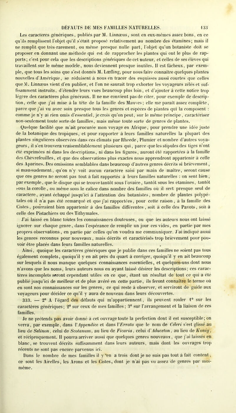 Les caractères génériques, publiés par M. Linnæus, sont en eux-mêmes assez bons, en ce quMIs remplissent l’objet qu’il s’était proposé relativement au nombre des étamines; mais il ne remplit que très-rarement, ou même presque nulle part, l’objet qu’un botaniste doit se proposer en donnant une méthode qui est de rapprocher les plantes qui ont le plus de rap- ports; c’est pour cela que les descriptions génériques de cet auteur, et celles de ses élèves qui travaillent sur le même modèle, nous deviennent presque inutiles. Il est fâcheux, par exem- ple, que tous les soins que s’est donnés M. Lœtling, pour nous faire connaître quelques plantes nouvelles d’Amérique, se réduisent à nous en tracer des esquisses aussi courtes que celles que .M. Linnæus vient d’en publier, et l’on ne saurait trop exhorter les voyageurs zélés et suf- fisamment instruits, d’étendre leurs vues beaucoup plus loin, et d’ajouter à cette notice trop légère des caractères plus généraux. 11 ne me convient pas de citer, pour exemple de descrip- lion, celle que j’ai mise à la tête de la famille des Mauves; elle me paraît assez complète, parce que j’ai vu avec soin presque tous les genres et espèces de piantes qui la composent : comme je n’y ai rien omis d’essentiel, je crois qu’on peut, sur le même principe, caractériser non-seulement toute sorte de familles, mais même toute sorte de genres de plantes. Quelque facilité que m’ait procurée mon voyage en Afrique, pour prendre une idée juste de la botanique des tropiques, et pour rapporter à leurs familles naturelles la plupart des plantes singulières observées dans ces climats par Rheede, Plumier et nombre d’autres voya- geurs, il s’en trouvera vraisemblablement plusieurs qui, parce que les stipules des liges n’ont été exprimées ni dans les descriptions, ni dans les figures, auront été rapportées à la famille des Chèvrefeuilles, et que des observations plus exactes nous apprendront appartenir à celle des Aparines. Des omissions semblables dans beaucoup d’autres genres décrits si brièvement, si maussadement, qu’on n’y voit aucun caractère saisi par main de maître, seront cause que ces genres ne seront pas tout à fait rapportés à leurs familles naturelles ; on sent bien , par exemple, que le disque qui se trouve tantôt sous l’ovaire, tantôt sous les étamines, tantôt sous la corolle , ou même sous le calice dans nombre des familles où il sei t presque seul de caractère, ayant échappé jusqu’ici à l’attention des botanistes, nombre de plantes ])olypé- tales où il n’a pas été remarqué et que j’ai rapportées, pour cette raison, à la famille des Cisles, pourraient bien appartenir à des familles différentes , soit à celle des Pavots, soit à celle des Pistachiers ou des Tithymales. J’ai laissé en blanc toutes les connaissances douteuses, ou que les auteurs nous ont laissé ignorer sur chaque genre, dans l’espérance de remplir un jour ces vides, en partie par mes propres observations, en partie par celles qu’on voudra me communiquer. J’ai indiqué aussi les genres reconnus pour nouveaux, mais décrits et caractérisés trop brièvement pour pou- voir être placés dans leurs familles naturelles. Ainsi, quoique les caractères génériques que je publie dans ces familles ne soient pas tous également complets, quoiqu’il y en ait près du quart à corriger, quoiqu’il y en ait beaucoup sur lesquels il nous manque quelques connaissances essentielles, et quelques-uns dont nous n’avons que les noms, leurs auteurs nous en ayant laissé désirer les descriptions; ces carac- tères incomplets seront cependant utiles en ce que, étant un résultat de tout ce qui a été publié jusqu’ici de meilleur et de plus avéré en cette partie, ils feront connaître le terme où en sont nos connaissances sur les genres, ce qui reste à observer, et serviront de guide aux voyageurs pour décider ce qu’il y aura de nouveau dans leurs découvertes. 333. — 2® A l’égard des défauts qui m’appartiennent, ils peuvent rouler 1® sur les caractères génériques; 2® sur ceux de mes familles; 3® sur l’arrangement et la liaison de ces familles. Je ne prétends pas avoir donné à cet ouvrage toute la perfection dont il est susceptible; on verra, par exemple, dans VAppendice et dans VErrata que le nom de Céleri s’est glissé au lieu de Selinon, celui de Scotanum, au lieu de Ficaria, celui A'Aduceton, au lieu de Konig, et réciproquement. 11 pourra arriver aussi que quelques genres nouveaux, que j’ai laissés en blanc, se trouvent décrits suffisamment dans leurs auteurs, mais dont les ouvrages trop récents ne sont pas encore parvenus ici. Dans le nombre de mes familles il y''en a trois dont je ne suis pas tout à fait content, ce sont les Airelles, les .4rons et les Cisles, dont je n’ai pas vu assez de genres par moi- même.