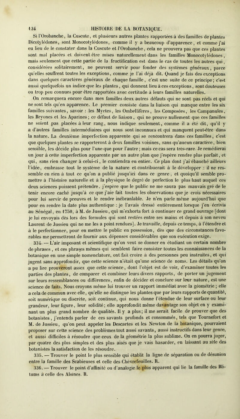 Si rOrobanche, la Cuscute, et plusieurs autres plantes rapportées à des familles de plantes Dicotylédones, sont Monocotylédones, comme il y a beaucoup d’apparence, et comme j’ai eu lieu de le constater dans la Cuscute et l’Orobanche, cela ne prouvera pas que ces plantes sont mal placées et doivent être mises naturellement dans les familles Monocotylédones, mais seulement que cette partie de la fructification est dans le cas de toutes les autres qui, considérées solitairement, ne peuvent servir pour fonder des systèmes généraux, parce qu’elles souffrent toutes les exceptions, comme je l’ai déjà dit. Quand je fais des exceptions dans quelques caractères généraux de chaque famille, c’est une suite de ce principe ; c’est aussi quelquefois un indice que les plantes, qui donnent lieu à ces exceptions, sont douteuses ou trop peu connues pour être rapportées avec certitude à leurs familles naturelles. On remarquera encore dans mes familles deux autres défauts qui ne sont pas réels et qui ne sont tels qu’en apparence. Le premier consiste dans la liaison qui manque entre les six familles suivantes, savoir : les Myrtes, les Ombellifères, les Composées, les Campanules, les Bryones et les Aparines ; ce défaut de liaison , qui ne prouve nullement que ces familles ne soient pas placées à leur rang, nous indique seulement, comme il a été dit, qu’il y a d’autres familles intermédiaires qui nous sont inconnues et qui manquent peut-être dans la nature. La deuxième imperfection apparente qui se rencontrera dans ces familles, c’est que quelques plantes se rapporteront à deux familles voisines, sans qu’aucun caractère, bien sensible, les décide plus pour l’une que pour l’autre ; mais ce cas sera très-rare. Je remédierai un jour à cette imperfection apparente par un autre plan que j’espère rendre plus parfait, et qui, sans rien changer à celui-ci, le contiendra en entier. Ce plan dont j’ai ébauché ailleurs l’idée, embrasse tout le système de la nature et contribuerait à le développer ; il ne res- semble en rien à tout ce qu’on a publié jusqu’ici dans ce genre, et quoiqu’il semble pro- mettre à l’histoire naturelle et à la physique le degré de perfection le plus haut auquel ces deux sciences puissent prétendre, j’espère que le public ne me saura pas mauvais gré de le tenir encore caché jusqu’à ce que j’aie fait toutes les observations que je crois nécessaires pour lui servir de preuves et le rendre inébranlable. Je n’en parle même aujourd’hui que pour en rendre la date plus authentique ; je l’avais dressé entièrement lorsque j’en écrivis au Sénégal, en 1750, à M. de Jussieu, qui m’exhorta fort à continuer ce grand ouvrage [dont je lui envoyais dès lors des formules qui sont restées entre ses mains et depuis à son neveu Laurent de Jussieu qui ne me les a point rendues]. Je travaille, depuis ce temps, à l’étendre et à le perfectionner, pour en mettre le public en possession, dès que des circonstances favo- rables me permettront de fournir aux dépenses considérables que son exécution exige. 334. — L’air imposant et scientifique qu’on veut se donner en étudiant un certain nombre de phrases , et ces phras.es mêmes qui semblent faire consister toutes les connaissances de la botanique en une simple nomenclature, ont fait croire à des personnes peu instruites, et qui jugent sans approfondir, que cette science n’était qu’une science de noms. Les détails qu’on a pu lire prouveront assez que cette science, dont l’objet est de voir, d’examiner toutes les parties des plantes, de comparer et combiner leurs divers rapports, de porter un jugement sur leurs ressemblances ou différences, enfin de décider et conclure sur leur nature, est une science de faits. Nous croyons même lui trouver un rapport immédiat avec la géométrie ; elle a cela de commun avec elle, qu’elle ne distingue les plantes que par leurs rapports de quantité, soit numérique ou discrète, soit continue, qui nous donne l’étendue de leur surface ou leur grandeur, leur figure, leur solidité; elle approfondit même davantage son objet en y exami- nant un plus grand nombre de qualités. Il y a plus; il me serait facile de prouver que des botanistes, j’entends parler de ces savants profonds et consommés, tels que Tournefort et M. de Jussieu, qu’on peut appeler les Descartes et les Newton de la botanique, pourraient proposer sur cette science des problèmes tout aussi savants, aussi instructifs dans leur genre, et aussi difficiles à résoudre que ceux de la géométrie la plus sublime. On en pourra juger, par quatre des plus simples et des plus aisés que je vais hasarder, en laissant au zèle des botanistes Insatisfaction de les résoudre. 333. — Trouver le point le plus sensible qui établit la ligne de séparation ou de désunion entre la famille des Scabieuses et celle des Chèvrefeuilles. R. 336. —Trouver le point d’affinité ou d’analogie le plus apparent qui lie la famille des Bli- tums à celle des Alsines. R.