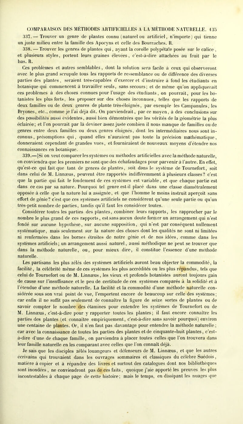 COMPARAISON DES MÉTHODES ARTIFICIELLES A LA MÉTHODE NATURELLE. ISo 337. — Trouver un genre de plantes connu (naturel ou artificiel, n’importej qui tienne un juste milieu entre la famille des Apocyns et celle des Bourraches. R. 338. — Trouver les genres de plantes qui, ayant la corolle polypétale posée sur le calice , et plusieurs styles, portent leurs graines élevées, c’est-à-dire attachées au fruit par le bas. R. Ces problèmes et autres semblables, dont la solution sera facile à ceux qui observeront avec le plus grand scrupule tous les rapports de ressemblance ou de différence des diverses parties des plantes, seraient très-capables d’exercer et d’instruire à fond les étudiants en botanique qui commencent à travailler seuls, sans secours; et de même qu’on appliquerait ces problèmes à des choses connues pour l’usage des étudiants, on pourrait, pour les bo- tanistes les plus forts, les proposer sur des choses inconnues, telles que les rapports de deux familles ou de deux genres de plante très-éloignés, par exemple les Campanules, les Bryones, etc., comme je l’ai déjà dit. On parviendrait, par ce moyen, à des conclusions sui- des possibilités aussi évidentes, aussi bien démontrées que les vérités de la géométrie la plus éclairée; et l’on pourrait par là deviner assez juste combien il nous manque de familles ou de genres entre deux familles ou deux genres éloignés, dont les intermédiaires nous sont in- connus, présomptions qui, quand elles n’auraient pas toute la précision mathématique, donneraient cependant de grandes vues, et fourniraient de nouveaux moyens d’étendre nos connaissances en botanique. 339. —[Si on veut comparer les systèmes ou méthodes artificielles avec la méthode naturelle, on conviendra que les premiers ne sont que des échafaudages pour parvenir à l’autre. En effet, qu’est-ce qui fait que tant de genres de plantes, soit dans le système de Toiirnefort, soit dans celui de M. Linnæus, peuvent être rapportés indifféremment à plusieurs classes? c’est que la partie qui fait le fondement de ces systèmes est variable, et que chaque partie est dans ce cas par sa nature. Pourquoi tel genre est-il placé dans une classe diamétralement opposée à celle que la nature lui a assignée, et que l’homme le moins instruit aperçoit sans effort de génie? c’est que ces systèmes artificiels ne considèrent qu’une seule partie ou qu’un très-petit nombre de parties, tandis qu’il faut les considérer toutes. Considérer toutes les parties des plantes, combiner leurs rapports, les rapprocher par le nombre le plus grand de ces rapports, est sans aucun doute former un arrangement qui n’est fondé sur aucune hypothèse, sur aucune supposition, qui n’est par conséquent nullement systématique, mais seulement sur la nature des choses dont les qualités ne sont ni limitées ni renfermées dans les bornes étroites de notre génie et de nos idées, comme dans les systèmes artificiels; un arrangement aussi naturel, aussi méthodique ne peut se trouver que dans la méthode naturelle, ou, pour mieux dire, il constitue l’essence d’une méthode naturelle. Les partisans les plus zélés des systèmes artificiels auront beau objecter la commodité, la facilité, la célébrité même de ces systèmes les plus accrédités ou les plus répandus, tels que celui de Tournefort ou de M. Linnæus, les vieux et profonds botanistes auront toujours gain de cause sur l’insuffisance et le peu de certitude de ces systèmes comparés à la solidité et à l’étendue d’une méthode naturelle. La facilité et la commodité d’une méthode naturelle con- sidérée sous son vrai point de vue, l’emportent encore de beaucoup sur celle des systèmes; car enfin il ne suffit pas seulement de connaître la figure de seize sortes de plantes ou de savoir compter le nombre des étamines pour entendre les systèmes de Tournefort ou de M. Linnæus, c’est-à-dire pour y rapporter toutes les plantes; il faut encore connaître les parties des plantes (et connaître empiriquement, c’est-à-dire sans savoir pourquoi) environ une centaine de plantes. Or, il n’en faut pas davantage pour entendre la méthode naturelle ; car avec la connaissance de toutes les parties des plantes et de cinquante-huit plantes, c’est- à-dire d’une de chaque famille, on parviendra à placer toutes celles que l’on trouvera dans leur famille naturelle en les comparant avec celles que l’on connaît déjà. Je sais que les disciples zélés louangeurs et défenseurs de M. Linnæus, et que les autres écrivains qui trouvaient dans les ouvrages sommaires et classiques du célèbre Suédois, matière à copier et à répandre des livres et surtout des catalogues dont nos bibliothèques sont inondées , ne conviendront pas de ces faits, quoique j’aie apporté les preuves les plus incontestables à chaque page de cette histoire; mais le temps, en dissipant les nuages que