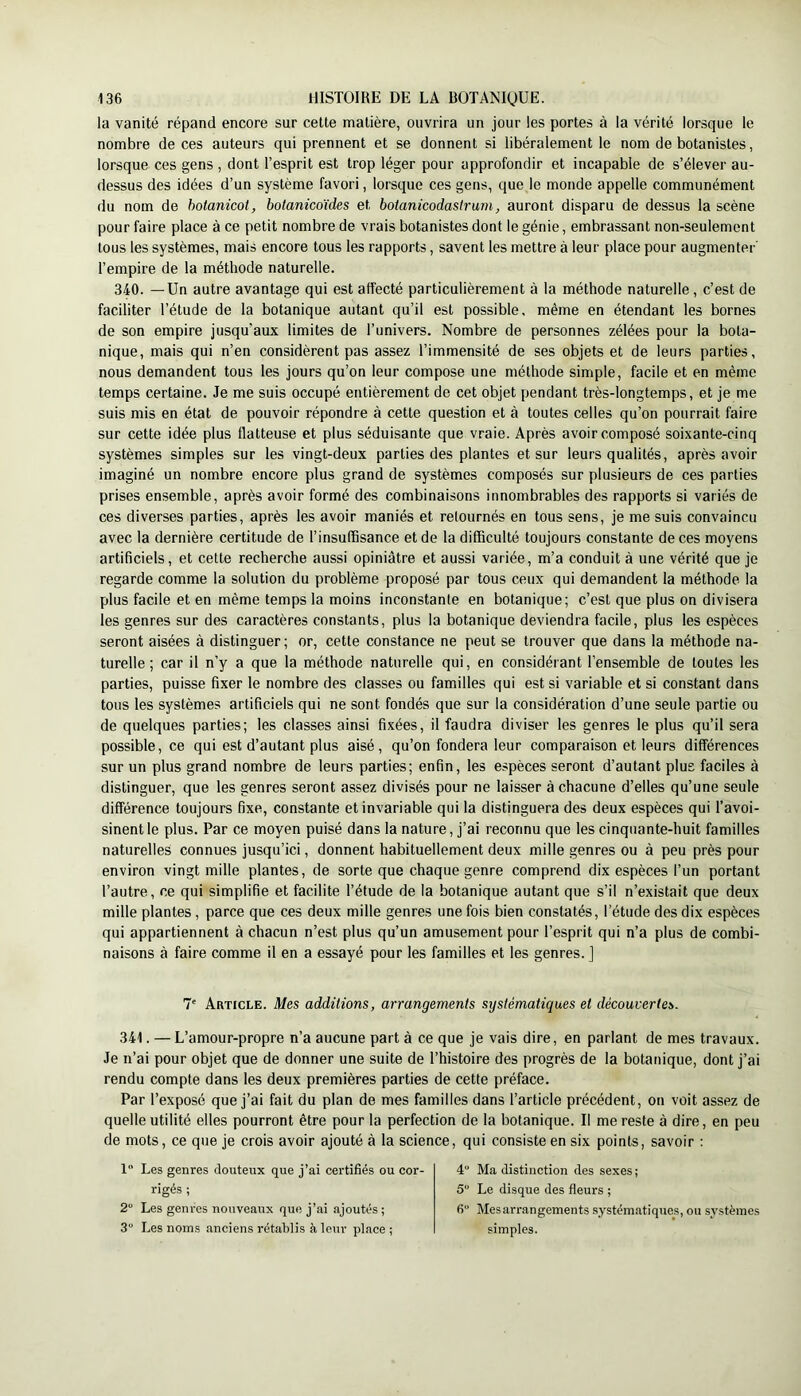 la vanité répand encore sur cette matière, ouvrira un jour les portes à la vérité lorsque le nombre de ces auteurs qui prennent et se donnent si libéralement le nom de botanistes, lorsque ces gens , dont l’esprit est trop léger pour approfondir et incapable de s’élever au- dessus des idées d’un système favori, lorsque ces gens, que le monde appelle communément du nom de hotanicot, botanicoïdes et botanicodaslrum, auront disparu de dessus la scène pour faire place à ce petit nombre de vrais botanistes dont le génie, embrassant non-seulement tous les systèmes, mais encore tous les rapports, savent les mettre à leur place pour augmenter' l’empire de la méthode naturelle. 340. —Un autre avantage qui est affecté particulièrement à la méthode naturelle, c’est de faciliter l’étude de la botanique autant qu’il est possible, même en étendant les bornes de son empire jusqu’aux limites de l’univers. Nombre de personnes zélées pour la bota- nique, mais qui n’en considèrent pas assez l’immensité de ses objets et de leurs parties, nous demandent tous les jours qu’on leur compose une méthode simple, facile et en même temps certaine. Je me suis occupé entièrement de cet objet pendant très-longtemps, et je me suis mis en état de pouvoir répondre à cette question et à toutes celles qu’on pourrait faire sur cette idée plus flatteuse et plus séduisante que vraie. Après avoir composé soixante-cinq systèmes simples sur les vingt-deux parties des plantes et sur leurs qualités, après avoir imaginé un nombre encore plus grand de systèmes composés sur plusieurs de ces parties prises ensemble, après avoir formé des combinaisons innombrables des rapports si variés de ces diverses parties, après les avoir maniés et retournés en tous sens, je me suis convaincu avec la dernière certitude de l’insutBsance et de la difficulté toujours constante de ces moyens artificiels, et cette recherche aussi opiniâtre et aussi variée, m’a conduit à une vérité que je regarde comme la solution du problème proposé par tous ceux qui demandent la méthode la plus facile et en même temps la moins inconstante en botanique; c’est que plus on divisera les genres sur des caractères constants, plus la botanique deviendra facile, plus les espèces seront aisées à distinguer; or, cette constance ne peut se trouver que dans la méthode na- turelle ; car il n’y a que la méthode naturelle qui, en considérant l’ensemble de toutes les parties, puisse fixer le nombre des classes ou familles qui est si variable et si constant dans tous les systèmes artificiels qui ne sont fondés que sur la considération d’une seule partie ou de quelques parties; les classes ainsi fixées, il faudra diviser les genres le plus qu’il sera possible, ce qui est d’autant plus aisé, qu’on fondera leur comparaison et leurs différences sur un plus grand nombre de leurs parties; enfin, les espèces seront d’autant plus faciles à distinguer, que les genres seront assez divisés pour ne laisser à chacune d’elles qu’une seule différence toujours fixe, constante et invariable qui la distinguera des deux espèces qui l’avoi- sinent le plus. Par ce moyen puisé dans la nature, j’ai reconnu que les cinquante-huit familles naturelles connues jusqu’ici, donnent habituellement deux mille genres ou à peu près pour environ vingt mille plantes, de sorte que chaque genre comprend dix espèces l’un portant l’autre, ce qui simplifie et facilite l’étude de la botanique autant que s’il n’existait que deux mille plantes, parce que ces deux mille genres une fois bien constatés, l’étude des dix espèces qui appartiennent à chacun n’est plus qu’un amusement pour l’esprit qui n’a plus de combi- naisons à faire comme il en a essayé pour les familles et les genres. J 7' Article. Mes additions, arrangements systématiques et découvertes. 341. — L’amour-propre n’a aucune part à ce que je vais dire, en parlant de mes travaux. Je n’ai pour objet que de donner une suite de l’histoire des progrès de la botanique, dont j’ai rendu compte dans les deux premières parties de cette préface. Par l’exposé que j’ai fait du plan de mes familles dans l’article précédent, on voit assez de quelle utilité elles pourront être pour la perfection de la botanique. Il me reste à dire, en peu de mots, ce que je crois avoir ajouté à la science, qui consiste en six points, savoir ; 1 Les genres douteux que j’ai certifiés ou cor- rigés ; 2“ Les genres nouveaux que j’ai ajoutés ; 3 Les noms anciens rétablis à leur place ; 4“ Ma distinction des sexes ; 5 Le disque des fleurs ; 6“ Mes arrangements systématiques, ou systèmes simples.
