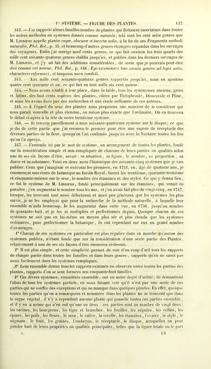 342. — J’iii rapporté à leurs familles nombre déplantés qui lloltaient incertaines dans toutes les autres méthodes ou systèmes donnés comme naturels; tels’ sont les cent seize genres que M. Linnæus appelle planlœ vagæ, obscurœ elincerlœ aedis, à la fin de ses Fragmenta melhodi naluralis, Phil. Bot., p. 35, et beaucoup d’autres genres étrangers répandus dans les ouvrages- des voyageurs. Enfin j’ai corrigé neuf cents genres, ce qui fait environ les trois quarts des mille cent soixante-quatorze genres établis jusqu’ici, et publiés dans les derniers ouvrages de M. Linnæus, et j’y ait fait des additions considérables, de sorte que je pourrais peut-être dire comme cet auteur, Phil. Bot., p. 146 : Ego examinavi hœc omnia généra ad leges artis, characteres reforniavi, et tanquani nova condidi. 343. — Aux mille cent soixante-quatorze genres rapportés jusqu’ici, nous en ajoutons quatre cent quarante et un, ce qui fait en tout mille six cent quinze. 34 4. —Nous avons rétabli à leur place, dans la table, tous les synonymes anciens, grecs et latins, des huit cents espèces des plantes, citées par Théophraste, Dioscoiide et Pline, et nous les avons fixés par des recherches et une étude sufiisante de ces auteurs. 345. — A l’égard du sexe des plantes nous proposons une manière de ic considérer qui nous parait nouvelle et plus étendue, ou même plus exacte que l’ordinaire. On en trouvera le détail ci-après à la tète de notre trentième système. 346. — Je renvoie pareillement à mon soixante-quatrième système sur le disque; ce que je dis de cette partie que j’ai reconnu le premier pour être une espèce de réceptacle des diverses parties de la fleur, quoiqu’on Fait confondu jusqu’ici avec le Nectaire toutes les fois qu’on l’a aperçu. 347. — J’entends ici par le mot de système, un arrangement de toutes les plantes, fondé sur la considération simple et non compliquée de chacune de leurs parties ou qualités selon une de ses six façons d’être, savoir : sa situation , sa figure, le nombre, sa proportion , sa durée et sa substance. Voici en deux mots l’historique dos soixante-cinq systèmes que je vais publier. Ceux que j’imaginai et exécutai les premiers, en 1741, où, âgé de quatorze ans, je commençai mes cours de botanique au Jardin Royal, furent les trentième, quarante-troisième et cinquante-unième sur le sexe, le nombre des étamines et des styles. Ce qui y donna lieu , ce fut le système de M. Linnæus, fondé principalement sur les étamines, qui venait de paraître; j’en augmentai le nombre tous les ans, etj’enavais fait plus de vingt-cinq, en 1747, lorsque, les trouvant tout aussi défectueux et aussi peu généraux que les systèmes les plus suivis, je ne les employai que j)our la recherche de la méthode naturelle, à laquelle leur ensemble m’aida beaucoup. Je les augmentai dans cette vue, en 1750, jusqu’au nombie de (juarante-huit, et je les ai mullipliés et perfectionnés depuis. Quoique chacun de ces systèmes ne soit pas en lui-même un moyen plus sur et plus étendu que les systèmes ordinaires, pour perfectionner la botanique, ils ont cependant sur eux un grand nombre d’avantages. 1“ Chacun de ces systèmes en particulier est plus régulier dans sa marche qu’aucun des systèmes publiés, n’étant fondé que sur la considération d’une seule partie des Plantes, relativement à une de ses six façons d’être énoncées ci-dessus. 2“ Il est plus simple, et cette simplicité permet de voir d’un coup d’œil tous les rapports de chaque partie dans toutes les familles et dans leurs genres , rapports qu’on ne saisit pas aussi facilement dans les systèmes compliqués. .3“ Leur ensemble donne tous les rapports existants ou observés entre toutes les parties des plantes, rapports d’où se sont formées nos cinquante-huit familles. 4“ Ces divers systèmes, considérés ensemble, ont un autre degré d’utilité; ils démontrent l’abus de tous les systèmes partiels, en nous faisant voir qu’il n’est pas une seule de ces parties qui ne souffre des exceptions et qui ne manque dans quefijiies plantés. En effet, quoique toutes les parties qu’on a remarquées et nommées dans les plantes ne se trouvent que dans le règne végétal, il n’y a cependant aucune plante qui possède toutes ces parties ensemble , et il y en a même qui n’en ont qu’une ou deux : ces parties sont au nombre de vingt-deux ; les racines, les bourgeons, les tiges et branches, les feuilles, les stipules, les viilles, les épines, les poils, les fleurs, le sexe, le calice, la corolle, les étamines, l’ovaire, le stylo , le stigmate, le fruit, les graines, l’embryon, le réceptacle, le distpie, auxquelles on peut joindre huit de leurs |)ropriétés ou qualités principales, telles ([ue la figure totale ou le port I. 18