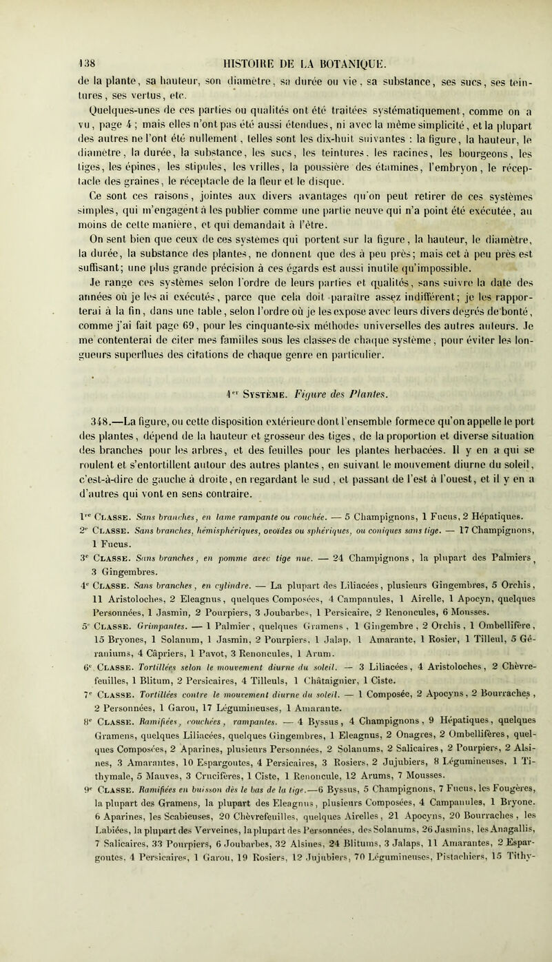 de la plante, sa hauteur, son diamètre, sa durée ou vie, sa substance, ses sucs, ses tein- tures, ses vertus, etc. (Juelques-unes de ces parties ou qualités ont été traitées systématiquement, comme on a vu, page i ; mais elles n’ont pas été aussi étendues, ni avec la même simplicité, et la plupart des autres ne l’ont été nullement, telles sont les dix-huit suivantes : la figure, la hauteur, le diamètre, Indurée, la substance, les sucs, les teintures, les racines, les bourgeons, les tiges, les épines, les stipules, les vrilles, la poussière des étamines, l’embryon, le récep- tacle des graines, le réceptacle de la Heur et le disque. Ce sont ces raisons, jointes aux divers avantages qu'on peut retirer do ces systèmes simples, qui m’engagent à les publier comme une partie neuve qui n’a point été exécutée, au moins de cette manière, et qui demandait <à l’étre. On sent bien que ceux de ces systèmes qui portent sur la figure, la hauteur, le diamètre, la durée, la substance des plantes, ne donnent que des à peu près; mais cet à peu près est suffisant; une plus grande précision à ces égards est aussi inutile qu’impossible. .le range ces systèmes selon l'ordre de leurs |)arlies et qualités, sans suivre la date des années où je les ai exécutés, parce que cela doit paraître assez indifférent; je les rappor- terai à la fin, dans une table, selon l’ordre où je les expose avec leurs divers degrés de bonté, comme j’ai fait page 69, pour les cinquante-six méthodes universelles des autres auteurs. .Te me contenterai de citer mes familles sous les classes de cluuiue système, pour éviter les lon- gueurs superllues des citations de chaque genre en particidier. I Système. Fùjure des Plantes. 348.—La figure, ou cette disposition extérieure dont l’ensemble formece qu’on appelle le port des plantes, dépend de la hauteur et grosseur des tiges, de la proportion et diverse situation des branches pour les arbres, et des feuilles pour les plantes herbacées. Il y en a qui se roulent et s’entortillent autour des autres plantes, eu suivant le mouvement diurne du soleil, c’est-à-dire de gauche à droite, en regardant le sud , et passant de l’est à l’ouest, et il y en a d’autres qui vont en sens contraire. l’' Coasse. Sans branches, en lame rampante ou couchée. — 5 Champignons, 1 Fucus, 2 Hépatiques. 2’’ Coasse. Sans branches, hémisphériques, ovoïdes ou sphériques, ou coniques sans tige. — 17 Champignons, 1 Fucus. 3' Classe. Sans branches, en pomme avec tige nue. — 24 Champignons, la plupart des Palmiers^ 3 Gingembres. Coasse. Sans branches, en cylindre. — La plupart des Liliacées, plusieurs Gingembres, 5 Orchis, 11 Aristoloches, 2 Eleagnus, quelques Composées, 4 Campanules, 1 Airelle, 1 Apocyn, quelques Personnées, 1 Jasmin, 2 Pourpiers, 3 Joubarbes, 1 Persieaire, 2 Renoncules, 6 Mousses. 5 Coasse. Grimpantes. — 1 Palmier , quelques Gramens , 1 Gingembre , 2 Orchis , 1 Ombellifère , 15 Bryones, 1 Solannm, 1 Jasmin, 2 Pourpiers, 1 Jalap. 1 Amarante, 1 Rosier, 1 Tilleul, 5 Gé- raniums, 4 Câpriers, 1 Pavot, 3 Renoncules, 1 Arum. 6^' Coasse. Tortillées selon le mouvement diurne du soleil. — 3 Liliacées, 4 Aristoloches, 2 Chèvre- feuilles, 1 Blitum, 2 Persicaires, 4 Tilleuls, 1 Châtaignier, 1 Ciste. 7' Coasse. Tortillées contre le mouvement diurne du soleil. — 1 Composée, 2 Apocyns, 2 Bourraches, 2 Personnées, 1 Garou, 17 Légumineuses, 1 Amarante. ti*’ Coasse. Ramifiées, couchées, rampantes. — 4 Byssus, 4 Champignons, 9 Hépatiques, quelques Gramens, quelques Liliacées, quelques Gingembres, 1 Eleagnus, 2 Onagres, 2 Ombellifères, quel- ques Composées, 2 Aparines, plusieurs Personnées, 2 Solanums, 2 Salicaires, 2 Pourpiers, 2 Alsi- nes, 3 Amarantes, 10 Espargoiites, 4 Persicaires, 3 Rosiers, 2 Jujubiers, 8 Légumineuses, 1 Ti- thymale, 5 Mauves, 3 Crucifères, 1 Ciste, 1 Renoncule, 12 Arums, 7 Mousses. O' Coasse. Ramifiées en buisson dès le bas de ta tige.—6 Byssus, 5 Champignons, 7 Fucus, les Fougères, la plupart des Gramens, la plupart des Eleagnus, plusieurs Composées, 4 Campanules, 1 Bryone. 6 Aparines, les Scabieiises, 20 Chèvrefeuilles, quelques Airelles, 21 Apocyns, 20 Bourraches, les Labiées, la plupart des Verveines, laplupartdes Personnées, des Solanums, 26 Jasmins, les Anagallis, 7 Salicaires, 33 Pourpiers, 6 Joubarbes, 32 Alsiues, 24 Blitums, 3 Jalaps, Il Amarantes, 2 Espar- goûtes. 4 Persicaires, 1 Garou, 19 Rosiers, 12 Jujubiers, 70 Légumineuses, Pistachiers, 15 fithy-