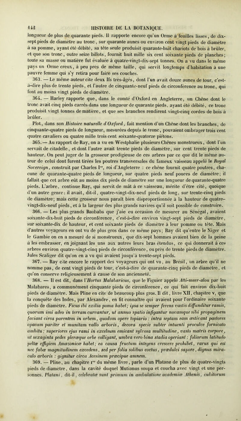 longueur de plus de quarante pieds. 11 rapporte encore qu’un Orme à feuilles lisses, de dix- sept pieds de diamètre au tronc, sur quarante aunes ou environ cent vingt pieds de diamètre à sa pomme, ayant été débité, sa tète seule produisit quarante-huit chariots de bois à brûler, et que son tronc, outre seize billots, fournit huit mille six cent soixante pieds de planches; toute sa masse ou matière fut évaluée à quatre-vingt-dix-sept tonnes. On a vu dans le même pays un Orme creux, à peu près de même taille, qui servit longtemps d’habitation à une pauvre femme qui s’y retira pour faire ses couches. 363. — Le même auteur cite deux Ifs très-âgés, dont l’un avait douze aunes de tour, c’est- à-dire plus de trente pieds, et l’autre de cinquante-neuf pieds de circonférence au tronc, qui font au moins vingt pieds de diamètre. 364. — Harley rapporte que, dans le comté d’Oxford en Angleterre, un Chêne dont le tronc avait cinq pieds carrés dans une longueur de quarante pieds, ayant été débité, ce tronc produisit vingt tonnes de matière, et que ses branches rendirent vingt-cinq cordes de bois à brûler. Plot, dans son Hisloire naturelle d’Oxford, fait mention d’un Chêne dont les branches, de cinquante-quatre pieds de longueur, mesurées depuis le tronc, pouvaient ombrager trois cent quatre cavaliers ou quatre mille trois cent soixante-quatorze piétons. 365. — Au rapport de Ray, on a vu en Westphalie plusieurs Chênes monstrueux, dont l’un servait de citadelle, et dont l’autre avait trente pieds de diamètre, sur cent trente pieds de hauteur. On peut juger de la grosseur prodigieuse de ces arbres par ce que dit le même au- teur de celui dont furent tirées les poutres transversales du fameux vaisseau appelé le Royal Sovereign, construit par Charles I, roi d’Angleterre : ce chêne fournit quatre poutres, cha- cune de quarante-quatre pieds de longueur, sur quatre pieds neuf pouces de diamètre; il fallait que cet arbre eût au moins dix pieds de diamètre sur une longueur de quarante-quatre pieds. L’arbre, continue Ray, qui servit de mât à ce vaisseau, mérite d’être cité, quoique d’un autre genre; il avait, dit-il, quatre-vingt-dix-neuf pieds de long, sur trente-cinq pieds de diamètre; mais cette grosseur nous paraît bien disproportionnée à la hauteur de quatre- vingt-dix-neuf pieds, et à la largeur des plus grands navires qu’il soit possible de construire. 366. — Les plus grands Baobabs que j’aie eu occasion de mesurer au Sénégal, avaient soixante-dix-huit pieds de circonférence, c’est-à-dire environ vingt-sept pieds de diamètre, sur soixante-dix de hauteur, et cent soixante pieds de diamètre à leur pomme ou tête. Mais d’autres voyageurs en ont vu de plus gros dans ce même pays; Ray dit qu’entre le Niger et le Gambie on en a mesuré de si monstrueux, que dix-sept hommes avaient bien de la peine à les embrasser, enjoignant les uns aux autres leurs bras étendus, ce qui donnerait à ces arbres environ quatre-vingt-cinq pieds de circonférence, ou près de trente pieds de diamètre. •Iules Scaliger dit qu’on en a vu qui avaient jusqu’à trente-sept pieds. 367. — Ray cite encore le rapport des voyageurs qui ont vu, au Brésil, un arbre qu’il ne nomme pas, de cent vingt pieds de tour, c’est-à-dire de quarante-cinq pieds de diamètre, et qu’on conserve religieusement à cause de son ancienneté. 368. — 11 est dit, dans VHortus Malaharicus, que le Figuier appelé Alli-meer-alou par les Malabares, a communément cinquante pieds de circonférence, ce qui fait environ dix-huit pieds de diamètre. Mais Pline en cite de beaucoup plus gros. Il dit, livre XII, chapitre v, que la conquête des Indes, par Alexandre, en fit connaître qui avaient pour l’ordinaire soixante pieds de diamètre. Ficus ibi exilia poma habet; ipsase semper ferens vasiis diffundilur ramis, quorum imi adeo in ierram curvantur, ut annuo spalio infigantur novamque sibi propaginem faciant circa parentem in orbem, quodam opéré topiario : intra septain eam æstivant pastores opacam par lier et munitam vallo arboris, décora specie subter intuenti proculve fornicato ainbitu; superiores ejus rami in excelsum emicant sylvosa multitudine, vasto matris corpore, ut sexaginta pedes pleræque orbe colligant, umbra vero bina stadia operiant : foliorum latitudo peliœ effigiem Amazonicce habet; ea causa fructum integens crescere prohibei, rarus qui est nec fabœ magnitudinem excedens, sed per folia solibus coctus, prœdulci sapore, dignus mira- culo arboris : gignitur circa Acesinem prœcipue aninem. 369. — Pline, au chapitre i du même livre, parle d’un Platane de plus de quatre-vingts pieds de diamètre, dans la cavité duquel Mutianus soupa et coucha avec vingt et une per- sonnes. Platani, dit-il, celebrata; sunt primum in ambulatione academiœ Athenis, cubitorum