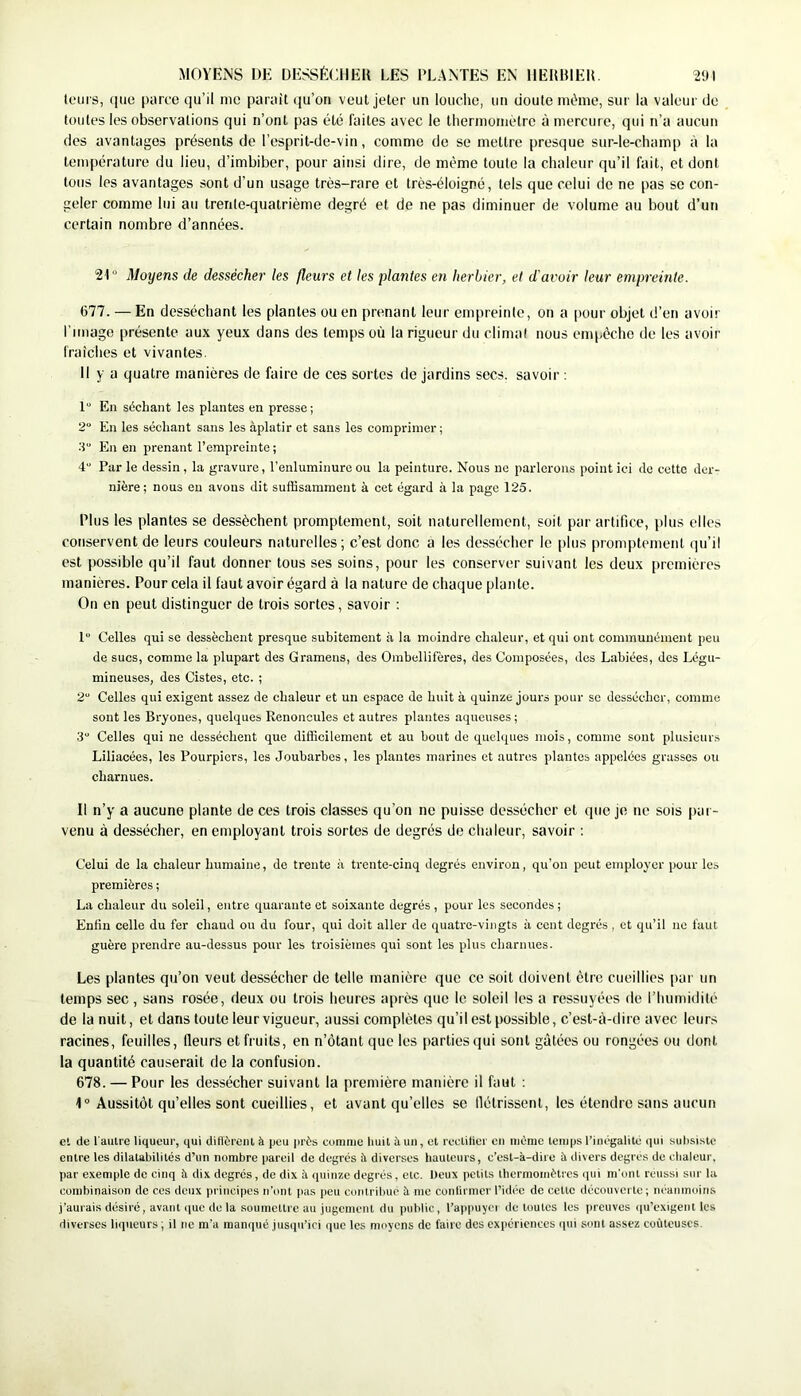 MOYENS DE DESSÉCHER LES PLANTES EN IIERRIER. 2<JI tours, (luo parce qu’il me parait qu’on veut jeter un louclie, un doute indnie, sur la valeur do toutes les observations qui n’ont pas été faites avec le lliernioniotro à mercure, qui n’a aucun des avantages présents de l’esprit-de-vin, comme de se mettre presque sur-le-champ à la température du lieu, d’imbiber, pour ainsi dire, de même toute la chaleur qu’il fait, et dont tous les avantages sont d’un usage très-rare et très-éloigné, tels que celui de ne pas se con- geler comme lui au trente-quatrième degré et de ne pas diminuer de volume au bout d’un certain nombre d’années. Moyens de dessécher les fleurs et les plantes en herbier, et d'avoir leur empreinte. 677. — En desséchant les plantes ou en prenant leur empreinte, on a pour objet d’en avoir l'image présente aux yeux dans des temps où la rigueur du climat nous empêche de les avoir (raidies et vivantes. 11 y a quatre manières de faire de ces sortes de jardins secs, savoir : 1“ En séchant les plantes en presse; 2“ En les séchant sans les àplatir et sans les comprimer; ■i En en prenant l’empreinte ; 4 Parle dessin, la gravure, l’enluminure ou la peinture. Nous ne parlerons point ici de cette der- nière ; nous eu avons dit suffisamment à cet égard à la page 125. Plus les plantes se dessèchent promptement, soit naturellement, soit par artifice, plus elles conservent de leurs couleurs naturelles; c’est donc a les dessécher le plus promptement qu’il est possible qu’il faut donner tous ses soins, pour les conserver suivant les deux premières manières. Pour cela il faut avoir égard à la nature de chaque plante. On en peut distinguer de trois sortes, savoir : 1 Celles qui se dessèchent presque subitement à la moindre chaleur, et qui ont communément peu de sucs, comme la plupart des Gramens, des Ombellifères, des Composées, des Labiées, des Légu- mineuses, des Cistes, etc. ; 2“ Celles qui exigent assez de chaleur et un espace de huit à quinze jours pour se dessécher, comme sont les Bryones, quelques Renoncules et autres plantes aqueuses ; 3“ Celles qui ne desséchent que difficilement et au bout de quelques mois, comme sont plusieurs Liliacées, les Pourpiers, les Joubarbes, les plantes marines et autres plantes appelées grasses ou charnues. Il n’y a aucune plante de ces trois classes qu’on ne puisse dessécher et que je ne sois par- venu à dessécher, en employant trois sortes de degrés de chaleur, savoir ; Celui de la chaleur humaine, de trente à trente-cinq degrés environ, qu’on peut employer pour les premières ; La chaleur du soleil, entre quarante et soixante degrés , pour les secondes ; Enfin celle du fer chaud ou du four, qui doit aller de quatre-vingts à cent degrés , et qu’il ne faut guère prendre au-dessus pour les troisièmes qui sont les plus charnues. Les plantes qu’on veut dessécher de telle manière que ce soit doivent être cueillies pur un temps sec, sans rosée, deux ou trois heures après que le soleil les a ressuyées de riiurnidilé de la nuit, et dans toute leur vigueur, aussi complètes qu’il est possible, c’est-à-dire avec leur.'^ racines, feuilles, (leurs et fruits, en n’ôtant que les parties qui sont gâtées ou rongées ou dont la quantité causerait de la confusion. 678. — Pour les dessécher suivant la première manière il faut ; 1° Aussitôt qu’elles sont cueillies, et avant qu’elles sc llétrissent, les étendre sans aucun et de l'autre liqueur, qui diflèrciU à peu près comme huit à un, cl rcctilici en même temps l’inégalité qui subsiste entre les dilatabilités d’un nombre pareil de degrés îi diverses liauleurs, c’est-à-dire à divers degrés de cbaleur, par exemple de cinq à dix degrés, de dix à quinze degrés, etc. Deux petits thermomètres qui m'ont réussi sur la combinaison de ces deux principes n’ont pas peu contribue à me conlirmer l’idée de celte découverte; néanmoins j’aurais désiré, avant que de la soumettre au jugement du public, l’appuyci de toutes les preuves (pi’exigent les diverses liqueurs ; il no m'a manqué juscpi’ici que les moyens de faire des expériences qui sont assez coûteuses.