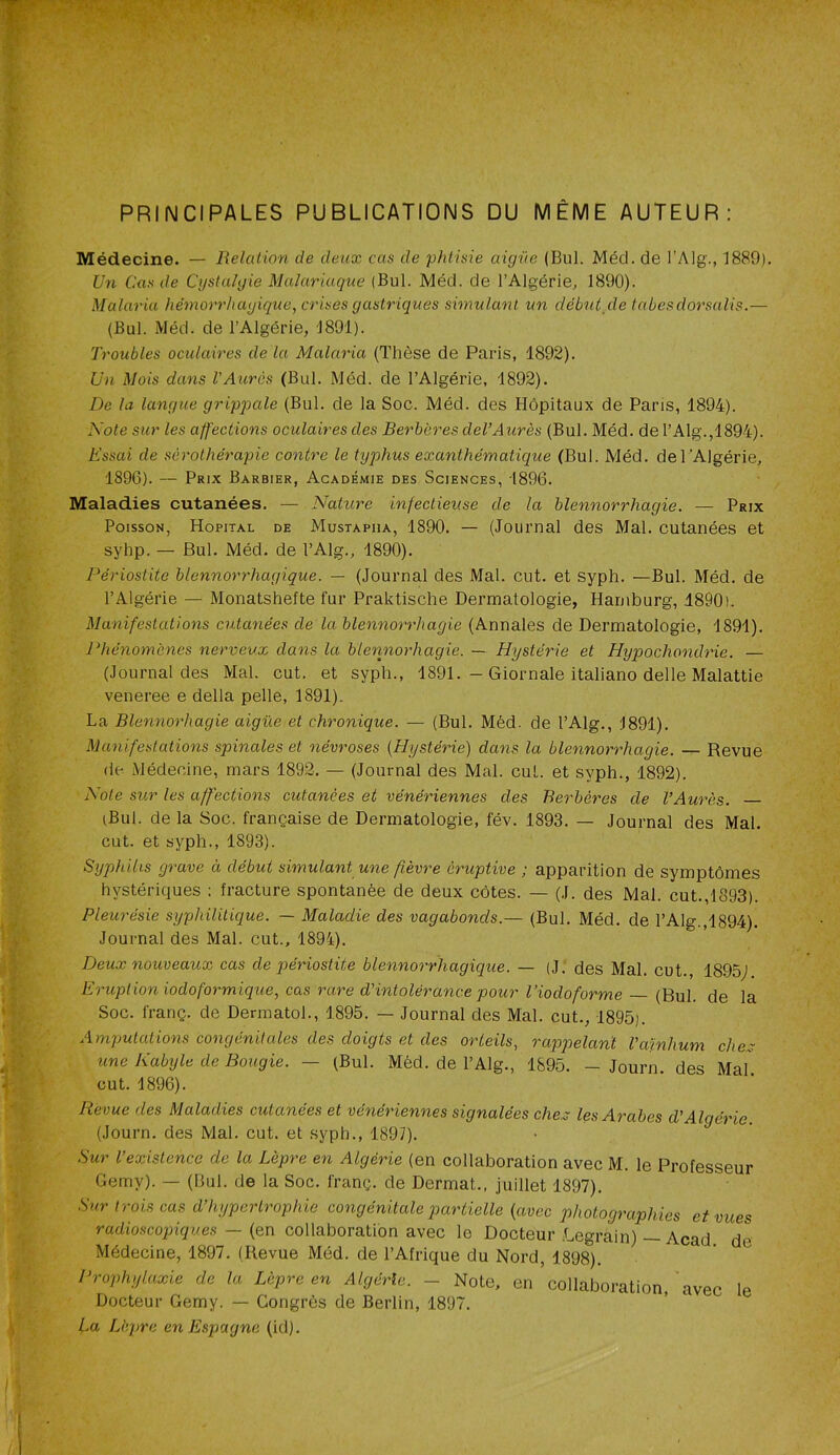 PRINCIPALES PUBLICATIONS DU MÊME AUTEUR: Médecine. — Relation de deux cas de phtisie aigüe (Bul. Mécl. de l’Alg., 1889). Ü71 Cas de Cystahjie Maîariaque (Bul. Méd. de l’Algérie, 1890). Malaria hémorrhagique, crises gastriques simulant un débutyle tabesdorsalis.— (Bul. Méd. de l’Algérie, 1891). Troubles oculaires de la Malaria (Thèse de Paris, 1892). lin Mois dans l’Aurès (Bul. Méd. de l’Algérie, 1892). De la langue grippale (Bul. de la Soc. Méd. des Hôpitaux de Paris, 1894). Note sur les affections oculaires des Berbères del’Aurès (Bul. Méd. de l’Alg.,1894). Essai de séi'othérapie contre le typhus exanthématique (Bul. Méd. del’Algérie, 1896). — Prix Barbier, Académie des Sciences, 1896. Maladies cutanées. — Nature infectieuse de la blennorrhagie. — Prix Poisson, Hôpital de Mustapha, 1890. — (Journal des Mal. cutanées et syhp. — Bul. Méd. de l’Alg., 1890). Périostite blennorrhagique. — (Journal des Mal. eut. et syph. —Bul. Méd. de l’Algérie — Monatshefte fur Praktische Dermatologie, Harnburg, 1890). Manifestations cutanées de la blennorrhagie (Annales de Dermatologie, 1891). Phénomènes nerveux dans la blerinorhagie. — Hystérie et Hypochondrie. — (Journal des Mal. eut. et syph., 1891. - Giornale italiano delle Malattie veneree e délia pelle, 1891). La Blennorhagie aigüe et chronique. — (Bul. Méd. de l’Alg., 1891). Manifestations spinales et névroses {Hystérie) dans la blennorrhagie. — Revue (le Médecine, mars 1892. — (Journal des Mal. eut. et syph., 1892). Note sur les affections cutanées et vénériennes des Berbères de l’Aurès. (Bul. de la Soc. française de Dermatologie, fév. 1893. — Journal des Mal. eut. et syph., 1893). Syphilis grave à début simulant une fièvre éruptive ; apparition de symptômes hystériques ; fracture spontanée de deux côtes. — (J. des Mal. eut.,1893). Pleurésie syphiliticjue. — Maladie des vagabonds.— (Bul. Méd. de l’Alg.,1894). Journal des Mal. eut., 1894). Deux nouveaux cas de périostite blennorrhagique. — (J. des Mal. eut., 1895,1 Eruption iodoformique, cas rare d’intolérance pour l’iodoforme (Bul. de la Soc. franç. de Dennatol., 1895. — Journal des Mal. eut., 1895). Amputations congénitales des doigts et des orteils, rappelarà Vcvfnhum chex tine Kabyle de Bougie. — (Bul. Méd. de l’Alg., 1895. — Journ. des Mal. eut. 1896). Revue des Maladies cutanées et vénériennes signalées chex les Arabes d’Algérie (Journ. des Mal. eut. et syph., 1897). Sur l’existence de la Lèpre en Algérie (en collaboration avec M. le Professeur Gemy). — (Bul. de la Soc. franç. de Dermat., juillet 1897). Sur trois cas d’hypertrophie congénitale partielle (avec photographies et vues radioscopiepues — (en collaboration avec le Docteur Legrain) — Acad de Médecine, 1897. (Revue Méd. de l’Afrique du Nord, 1898). Prophylaxie de la Lèpre en Algérie. - Note, en collaboration, avec le Docteur Gemy. — Congrès de Berlin, 1897. La Lèpre en Espagne (id).