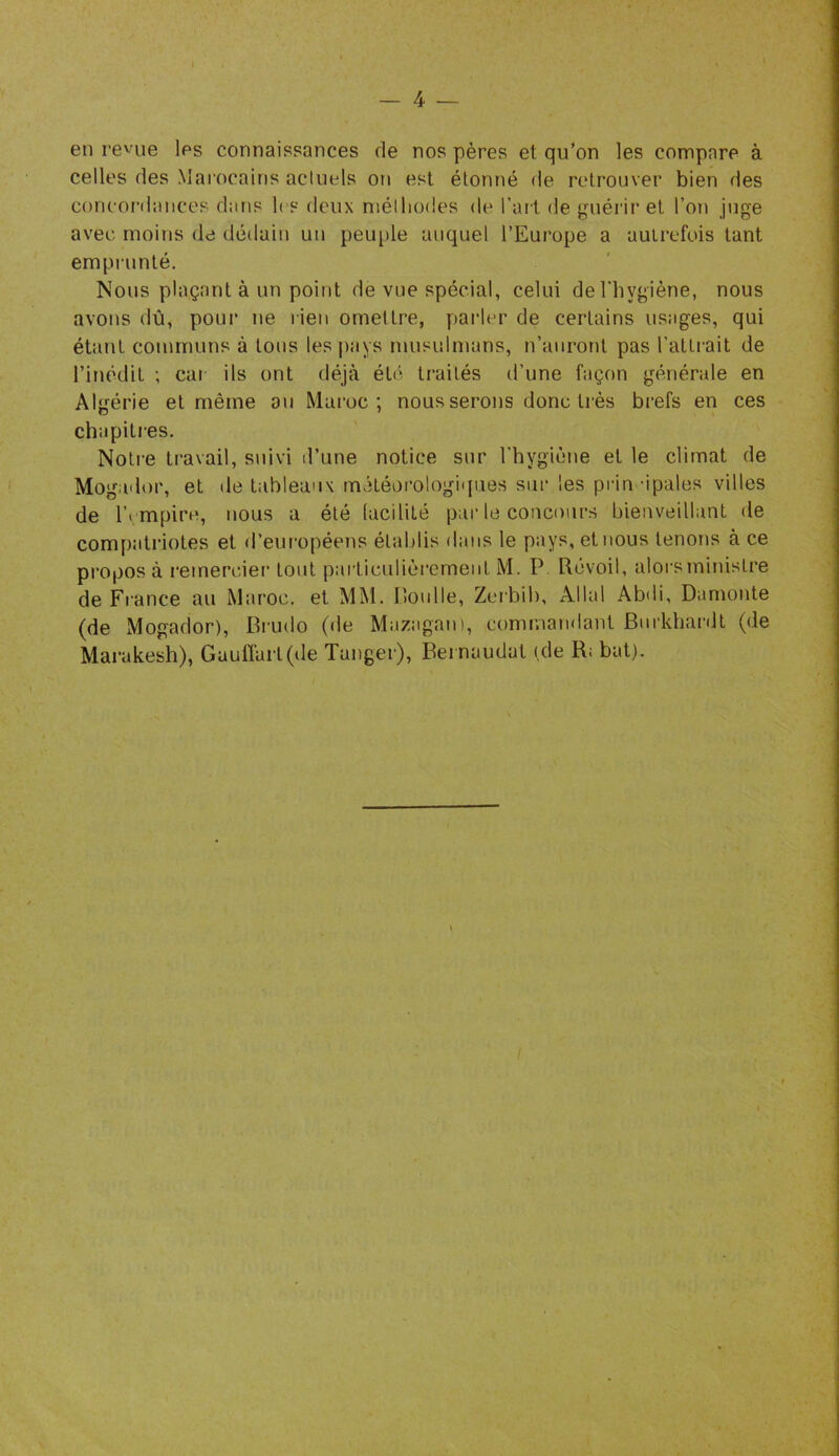 — 4 en revue les connaissances de nos pères et qu'on les compare à celles des Marocains actuels on est étonné de retrouver bien des concordances dans les deux niélliodes de l’ait de {^niéi'ir et l’on juge avec moins de dédain un peu[)le auquel l’Europe a autrefois tant empnmté. Nous plaçant à un point de vue spécial, celui deTliygiène, nous avons dû, pour ne rien omettre, parler de certains usages, qui étant communs à tous les pays musulmans, n’auront pas l’attrait de l’inédit ; car ils ont déjà été traités d’une façon générale en AlîJtérie et même ou Maroc; nous serons donc très brefs en ces chapitres. Notre travail, suivi d’une notice sur l'hygiène et le climat de Mogador, et de tableaux météorologiques sur les pria âpales villes de r^mpirn, nous a été (acililé par le concours bienveillant de compatriotes et d’européens établis dans le pays, et nous tenons à ce proposa l'emercier tout particulièrement M. P. Révoil, alorsministre de France au Maroc, et MM. P.onlle, Zerbib, Allai Abdi, Damonte (de Mogador), Brudo (de Mazagan), commandant Bnrkhardl (de Marakesh), GaulTart(ile Tanger), Beinaudat (de R; bat).