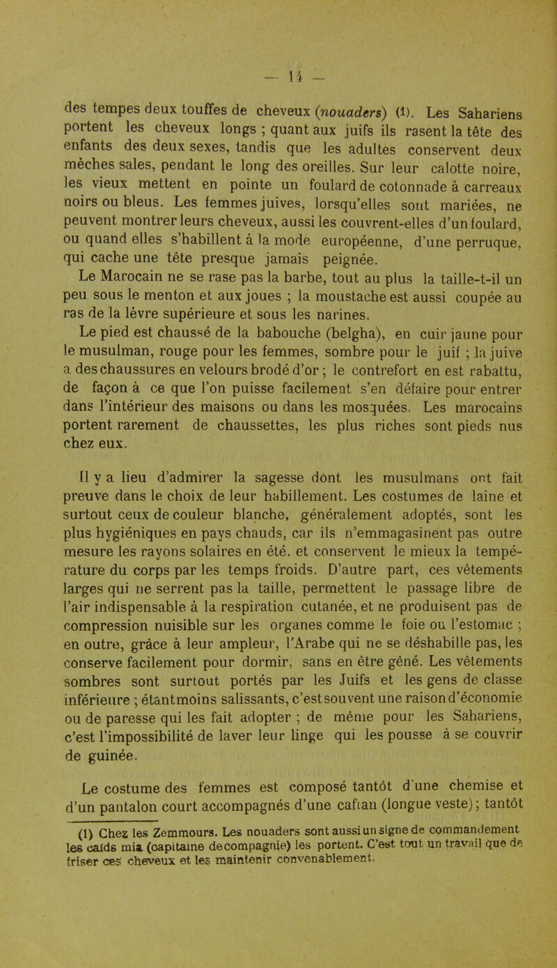 - U - des tempes deux touffes de cheveux (nouaders) (i). Les Sahariens portent les cheveux longs ; quant aux juifs ils rasent la tête des enfants des deux sexes, tandis que les adultes conservent deux mèches sales, pendant le long des oreilles. Sur leur calotte noire, les vieux mettent en pointe un foulard de cotonnade à carreaux noirs ou bleus. Les femmes juives, lorsqu’elles sont mariées, ne peuvent montrer leurs cheveux, aussi les couvrent-elles d’un foulard, ou quand elles s habillent à la mode européenne, d’une perruque, qui cache une tête presque jamais peignée. Le Marocain ne se rase pas la barbe, tout au plus la taille-t-il un peu sous le menton et aux joues ; la moustache est aussi coupée au ras de la lèvre supérieure et sous les narines. Le pied est chaussé de la babouche (belgha), en cuir jaune pour le musulman, rouge pour les femmes, sombre pour le juif ; la juive a des chaussures en velours brodé d’or ; le contrefort en est rabattu, de façon à ce que l’on puisse facilement s’en défaire pour entrer dans l’intérieur des maisons ou dans les mosquées. Les marocains portent rarement de chaussettes, les plus riches sont pieds nus chez eux. 11 y a lieu d’admirer la sagesse dont les musulmans ont fait preuve dans le choix de leur habillement. Les costumes de laine et surtout ceux de couleur blanche, généralement adoptés, sont les plus hygiéniques en pays chauds, car ils n’emmagasinent pas outre mesure les rayons solaires en été, et conservent le mieux la tempé- rature du corps par les temps froids. D’autre part, ces vêtements larges qui ne serrent pas la taille, permettent le passage libre de l’air indispensable à la respiration cutanée, et ne produisent pas de compression nuisible sur les organes comme le foie ou l’estomac ; en outre, grâce à leur ampleur, l'Arabe qui ne se déshabille pas, les conserve facilement pour dormir, sans en être gêné. Les vêlements sombres sont surtout portés par les Juifs et les gens de classe inférieure ; étantmoins salissants, c’estsouvent une raison d’économie ou de paresse qui les fait adopter ; de même pour les Sahariens, c’est l’impossibilité de laver leur linge qui les pousse à se couvrir de guinée. Le costume des femmes est composé tantôt d une chemise et d’un pantalon court accompagnés d’une cafian (longue veste) ; tantôt (1) Chez les Zemmours. Les nouaders sont aussi un signe de commandement les calds mia (capitaine decompagnie) les portent. C’est tout un travail que de friser ces cheveux et les maintenir convenablement.