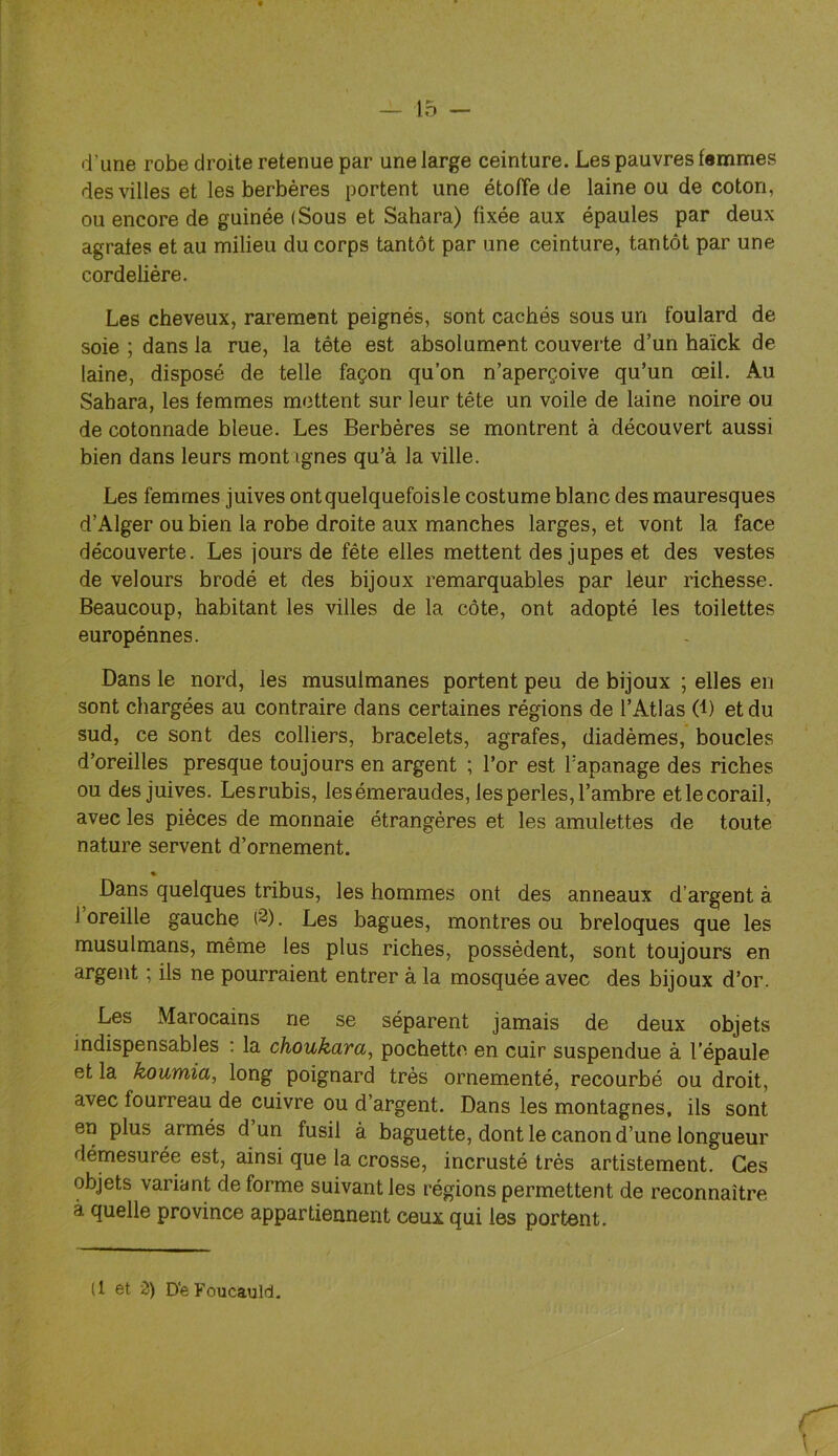 d’une robe droite retenue par une large ceinture. Les pauvres femmes des villes et les berbères portent une étoffe de laine ou de coton, ou encore de guinée (Sous et Sahara) fixée aux épaules par deux agrafes et au milieu du corps tantôt par une ceinture, tantôt par une cordelière. Les cheveux, rarement peignés, sont cachés sous un foulard de soie ; dans la rue, la tête est absolument couveide d’un haïck de laine, disposé de telle façon qu’on n’aperçoive qu’un œil. Au Sahara, les femmes mettent sur leur tête un voile de laine noire ou de cotonnade bleue. Les Berbères se montrent à découvert aussi bien dans leurs mont ignés qu’à la ville. Les femmes juives ontquelquefoisle costume blanc des mauresques d’Alger ou bien la robe droite aux manches larges, et vont la face découverte. Les jours de fête elles mettent des jupes et des vestes de velours brodé et des bijoux remarquables par leur richesse. Beaucoup, habitant les villes de la côte, ont adopté les toilettes europénnes. Dans le nord, les musulmanes portent peu de bijoux ; elles eu sont chargées au contraire dans certaines régions de l’Atlas (1) et du sud, ce sont des colliers, bracelets, agrafes, diadèmes, boucles d’oreilles presque toujours en argent ; l’or est Tapanage des riches ou des juives. Lesrubis, les émeraudes, les perles, l’ambre etlecorail, avec les pièces de monnaie étrangères et les amulettes de toute nature servent d’ornement. Dans quelques tribus, les hommes ont des anneaux d’argent à 1 oreille gauche (2). Les bagues, montres ou breloques que les musulmans, même les plus riches, possèdent, sont toujours en argent ; ils ne pourraient entrer à la mosquée avec des bijoux d’or. Les Marocains ne se séparent jamais de deux objets indispensables : la choukara, pochette en cuir suspendue à l’épaule et la koumia, long poignard très ornementé, recourbé ou droit, avec fourreau de cuivre ou d’argent. Dans les montagnes, ils sont en plus armés d un fusil à baguette, dont le canon d’une longueur démesurée est, ainsi que la crosse, incrusté très artistement. Ces objets variant déformé suivant les régions permettent de reconnaître à quelle province appartiennent ceux qui les portent. (1 et Z) D'eFoucâuld.