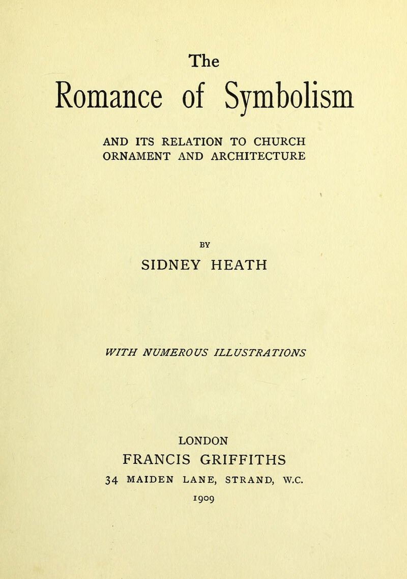 The Romance of Symbolism AND ITS RELATION TO CHURCH ORNAMENT AND ARCHITECTURE BY SIDNEY HEATH WITH NUMEROUS ILLUSTRATIONS LONDON FRANCIS GRIFFITHS 34 MAIDEN LANE, STRAND, W.C. 1909