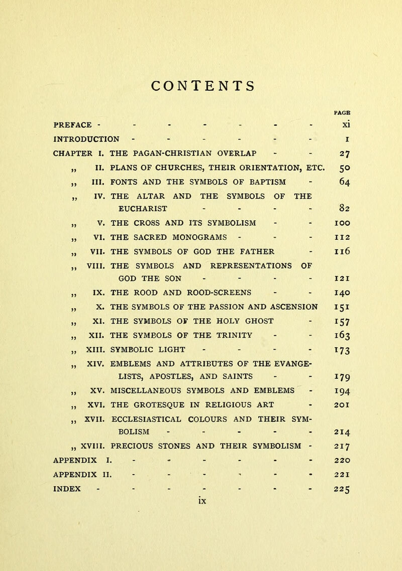 CONTENTS PAGE PREFACE ------- xi INTRODUCTION ------ i CHAPTER I, THE PAGAN-CHRISTIAN OVERLAP - - 27 „ II. PLANS OF CHURCHES, THEIR ORIENTATION, ETC. SO „ III. FONTS AND THE SYMBOLS OF BAPTISM - 64 „ IV. THE ALTAR AND THE SYMBOLS OF THE EUCHARIST - - - - 82 „ V. THE CROSS AND ITS SYMBOLISM - - lOO „ VI. THE SACRED MONOGRAMS - - - 112 „ VII. THE SYMBOLS OF GOD THE FATHER - I16 „ VIII. THE SYMBOLS AND REPRESENTATIONS OF GOD THE SON - - . - 121 „ IX. THE ROOD AND ROOD-SCREENS - - I40 „ X. THE SYMBOLS OF THE PASSION AND ASCENSION 151 „ XI. THE SYMBOLS OF THE HOLY GHOST - 157 „ XII. THE SYMBOLS OF THE TRINITY - - 163 „ XIII. SYMBOLIC LIGHT - - - -173 „ XIV. EMBLEMS AND ATTRIBUTES OF THE EVANGE- LISTS, APOSTLES, AND SAINTS - - 179 „ XV. MISCELLANEOUS SYMBOLS AND EMBLEMS - 194 „ XVI. THE GROTESQUE IN RELIGIOUS ART - 201 „ XVII. ECCLESIASTICAL COLOURS AND THEIR SYM- BOLISM - - - - - 214 „ XVIII. PRECIOUS STONES AND THEIR SYMBOLISM - 217 APPENDIX I. - - - - - - 220 APPENDIX II. ----- - 221 INDEX - - - - - - - 225