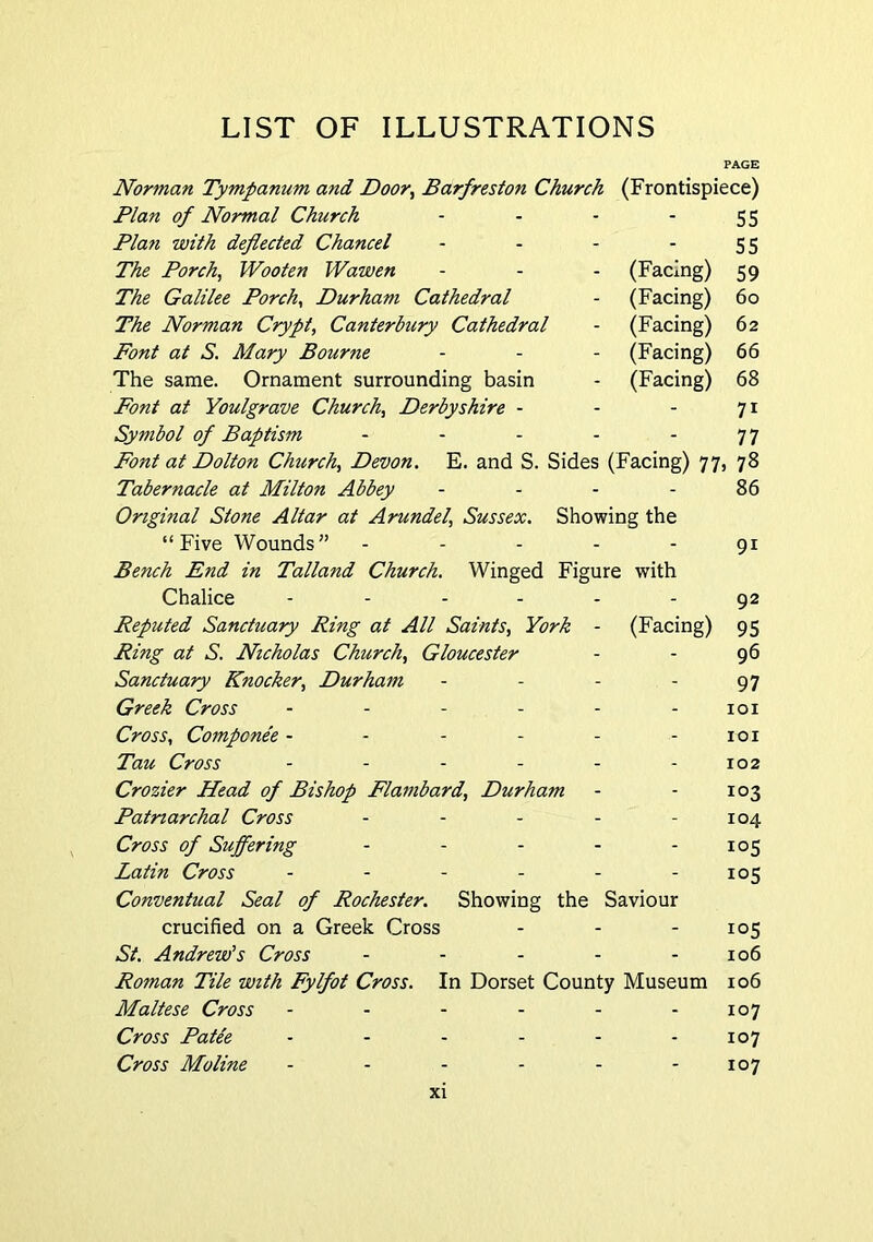 LIST OF ILLUSTRATIONS Norman Tympanum and Door^ Barfreston Church (Frontispiece) Plan of Normal Church - - - '55 Plan with deflected Chancel - - - 55 The Porch, Wooten Wawen - - - (Facing) 59 The Galilee Porch, Durham Cathedral - (Facing) 60 The Norman Crypt, Canterbury Cathedral - (Facing) 62 Font at S. Mary Bourne - - - (Facing) 66 The same. Ornament surrounding basin - (Facing) 68 Font at Youlgrave Church, Derbyshire - - - 71 Symbol of Baptism - - - - - 7 7 Font at Dolton Chtirch, Devon. E. and S. Sides (Facing) 77, 78 Tabernacle at Milton Abbey - - - - 86 Original Stone Altar at Arundel, Sussex. Showing the “Five Wounds” - - - - - 91 Bench End in Talland Church. Winged Figure with Chalice ...... ^2 Reputed Sanctuary Ring at All Saints, York - (Facing) 95 Ring at S. Nicholas Church, Gloucester - - 96 Sanctuary Knocker, Durham - - - - 97 Greek Cross ...... joi Cross, Componee - - - - - - loi Tau Cross ...... 102 Crozier Head of Bishop Flambard, Durham - - 103 Patriarchal Cross - - - - - 104 Cross of Suffering - - - - - 105 Latin Cross - - - - - - 105 Conventual Seal of Rochester. Showing the Saviour crucified on a Greek Cross - - - 105 St. Andrew’s Cross - - - - - 106 Roman Tile with Fylfot Cross. In Dorset County Museum 106 Maltese Cross - - - - - - 107 Cross Patee - - - - - - 107 Cross Moline - - - - - - 107