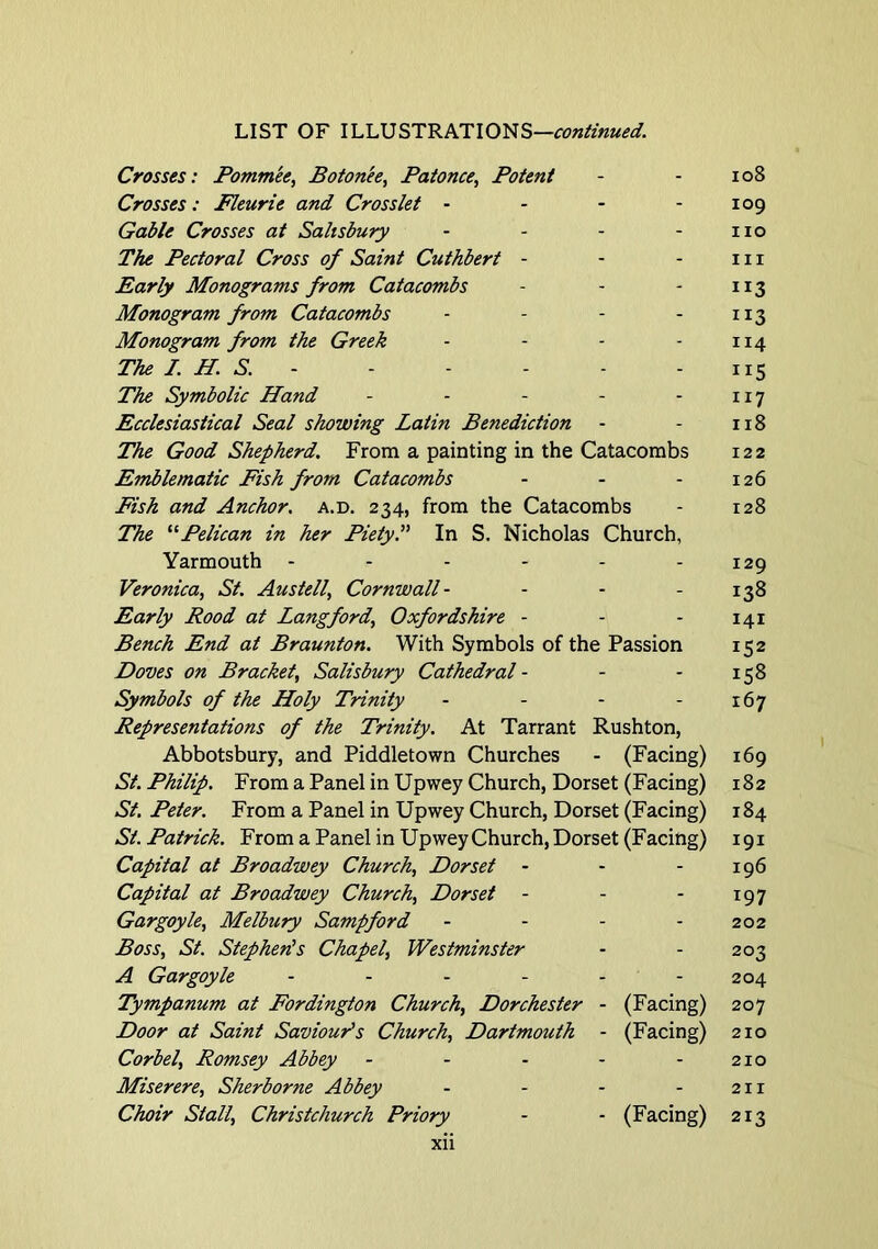 Crosses: Pomm'ee, Boton'ee, Patonce, Potent - - io8 Crosses: Fleurie and Crosslet - - - - 109 Gable Crosses at Salisbury - - - - no The Pectoral Cross of Saint Cuthbert - - - in Early Monograms from Catacombs - - - 113 Monogram from Catacombs - - - - 113 Monogram from the Greek - - - - 114 The I. H. S. 115 The Symbolic Hand - - - - - 117 Ecclesiastical Seal showing Latin Benediction - - 118 The Good Shepherd, From a painting in the Catacombs 122 Emblematic Fish from Catacombs - - - 126 Fish and Anchor, a.d. 234, from the Catacombs - 128 The Pelican in her Piety?' In S. Nicholas Church, Yarmouth - - - - - - 129 Veronica, St. Austell, Cornwall- - - - 138 Early Rood at Langford, Oxfordshire - - - 141 Bench End at Braunton. With Symbols of the Passion 152 Doves on Bracket, Salisbury Cathedral - - - 158 Symbols of the Holy Trinity - - - - 167 Representations of the Trinity, At Tarrant Rushton, Abbotsbury, and Piddletown Churches - (Facing) 169 St. Philip. From a Panel in Upwey Church, Dorset (Facing) 182 St. Peter. From a Panel in Upwey Church, Dorset (Facing) 184 St. Patrick. From a Panel in Upwey Church, Dorset (Facing) 191 Capital at Broadwey Church, Dorset - - - 196 Capital at Broadwey Church, Dorset - - - 197 Gargoyle, Melbury Sampford - - - - 202 Boss, St. Stephen's Chapel, Westminster - - 203 A Gargoyle ...... 204 Tympanum at Fordington Church, Dorchester - (Facing) 207 Door at Saint Saviour's Church, Dartmouth - (Facing) 210 Corbel, Romsey Abbey - - - - - 210 Miserere, Sherborne Abbey - - - - 211 Choir Stall, Christchurch Priory - - (Facing) 213