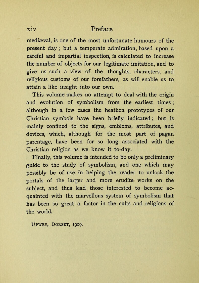 mediaeval, is one of the most unfortunate humours of the present day; but a temperate admiration, based upon a careful and impartial inspection, is calculated to increase the number of objects for our legitimate imitation, and to give us such a view of the thoughts, characters, and religious customs of our forefathers, as will enable us to attain a like insight into our own. This volume makes no attempt to deal with the origin and evolution of symbolism from the earliest times; although in a few cases the heathen prototypes of our Christian symbols have been briefly indicated; but is mainly confined to the signs, emblems, attributes, and devices, which, although for the most part of pagan parentage, have been for so long associated with the Christian religion as we know it to-day. Finally, this volume is intended to be only a preliminary guide to the study of symbolism, and one which may possibly be of use in helping the reader to unlock the portals of the larger and more erudite works on the subject, and thus lead those interested to become ac- quainted with the marvellous system of symbolism that has been so great a factor in the cults and religions of the world. Upwev, Dorset, 1909.