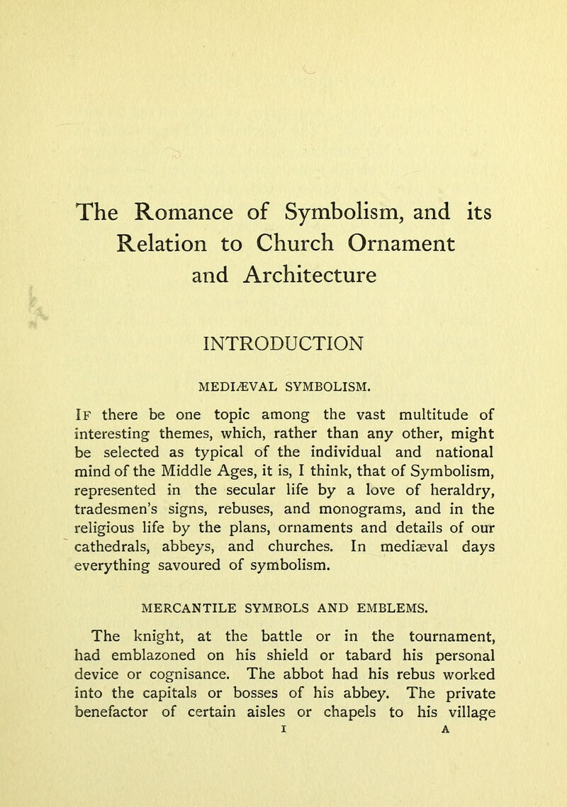 The Romance of Symbolism, and its Relation to Church Ornament and Architecture INTRODUCTION MEDIEVAL SYMBOLISM. If there be one topic among the vast multitude of interesting themes, which, rather than any other, might be selected as typical of the individual and national mind of the Middle Ages, it is, I think, that of Symbolism, represented in the secular life by a love of heraldry, tradesmen’s signs, rebuses, and monograms, and in the religious life by the plans, ornaments and details of our cathedrals, abbeys, and churches. In medieval days everything savoured of symbolism. MERCANTILE SYMBOLS AND EMBLEMS. The knight, at the battle or in the tournament, had emblazoned on his shield or tabard his personal device or cognisance. The abbot had his rebus worked into the capitals or bosses of his abbey. The private benefactor of certain aisles or chapels to his village