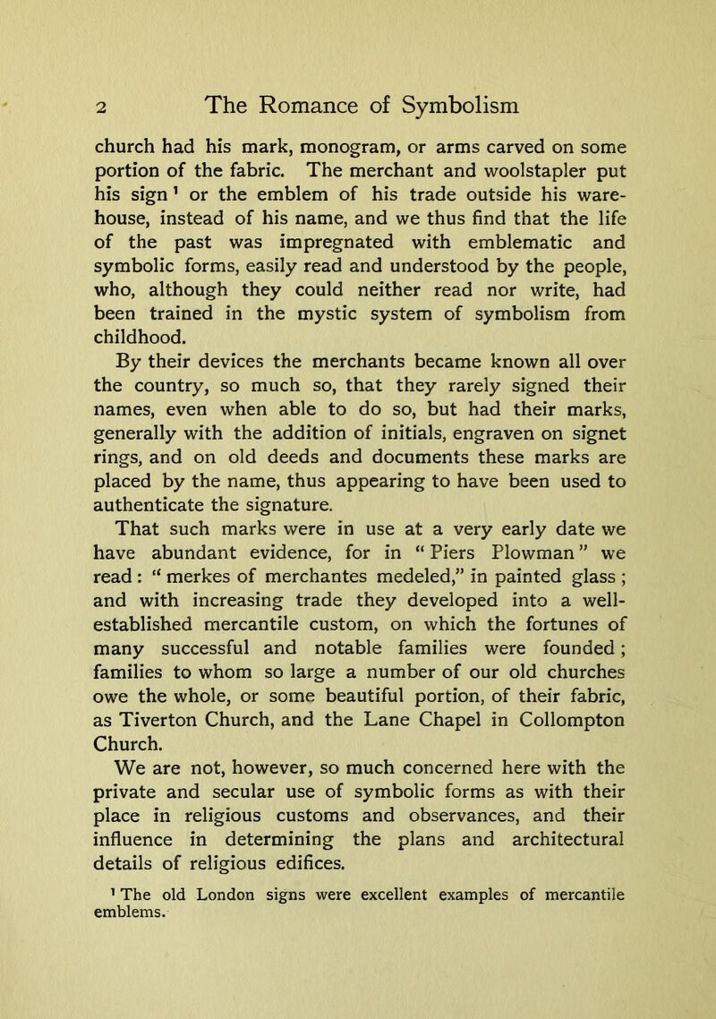church had his mark, monogram, or arms carved on some portion of the fabric. The merchant and woolstapler put his sign ’ or the emblem of his trade outside his ware- house, instead of his name, and we thus find that the life of the past was impregnated with emblematic and symbolic forms, easily read and understood by the people, who, although they could neither read nor write, had been trained in the mystic system of symbolism from childhood. By their devices the merchants became known all over the country, so much so, that they rarely signed their names, even when able to do so, but had their marks, generally with the addition of initials, engraven on signet rings, and on old deeds and documents these marks are placed by the name, thus appearing to have been used to authenticate the signature. That such marks were in use at a very early date we have abundant evidence, for in “ Piers Plowman ” we read : “ merkes of merchantes medeled,” in painted glass ; and with increasing trade they developed into a well- established mercantile custom, on which the fortunes of many successful and notable families were founded; families to whom so large a number of our old churches owe the whole, or some beautiful portion, of their fabric, as Tiverton Church, and the Lane Chapel in Collompton Church. We are not, however, so much concerned here with the private and secular use of symbolic forms as with their place in religious customs and observances, and their influence in determining the plans and architectural details of religious edifices. ’ The old London signs were excellent examples of mercantile emblems.