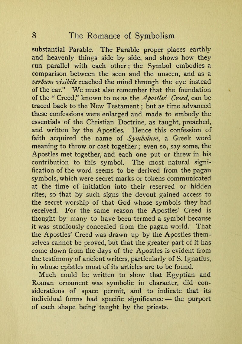 substantial Parable. The Parable proper places earthly and heavenly things side by side, and shows how they run parallel with each other; the Symbol embodies a comparison between the seen and the unseen, and as a verbum visibile reached the mind through the eye instead of the ear.” We must also remember that the foundation of the “ Creed,” known to us as the Apostles' Creeds can be traced back to the New Testament; but as time advanced these confessions were enlarged and made to embody the essentials of the Christian Doctrine, as taught, preached, and written by the Apostles. Hence this confession of faith acquired the name of Symbolum^ a Greek word meaning to throw or cast together; even so, say some, the Apostles met together, and each one put or threw in his contribution to this symbol. The most natural signi- fication of the word seems to be derived from the pagan symbols, which were secret marks or tokens communicated at the time of initiation into their reserved or hidden rites, so that by such signs the devout gained access to the secret worship of that God whose symbols they had received. For the same reason the Apostles’ Creed is thought by many to have been termed a symbol because it was studiously concealed from the pagan world. That the Apostles’ Creed was drawn up by the Apostles them- selves cannot be proved, but that the greater part of it has come down from the days of the Apostles is evident from the testimony of ancient writers, particularly of S. Ignatiu.s, in whose epistles most of its articles are to be found. Much could be written to show that Egyptian and Roman ornament was symbolic in character, did con- siderations of space permit, and to indicate that its individual forms had specific significance — the purport of each shape being taught by the priests.