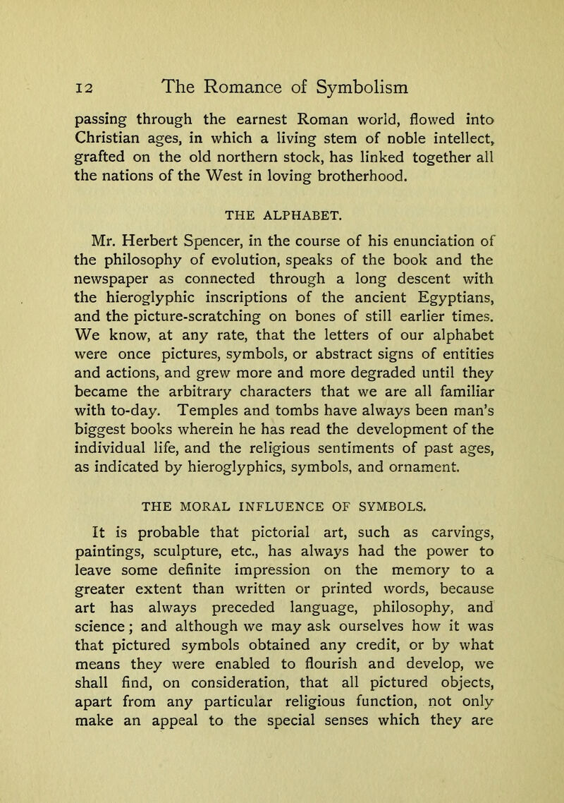 passing through the earnest Roman world, flowed into Christian ages, in which a living stem of noble intellect, grafted on the old northern stock, has linked together all the nations of the West in loving brotherhood. THE ALPHABET. Mr. Herbert Spencer, in the course of his enunciation of the philosophy of evolution, speaks of the book and the newspaper as connected through a long descent with the hieroglyphic inscriptions of the ancient Egyptians, and the picture-scratching on bones of still earlier times. We know, at any rate, that the letters of our alphabet were once pictures, symbols, or abstract signs of entities and actions, and grew more and more degraded until they became the arbitrary characters that we are all familiar with to-day. Temples and tombs have always been man’s biggest books wherein he has read the development of the individual life, and the religious sentiments of past ages, as indicated by hieroglyphics, symbols, and ornament. THE MORAL INFLUENCE OF SYMBOLS. It is probable that pictorial art, such as carvings, paintings, sculpture, etc., has always had the power to leave some definite impression on the memory to a greater extent than written or printed words, because art has always preceded language, philosophy, and science; and although we may ask ourselves how it was that pictured symbols obtained any credit, or by what means they were enabled to flourish and develop, we shall find, on consideration, that all pictured objects, apart from any particular religious function, not only make an appeal to the special senses which they are