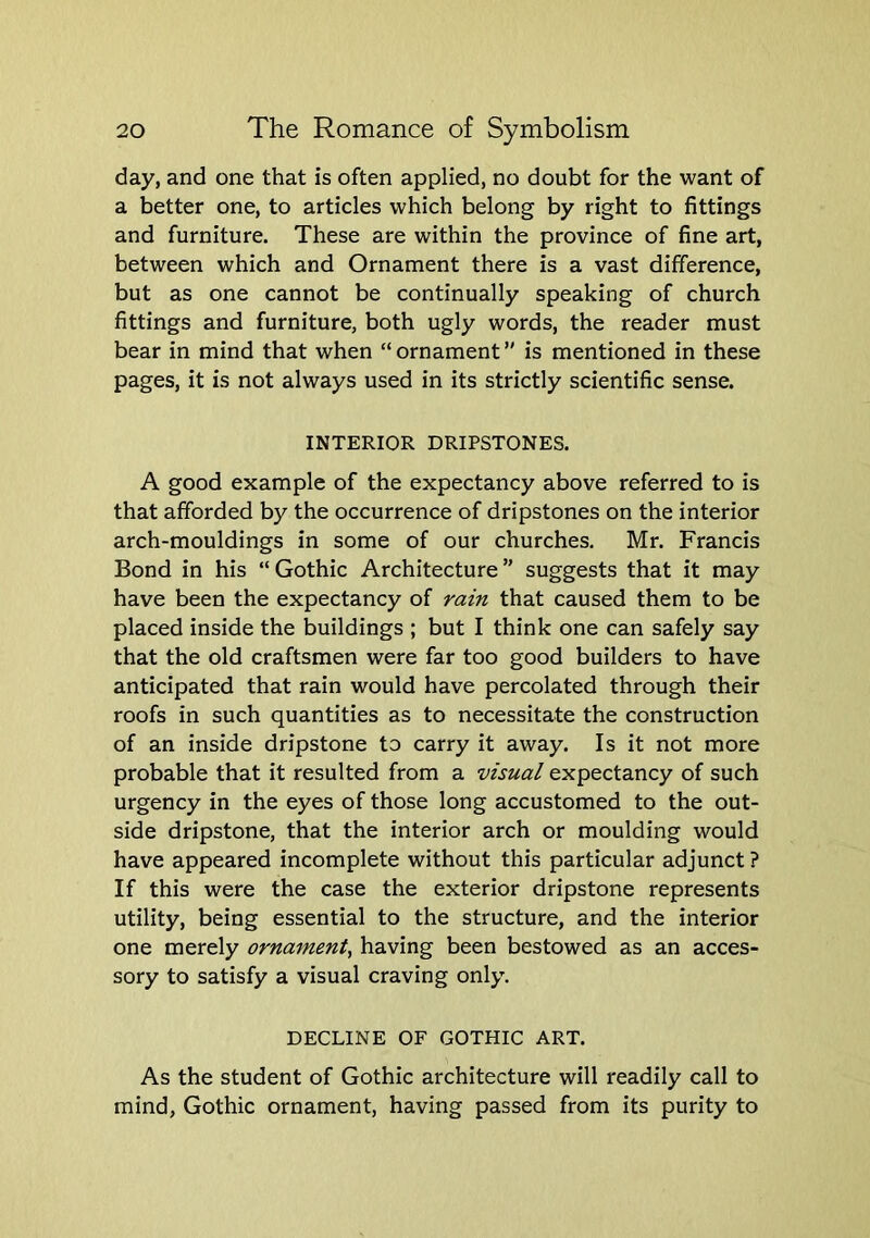 day, and one that is often applied, no doubt for the want of a better one, to articles which belong by right to fittings and furniture. These are within the province of fine art, between which and Ornament there is a vast difference, but as one cannot be continually speaking of church fittings and furniture, both ugly words, the reader must bear in mind that when “ ornament ” is mentioned in these pages, it is not always used in its strictly scientific sense. INTERIOR DRIPSTONES. A good example of the expectancy above referred to is that afforded by the occurrence of dripstones on the interior arch-mouldings in some of our churches. Mr. Francis Bond in his “Gothic Architecture” suggests that it may have been the expectancy of rain that caused them to be placed inside the buildings ; but I think one can safely say that the old craftsmen were far too good builders to have anticipated that rain would have percolated through their roofs in such quantities as to necessitate the construction of an inside dripstone to carry it away. Is it not more probable that it resulted from a visual expectancy of such urgency in the eyes of those long accustomed to the out- side dripstone, that the interior arch or moulding would have appeared incomplete without this particular adjunct ? If this were the case the exterior dripstone represents utility, being essential to the structure, and the interior one merely ornament^ having been bestowed as an acces- sory to satisfy a visual craving only. DECLINE OF GOTHIC ART. As the student of Gothic architecture will readily call to mind, Gothic ornament, having passed from its purity to