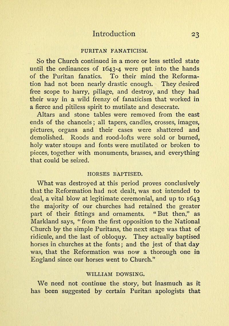 PURITAN FANATICISM. So the Church continued in a more or less settled state until the ordinances of 1643-4 were put into the hands of the Puritan fanatics. To their mind the Reforma- tion had not been nearly drastic enough. They desired free scope to harry, pillage, and destroy, and they had their way in a wild frenzy of fanaticism that worked in a fierce and pitiless spirit to mutilate and desecrate. Altars and stone tables were removed from the east ends of the chancels; all tapers, candles, crosses, images, pictures, organs and their cases were shattered and demolished. Roods and rood-lofts were sold or burned, holy water stoups and fonts were mutilated or broken to pieces, together with monuments, brasses, and everything that could be seized. HORSES BAPTISED. What was destroyed at this period proves conclusively that the Reformation had not dealt, was not intended to deal, a vital blow at legitimate ceremonial, and up to 1643 the majority of our churches had retained the greater part of their fittings and ornaments. “ But then,” as Markland says, “from the first opposition to the National Church by the simple Puritans, the next stage was that of ridicule, and the last of obloquy. They actually baptised horses in churches at the fonts; and the jest of that day was, that the Reformation was now a thorough one in England since our horses went to Church.” WILLIAM DOWSING. We need not continue the story, but inasmuch as it has been suggested by certain Puritan apologists that