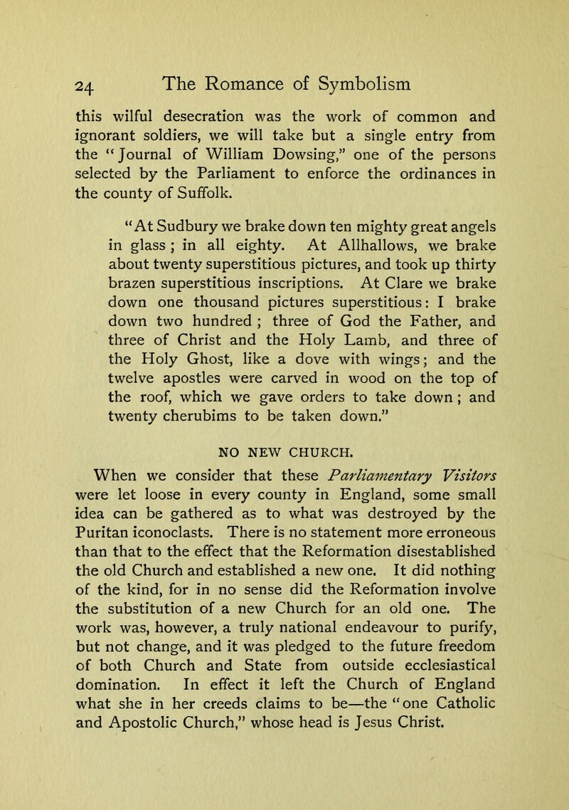 this wilful desecration was the work of common and ignorant soldiers, we will take but a single entry from the “ Journal of William Dowsing,” one of the persons selected by the Parliament to enforce the ordinances in the county of Suffolk. “At Sudbury we brake down ten mighty great angels in glass ; in all eighty. At Allhallows, we brake about twenty superstitious pictures, and took up thirty brazen superstitious inscriptions. At Clare we brake down one thousand pictures superstitious: I brake down two hundred ; three of God the Father, and three of Christ and the Holy Lamb, and three of the Holy Ghost, like a dove with wings; and the twelve apostles were carved in wood on the top of the roof, which we gave orders to take down ; and tw'enty cherubims to be taken down.” NO NEW CHURCH. When we consider that these Parliamentary Visitors were let loose in every county in England, some small idea can be gathered as to what was destroyed by the Puritan iconoclasts. There is no statement more erroneous than that to the effect that the Reformation disestablished the old Church and established a new one. It did nothing of the kind, for in no sense did the Reformation involve the substitution of a new Church for an old one. The work was, however, a truly national endeavour to purify, but not change, and it was pledged to the future freedom of both Church and State from outside ecclesiastical domination. In effect it left the Church of England what she in her creeds claims to be—the “ one Catholic and Apostolic Church,” whose head is Jesus Christ.