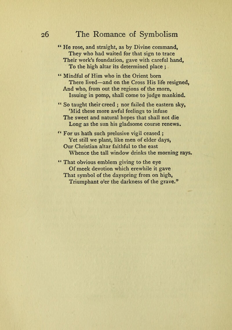 “ He rose, and straight, as by Divine command. They who had waited for that sign to trace Their work’s foundation, gave with careful hand. To the high altar its determined place ; “ Mindful of Him who in the Orient born There lived—and on the Cross His life resigned, And who, from out the regions of the morn. Issuing in pomp, shall come to judge mankind. “ So taught their creed ; nor failed the eastern sky, ’Mid these more awful feelings to infuse The sweet and natural hopes that shall not die Long as the sun his gladsome course renews. “ For us hath such prelusive vigil ceased ; Yet still we plant, like men of elder days. Our Christian altar faithful to the east Whence the tall window drinks the morning rays. “ That obvious emblem giving to the eye Of meek devotion which erewhile it gave That symbol of the dayspring from on high. Triumphant o’er the darkness of the grave.”